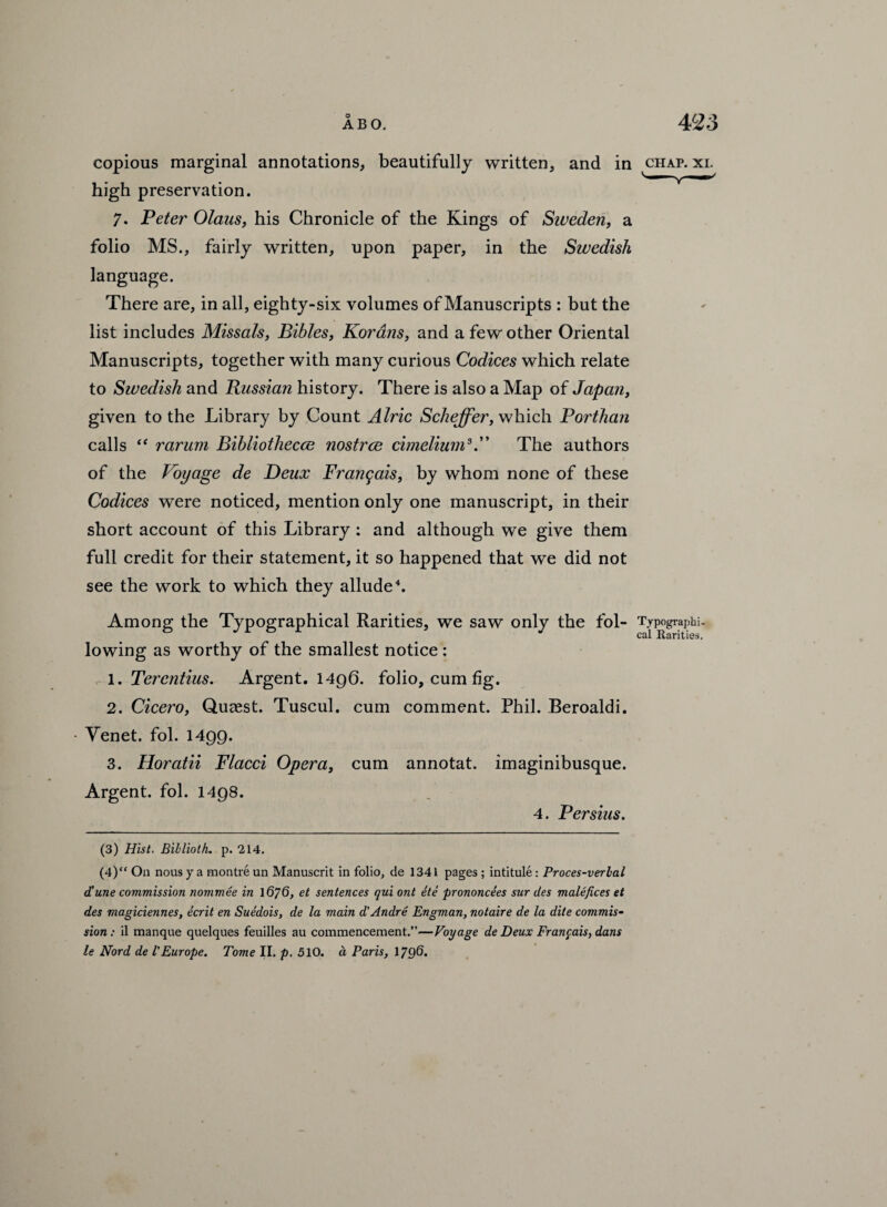 copious marginal annotations, beautifully written, and in chap. xi. high preservation. 7. Peter Olans, his Chronicle of the Kings of Sweden, a folio MS., fairly written, upon paper, in the Swedish language. There are, in all, eighty-six volumes of Manuscripts : but the list includes Missals, Bibles, Korans, and a few other Oriental Manuscripts, together with many curious Codices which relate to Swedish and Russian history. There is also a Map of Japan, given to the Library by Count Alric Scheffer, which Porthan calls “ rarum Bibliothecae nostrce cimelium3.” The authors of the Voyage de Deux Frangais, by whom none of these Codices were noticed, mention only one manuscript, in their short account of this Library : and although we give them full credit for their statement, it so happened that we did not see the work to which they allude4. Among the Typographical Rarities, we saw only the fol- Typographi¬ cal Rarities. lowing as worthy of the smallest notice : 1. Terentius. Argent. 1496. folio, cum fig. 2. Cicero, Quasst. Tuscul. cum comment. Phil. Beroaldi. Yenet. fol. 1499. 3. Horatii Flacci Opera, cum annotat. imaginibusque. Argent, fol. 1498. 4. Persius. (3) Hist. Billioth. p. 214. (4) “ On nous y a montre un Manuscrit in folio, de 1341 pages ; intitule : Proces-verlal d'une commission nommee in 1676, et sentences qui ont ete prononcees sur des malefices et des magiciennes, ecrit en Suedois, de la main d'Andre Engman, notaire de la dite commis¬ sion : il manque quelques feuilles au commencement.”—Voyage de Deux Frangais, dans le Nord de l'Europe. Tome II. p. 510. a Paris, 1796.