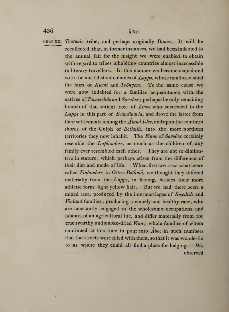 CHAP.XII. Teutonic tribe, and perhaps originally Danes. It will be recollected, that, in former instances, we had been indebted to the annual fair for the insight we were enabled to obtain with regard to tribes inhabiting countries almost inaccessible to literary travellers. In this manner we became acquainted with the most distant colonies of Lapps, whose families visited the fairs of Kiemi and Tronyem. To the same cause we were now indebted for a familiar acquaintance with the natives of Tavastehus and Savolax; perhaps the only remaining branch of that antient race of Finns who succeeded to the Lapps in this part of Scandinavia, and drove the latter from o their settlements among the Aland Isles, and upon the southern shores of the Gulph of Bothnia, into the more northern territories they now inhabit. The Finns of Savolax certainly resemble the Laplanders, as much as the children of, any family ever resembled each other. They are not so diminu¬ tive in stature; which perhaps arises from the difference of their diet and mode of life. When first we saw what were called Finlanders in Ostro-Bothnia, we thought they differed materially from the Lapps, in having, besides their more athletic form, light yellow hair. But we had there seen a mixed race, produced by the intermarriages of Sivedish and Finland families; producing a comely and healthy race, who are constantly engaged in the wholesome occupations and labours of an agricultural life, and differ materially from the true swarthy and smoke-dried Finn ; whole families of whom o continued at this time to pour into Abo, in such numbers that the streets were filled with them, so that it was wonderful to us where they could all find a place for lodging. We observed