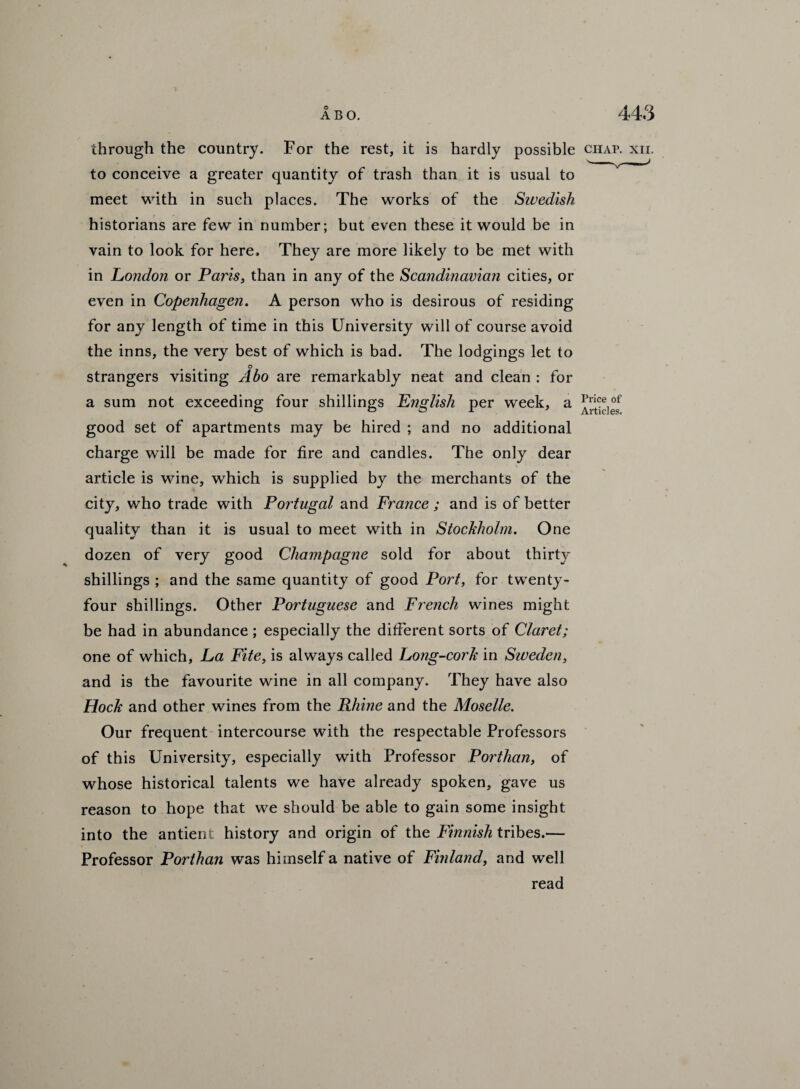 through the country. For the rest, it is hardly possible chap. xii. to conceive a greater quantity of trash than it is usual to meet with in such places. The works of the Swedish historians are few in number; but even these it would be in vain to look for here. They are more likely to be met with in London or Paris, than in any of the Scandinavian cities, or even in Copenhagen. A person who is desirous of residing for any length of time in this University will of course avoid the inns, the very best of which is bad. The lodgings let to ° strangers visiting Abo are remarkably neat and clean : for a sum not exceeding four shillings English per week, a good set of apartments may be hired ; and no additional charge will be made for fire and candles. The only dear article is wine, which is supplied by the merchants of the city, who trade with Portugal and France; and is of better quality than it is usual to meet with in Stockholm. One dozen of very good Champagne sold for about thirty shillings ; and the same quantity of good Port, for twenty- four shillings. Other Portuguese and French wines might be had in abundance; especially the different sorts of Claret; one of which. La Fite, is always called Long-cork in Sweden, and is the favourite wine in all company. They have also Hock and other wines from the Rhine and the Moselle. Our frequent intercourse with the respectable Professors of this University, especially with Professor Porthan, of whose historical talents we have already spoken, gave us reason to hope that we should be able to gain some insight into the antient history and origin of the Finnish tribes.— Professor Porthan was himself a native of Finland, and well read