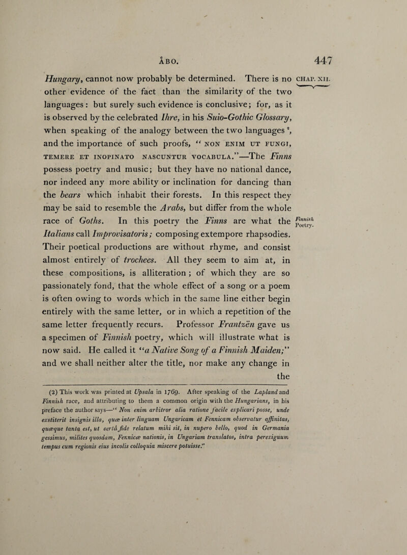 Hungary, cannot now probably be determined. There is no chap. xii. other evidence of the fact than the similarity of the two languages : but surely such evidence is conclusive; for, as it is observed by the celebrated Ihre, in his Suio-Gothic Glossary, when speaking of the analogy between the two languages 2, and the importance of such proofs, “ non enim ut fungi, TEMERE ET INOPINATO NASCUNTUR VOCABULA.”-The Finns possess poetry and music; but they have no national dance, nor indeed any more ability or inclination for dancing than the bears which inhabit their forests. In this respect they may be said to resemble the Arabs, but differ from the whole race of Goths. In this poetry the Finns are what the pojs,‘ Italians call Improvisatoris; composing extempore rhapsodies. Their poetical productions are without rhyme, and consist almost entirely of trochees. All they seem to aim at, in these compositions, is alliteration ; of which they are so passionately fond, that the whole effect of a song or a poem is often owing to words which in the same line either begin entirely with the same letter, or in which a repetition of the same letter frequently recurs. Professor Frantzen gave us a specimen of Finnish poetry, which will illustrate what is now said. He called it ((a Native Song of a Finnish Maiden and we shall neither alter the title, nor make any change in the (2) This work was printed at Upsala in 1 J6q. After speaking of the Lapland, and Finnish race, and attributing to them a common origin with the Himgarinns, in his preface the author says—“ No?i enim arhitror alia ratione facile explicari posse, unde exstiterit insignis ilia, quce inter linguam Ungaricam et Fennicam ohservatur affinitas, quceque tanta est, ut eertdJide relatum mihi sit, in nupero hello, quod in Germania gessimus, milites quosdam, Fennicce nationis, in Ungariam translatos, intra perexiguum tempus cum regionis eius incolis colloquia miscere potuisse.