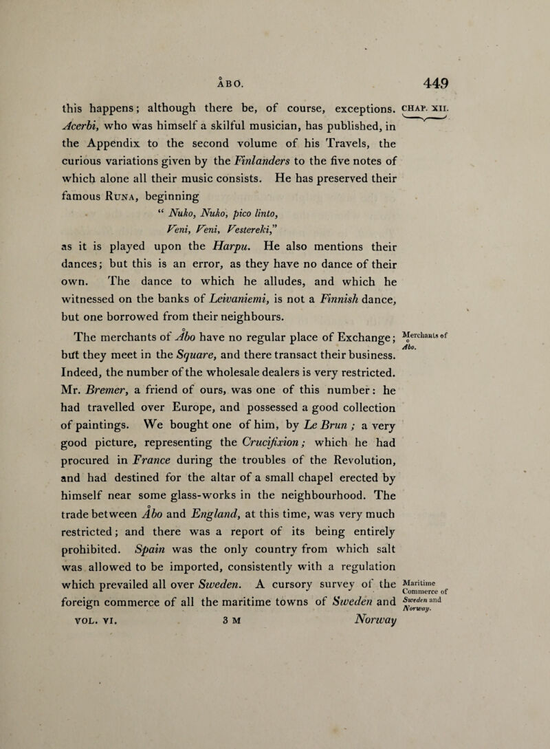 this happens; although there be, of course, exceptions. Acerbi, who was himself a skilful musician, has published, in the Appendix to the second volume of his Travels, the curious variations given by the Finlanders to the five notes of which alone all their music consists. He has preserved their famous Runa, beginning “ Nuko, Nuko, pico Unto, Feni, Feni, Festereki as it is played upon the Harpu. He also mentions their dances; but this is an error, as they have no dance of their own. The dance to which he alludes, and which he witnessed on the banks of Leivaniemi, is not a Finnish dance, but one borrowed from their neighbours. o The merchants of Abo have no regular place of Exchange; bift they meet in the Square, and there transact their business. Indeed, the number of the wholesale dealers is very restricted. Mr. Bremer, a friend of ours, was one of this number: he had travelled over Europe, and possessed a good collection of paintings. We bought one of him, by Le Brun ; a very good picture, representing the Crucifixion; which he had procured in France during the troubles of the Revolution, and had destined for the altar of a small chapel erected by himself near some glass-works in the neighbourhood. The o trade between Abo and England, at this time, was very much restricted; and there was a report of its being entirely prohibited. Spain was the only country from which salt was allowed to be imported, consistently with a regulation which prevailed all over Sweden. A cursory survey of the foreign commerce of all the maritime towns of Sweden and vol. vi. 3 m Norway CHAP. XII. Merchants of Abo. Maritime Commerce of Sweden and Norway.