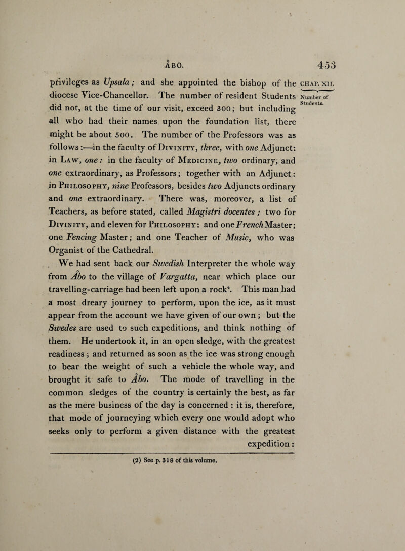 Students. privileges as Upsala; and she appointed the bishop of the chap. xir. diocese Vice-Chancellor. The number of resident Students Number of did not, at the time of our visit, exceed 300; but including all who had their names upon the foundation list, there might be about 500. The number of the Professors was as follows:—in the faculty of Divinity, three, with one Adjunct: in Law, one: in the faculty of Medicine, two ordinary, and one extraordinary, as Professors; together with an Adjunct: in Philosophy, nine Professors, besides two Adjuncts ordinary and one extraordinary. There was, moreover, a list of Teachers, as before stated, called Magistri docentes ; two for Divinity, and eleven for Philosophy: and one French Master; one Fencing Master; and one Teacher of Music, who was Organist of the Cathedral. We had sent back our Sivedish Interpreter the whole way ° from Abo to the village of Vargatta, near which place our travelling-carriage had been left upon a rock2. This man had a most dreary journey to perform, upon the ice, as it must appear from the account we have given of our own ; but the Swedes are used to such expeditions, and think nothing of them. He undertook it, in an open sledge, with the greatest readiness ; and returned as soon as the ice was strong enough to bear the weight of such a vehicle the whole way, and o brought it safe to Abo. The mode of travelling in the common sledges of the country is certainly the best, as far as the mere business of the day is concerned : it is, therefore, that mode of journeying which every one would adopt who seeks only to perform a given distance with the greatest expedition: (2) See p. 318 of this volume.