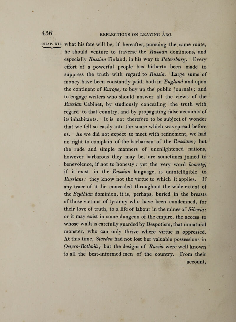 chap, xn. what his fate will be, if hereafter, pursuing the same route. he should venture to traverse the Russian dominions> and especially Russian Finland, in his way to Petersburg. Every effort of a powerful people has hitherto been made to suppress the truth with regard to Russia. Large sums of money have been constantly paid, both in England and upon the continent of Europe, to buy up the public journals ; and to engage writers who should answer all the views of the Russia?i Cabinet, by studiously concealing the truth with regard to that country, and by propagating false accounts of its inhabitants. It is not therefore to be subject of wonder that we fell so easily into the snare which was spread before us. As we did not expect to meet with refinement, we had no right to complain of the barbarism of the Russians; but the rude and simple manners of unenlightened nations, however barbarous they may be, are sometimes joined to benevolence, if not to honesty : yet the very word honesty, if it exist in the Russian language, is unintelligible to Russians: they know not the virtue to which it applies. If any trace of it lie concealed throughout the wide extent of the Scythian dominion, it is, perhaps, buried in the breasts of those victims of tyranny who have been condemned, for their love of truth, to a life of labour in the mines of Siberia: or it may exist in some dungeon of the empire, the access to whose walls is carefully guarded by Despotism, that unnatural monster, who can only thrive where virtue is oppressed. At this time, Sweden had not lost her valuable possessions in Ostero-Bothnia ; but the designs of Russia were well known to all the best-informed men of the country. From their account