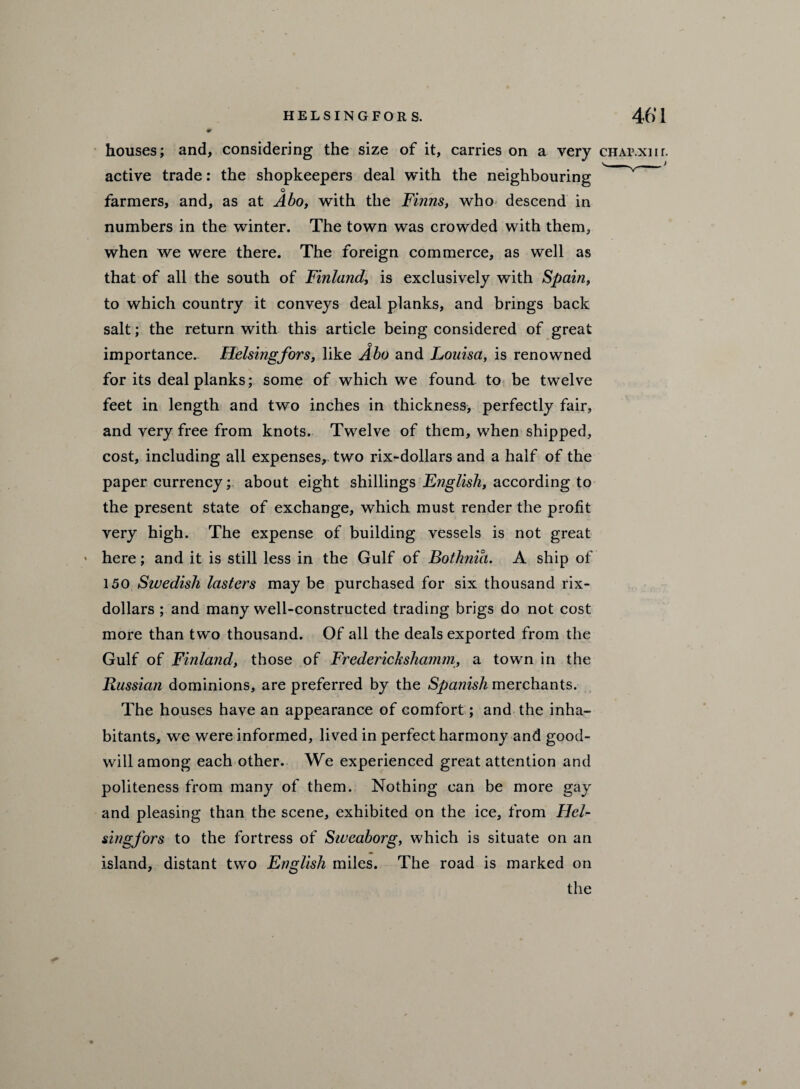 houses; and, considering the size of it, carries on a very CHAr.xnr. active trade: the shopkeepers deal with the neighbouring o farmers, and, as at Abo, with the Finns, who descend in numbers in the winter. The town was crowded with them, when we were there. The foreign commerce, as well as that of all the south of Finland, is exclusively with Spain, to which country it conveys deal planks, and brings back salt; the return with this article being considered of great importance. Helsingfors, like Abo and Louisa, is renowned for its deal planks; some of which we found to be twelve feet in length and two inches in thickness, perfectly fair, and very free from knots. Twelve of them, when shipped, cost, including all expenses, two rix-dollars and a half of the paper currencyabout eight shillings English, according to the present state of exchange, which must render the profit very high. The expense of building vessels is not great ' here; and it is still less in the Gulf of Bothnia. A ship of 150 Swedish lasters may be purchased for six thousand rix- dollars ; and many well-constructed trading brigs do not cost more than two thousand. Of all the deals exported from the Gulf of Finland, those of Frederichshamm, a town in the Russian dominions, are preferred by the Spanish merchants. The houses have an appearance of comfort; and the inha¬ bitants, we were informed, lived in perfect harmony and good¬ will among each other. We experienced great attention and politeness from many of them. Nothing can be more gay and pleasing than the scene, exhibited on the ice, from Hel¬ singfors to the fortress of Sweaborg, which is situate on an island, distant two English miles. The road is marked on the