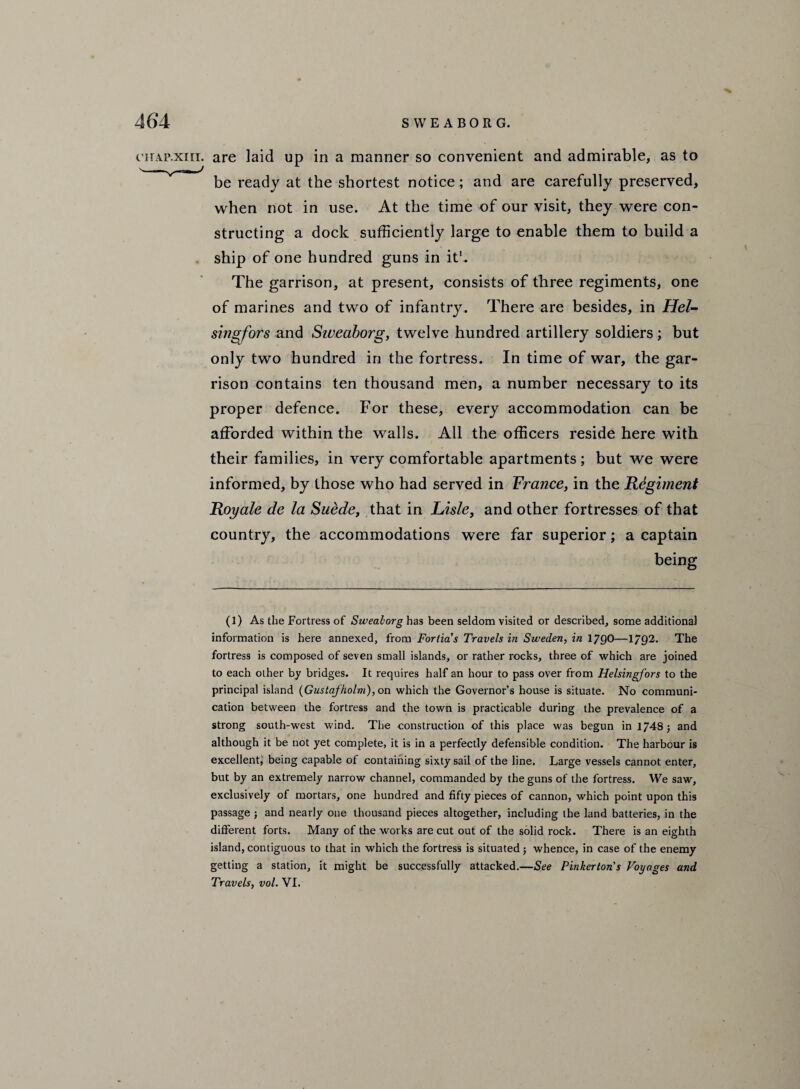 cirAP.xm. are laid up in a manner so convenient and admirable, as to be ready at the shortest notice ; and are carefully preserved, when not in use. At the time of our visit, they were con¬ structing a dock sufficiently large to enable them to build a ship of one hundred guns in it1. The garrison, at present, consists of three regiments, one of marines and two of infantry. There are besides, in Hel¬ singfors and Sweaborg, twelve hundred artillery soldiers; but only two hundred in the fortress. In time of war, the gar¬ rison contains ten thousand men, a number necessary to its proper defence. For these, every accommodation can be afforded within the walls. All the officers reside here with their families, in very comfortable apartments; but we were informed, by those who had served in France, in the Regiment Roy ale de la Suede, that in Lisle, and other fortresses of that country, the accommodations were far superior; a captain being (1) As the Fortress of Sweaborg has been seldom visited or described, some additional information is here annexed, from Forlia's Travels in Sweden, in 179O—1/Q2. The fortress is composed of seven small islands, or rather rocks, three of which are joined to each other by bridges. It requires half an hour to pass over from Helsingfors to the principal island (Gustafholm), on which the Governor’s house is situate. No communi¬ cation between the fortress and the town is practicable during the prevalence of a strong south-west wind. The construction of this place was begun in 1748 5 and although it be not yet complete, it is in a perfectly defensible condition. The harbour is excellent, being capable of containing sixty sail of the line. Large vessels cannot enter, but by an extremely narrow channel, commanded by the guns of the fortress. We saw, exclusively of mortars, one hundred and fifty pieces of cannon, which point upon this passage ; and nearly one thousand pieces altogether, including the land batteries, in the different forts. Many of the works are cut out of the solid rock. There is an eighth island, contiguous to that in which the fortress is situated; whence, in case of the enemy getting a station, it might be successfully attacked.—See Pinkerton's Voyages and Travels, vol. VI.