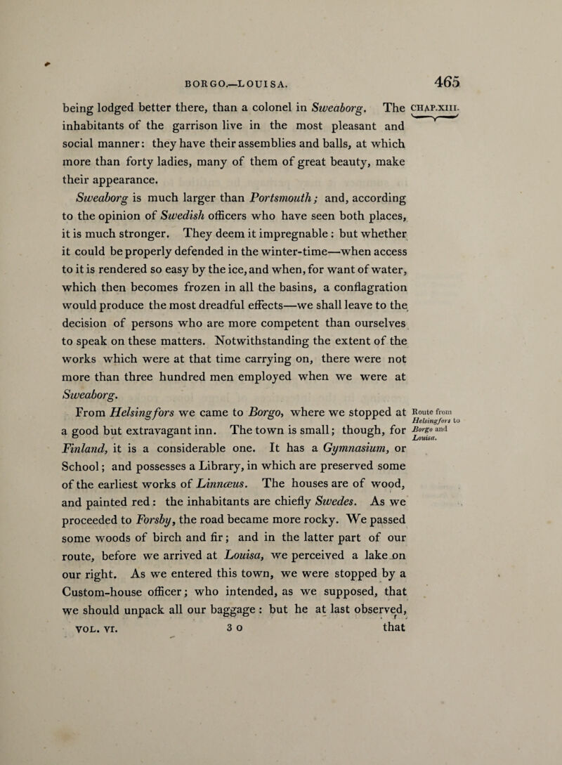 BOR GO.—LOUI SA. being lodged better there, than a colonel in Sweaborg. The inhabitants of the garrison live in the most pleasant and social manner: they have their assemblies and balls, at which more than forty ladies, many of them of great beauty, make their appearance. Sweaborg is much larger than Portsmouth; and, according to the opinion of Swedish officers who have seen both places, it is much stronger. They deem it impregnable : but whether it could be properly defended in the winter-time—when access to it is rendered so easy by the ice, and when, for want of water, which then becomes frozen in all the basins, a conflagration would produce the most dreadful effects—we shall leave to the decision of persons who are more competent than ourselves to speak on these matters. Notwithstanding the extent of the works which were at that time carrying on, there were not more than three hundred men employed when we were at Sweaborg. From Helsingfors we came to Bor go, where we stopped at a good but extravagant inn. The town is small; though, for Finland, it is a considerable one. It has a Gymnasium, or School; and possesses a Library, in which are preserved some of the earliest works of Linnceus. The houses are of wood, and painted red: the inhabitants are chiefly Siuedes. As we proceeded to Forsby, the road became more rocky. We passed some woods of birch and fir; and in the latter part of our route, before we arrived at Louisa, we perceived a lake ..on our right. As we entered this town, we were stopped by a Custom-house officer; who intended, as we supposed, that we should unpack all our baggage : but he at last observed, 3 o that 465 CHAP.XIII. Route from Helsingfors to JBorgo and Louisa. vol. vr.