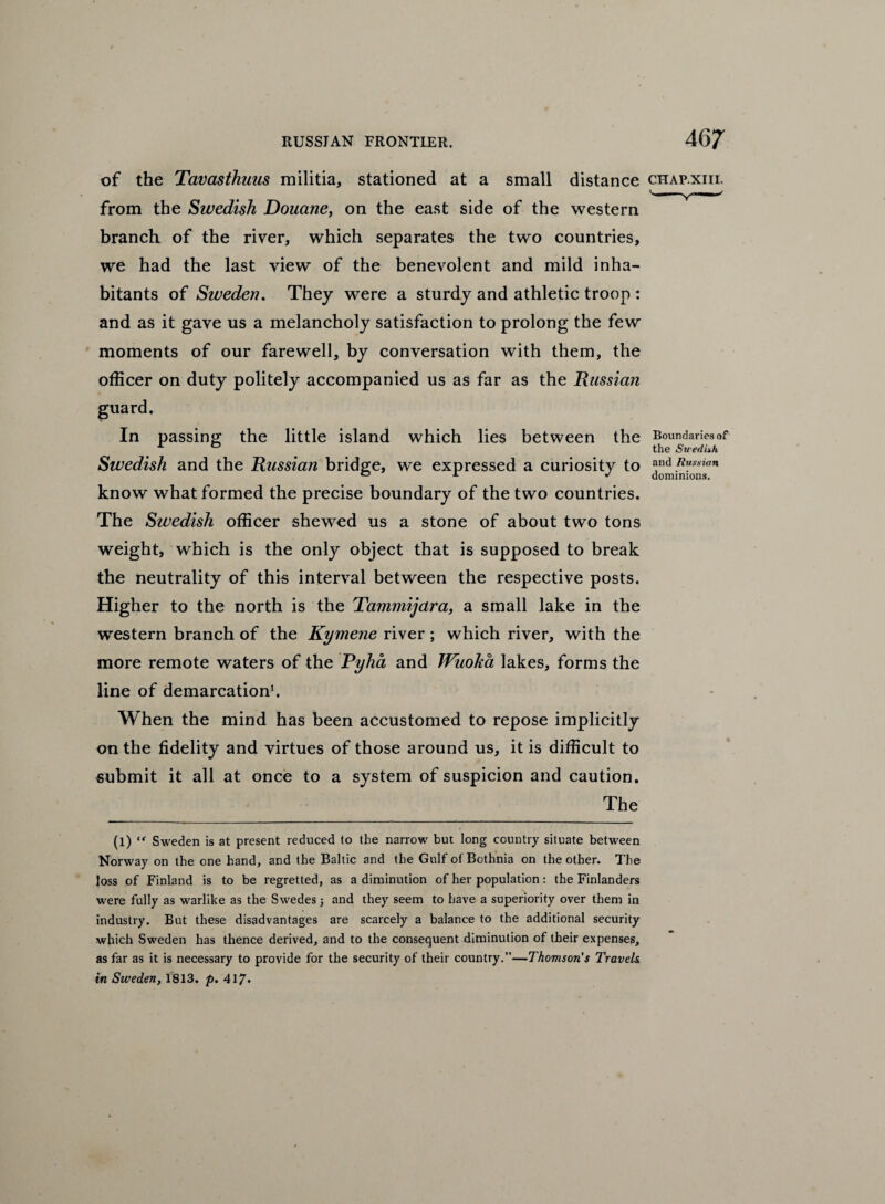 of the Tavasthmis militia, stationed at a small distance chap.xiii. from the Swedish Douane, on the east side of the western branch of the river, which separates the two countries, we had the last view of the benevolent and mild inha¬ bitants of Sweden. They were a sturdy and athletic troop : and as it gave us a melancholy satisfaction to prolong the few moments of our farewell, by conversation with them, the officer on duty politely accompanied us as far as the Russian guard. In passing; the little island which lies between the Boundariesof A 0 the Swedish Swedish and the Russian bridge, we expressed a curiosity to and Russian 0 x •> dominions. know what formed the precise boundary of the two countries. The Swedish officer shewed us a stone of about two tons weight, which is the only object that is supposed to break the neutrality of this interval between the respective posts. Higher to the north is the Tammijara, a small lake in the western branch of the Kymene river ; which river, with the more remote waters of the Pyha and JVuoka lakes, forms the line of demarcation1. When the mind has been accustomed to repose implicitly on the fidelity and virtues of those around us, it is difficult to submit it all at once to a system of suspicion and caution. The (l) “ Sweden is at present reduced to the narrow but long country situate between Norway on the one hand, and the Baltic and the Gulf of Bothnia on the other. The loss of Finland is to be regretted, as a diminution of her population: the Finlanders were fully as warlike as the Swedes 5 and they seem to have a superiority over them in industry. But these disadvantages are scarcely a balance to the additional security which Sweden has thence derived, and to the consequent diminution of their expenses, as far as it is necessary to provide for the security of their country.”—Thomson's Travels in Sweden, 1813. p. 417*