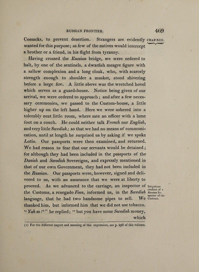 Cossacks, to prevent desertion. Strangers are evidently wanted for this purpose; as few of the natives would intercept a brother or a friend, in his flight from tyranny. Having crossed the Russian bridge, we were ordered to halt, by one of the sentinels, a dwarfish meagre figure with a sallow complexion and a long cloak, who, with scarcely strength enough to shoulder a musket, stood shivering before a large fire. A little above was the wretched hovel which serves as a guard-house. Notice being given of our arrival, we were ordered to approach ; and after a few neces¬ sary ceremonies, we passed to the Custom-house, a little higher up on the left hand. Here we were ushered into a tolerably neat little room, where sate an officer with a lame foot on a couch. He could neither talk French nor English, and very little Swedish; so that we had no means of communi¬ cation, until at length he surprised us by asking if we spoke Lathi. Our passports were then examined, and returned. We had reason to fear that our servants would be detained ; for although they had been included in the passports of the Danish and Swedish Sovereigns, and expressly mentioned in that of our own Government, they had not been included in the Russian. Our passports were, however, signed and deli¬ vered to us, with an assurance that we were at liberty to proceed. As we advanced to the carriage, an inspector of the Customs, a renegado Finn, informed us, in the Swedish language, that he had two handsome pipes to sell. We thanked him, but informed him that we did not use tobacco. “ Yah so I1 ” he replied; “ but you have some Swedish money, which (l) For the different import and meaning of this expression, see p. 296 of this volume. CHAP.XIII. Iniquitous conduct of a Russian In¬ spector of the Customs.