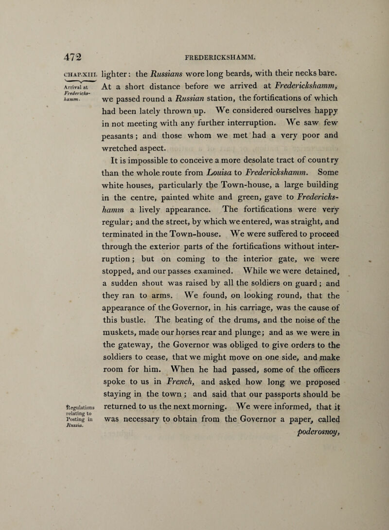 Arrival at Fredericks¬ hamm. chap.xiii. lighter: the Russia?is wore long beards, with their necks bare. At a short distance before we arrived at Frederickshamm, we passed round a Russian station, the fortifications of which had been lately thrown up. We considered ourselves happy in not meeting with any further interruption. We saw few peasants ; and those whom we met had a very poor and wretched aspect. It is impossible to conceive a more desolate tract of country than the whole route from Louisa to Frederickshamm. Some white houses, particularly the Town-house, a large building in the centre, painted white and green, gave to Fredericks¬ hamm a lively appearance. The fortifications were very regular; and the street, by which we entered, was straight, and terminated in the Town-house. We were suffered to proceed through the exterior parts of the fortifications without inter¬ ruption ; but on coming to the interior gate, we were stopped, and our passes examined. While we were detained, a sudden shout was raised by all the soldiers on guard; and they ran to arms. We found, on looking round, that the appearance of the Governor, in his carriage, was the cause of this bustle. The beating of the drums, and the noise of the muskets, made our horses rear and plunge; and as we were in the gateway, the Governor was obliged to give orders to the soldiers to cease, that we might move on one side, and make room for him. When he had passed, some of the officers spoke to us in French, and asked how long we proposed staying in the town ; and said that our passports should be returned to us the next morning. We were informed, that it was necessary to obtain from the Governor a paper, called poderosnoy, Regulations relating to Posting in Russia.