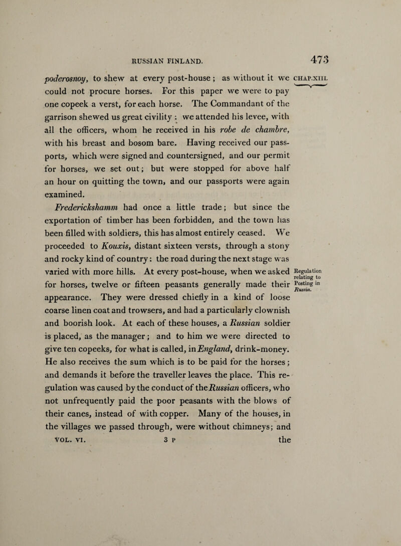 poderosnoy, to shew at every post-house; as without it we chap.xiii. could not procure horses. For this paper we were to pay one copeek a verst, for each horse. The Commandant of the garrison shewed us great civility : we attended his levee, with all the officers, whom he received in his robe de chambre, with his breast and bosom bare. Having received our pass¬ ports, which were signed and countersigned, and our permit for horses, we set out; but were stopped for above half an hour on quitting the town, and our passports were again examined. Frederickshamm had once a little trade; but since the exportation of timber has been forbidden, and the town has been filled with soldiers, this has almost entirely ceased. We proceeded to Kouxis, distant sixteen versts, through a stony and rocky kind of country: the road during the next stage was varied with more hills. At every post-house, when we asked Regulation J ’*• relating to for horses, twelve or fifteen peasants generally made their **ostingin itwssiu, appearance. They were dressed chiefly in a kind of loose coarse linen coat and trowsers, and had a particularly clownish and boorish look. At each of these houses, a Russian soldier is placed, as the manager; and to him we were directed to give ten copeeks, for what is called, in jEngland, drink-money. He also receives the sum which is to be paid for the horses; and demands it before the traveller leaves the place. This re¬ gulation was caused by the conduct of th^Russian officers, who not unfrequently paid the poor peasants with the blows of their canes, instead of with copper. Many of the houses, in the villages we passed through, were without chimneys; and vol. vi. 3 p the