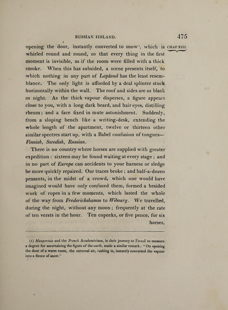 opening the door, instantly converted to snow1, which is chav.xiii. whirled round and round, so that every thing in the first moment is invisible, as if the room were filled with a thick smoke. When this has subsided, a scene presents itself, to which nothing in any part of Lapland has the least resem¬ blance. The only light is afforded by a deal splinter stuck horizontally within the wall. The roof and sides are as black as night. As the thick vapour disperses, a figure appears close to you, with a long dark beard, and hair eyes, distilling rheum; and a face fixed in mute astonishment. Suddenly, from a sloping bench like a writing-desk, extending the whole length of the apartment, twelve or thirteen other similar spectres startup, with a Babel confusion of tongues— Finnish, Swedish, Russian. There is no country where horses are supplied with greater expedition : sixteen may be found waiting at every stage ; and in no part of Europe can accidents to your harness or sledge be more quickly repaired. Our traces broke ; and half-a-dozen peasants, in the midst of a crowd, which one would have imagined would have only confused them, formed a braided work of ropes in a few moments, which lasted the whole of the way from Frederickshamm to Wibourg. We travelled, during the night, without any moon; frequently at the rate of ten versts in the hour. Ten copeeks, or five pence, for six horses, (l) Maupertuis and the French Academicians, in their journey to Tornea to measure a degree for ascertaining the figure of the earth, made a similar remark ; “ On opening the door of a warm room, the external air, rushing in, instantly converted the vapour into a fleece of snow.”
