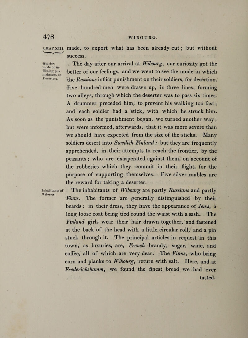 'Russian mode of in¬ flicting pu¬ nishment on Deserters. chap.xiil made, to export what has been already cut ; but without success. The day after our arrival at Wibourg, our curiosity got the better of our feelings, and we went to see the mode in which the Russians inflict punishment on their soldiers, for desertion. Five hundred men were drawn up, in three lines, forming two alleys, through which the deserter was to pass six times. A drummer preceded him, to prevent his walking too fast; and each soldier had a stick, with which he struck him. As soon as the punishment began, we turned another way; but were informed, afterwards, that it was more severe than we should have expected from the size of the sticks. Many soldiers desert into Swedish Finland; but they are frequently apprehended, in their attempts to reach the frontier, by the peasants ; who are exasperated against them, on account of the robberies which they commit in their flight, for the purpose of supporting themselves. Five silver roubles are the reward for taking a deserter. The inhabitants of Wibourg are partly Russians and partly Finns. The former are generally distinguished by their beards : in their dress, they have the appearance of Jews, a long loose coat being tied round the waist with a sash. The Finland girls wear their hair drawn together, and fastened at the back of the head with a little circular roll, and a pin stuck through it. The principal articles in request in this town, as luxuries, are, French brandy, sugar, wine, and coffee, all of which are very dear. The Finns, who bring corn and planks to Wibourg, return with salt. Here, and at FredericJcshamm, we found the finest bread we had ever tasted. Inhabitants of Wibourg.