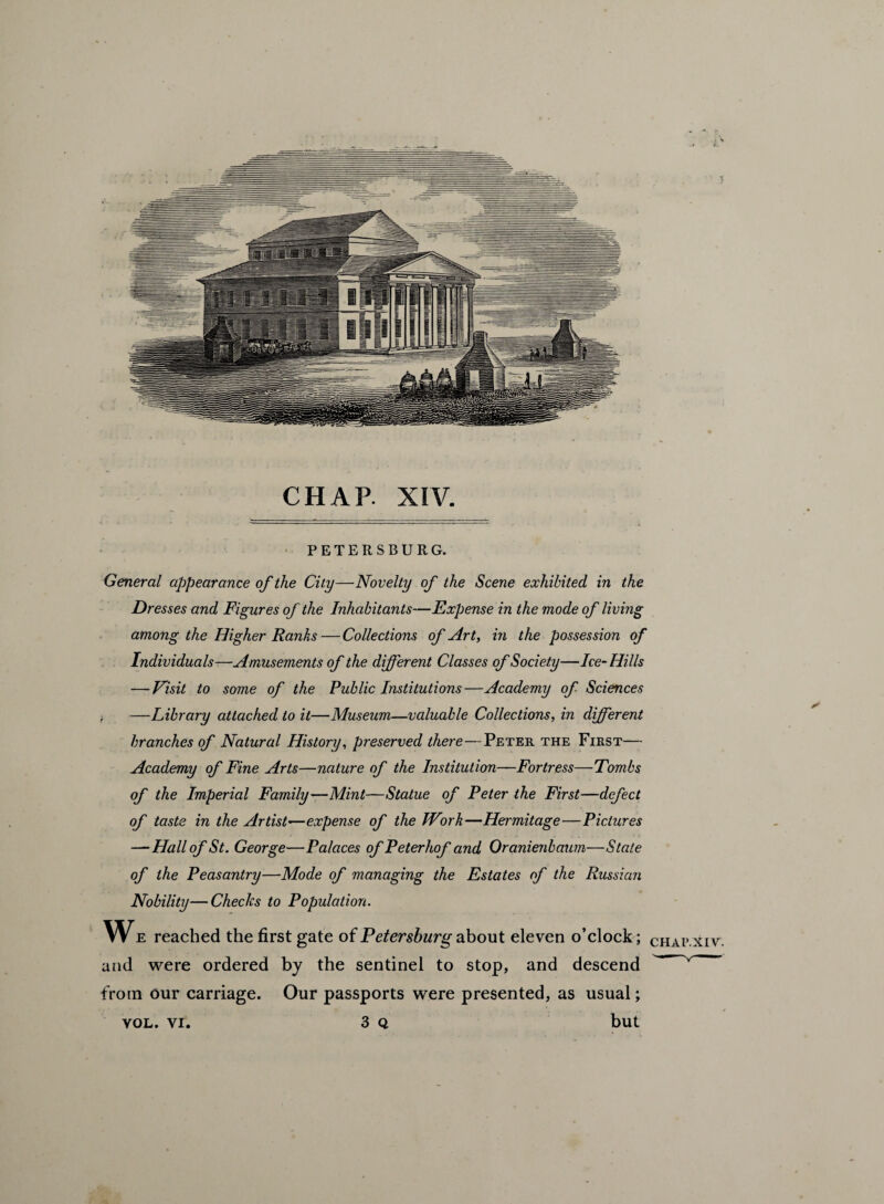 CHAP. XIV. PETERSBURG. General appearance of the City—Novelty of the Scene exhibited in the Dresses and Figures of the Inhabitants—Expense in the mode of living among the Higher Ranks—Collections of Art, in the possession of Individuals—Amusements of the different Classes of Society—Ice-Hills — Visit to some of the Public Institutions—Academy of Sciences —Library attached to it—Museum—valuable Collections, in different branches of Natural History, preserved there—Peter the First— Academy of Fine Arts—nature of the Institution—Fortress—Tombs of the Imperial Family—Mint—Statue of Peter the First—defect of taste in the Artist—expense of the Work—Hermitage—Pictures — Hall of St. George—Palaces of Peterhof and Oranienbaum—State of the Peasantry—Mode of managing the Estates of the Russian Nobility—Checks to Population. We reached the first gate of Petersburg about eleven o’clock; and were ordered by the sentinel to stop, and descend from our carriage. Our passports were presented, as usual; vol. vi. 3 q but CHAP.XIV. *