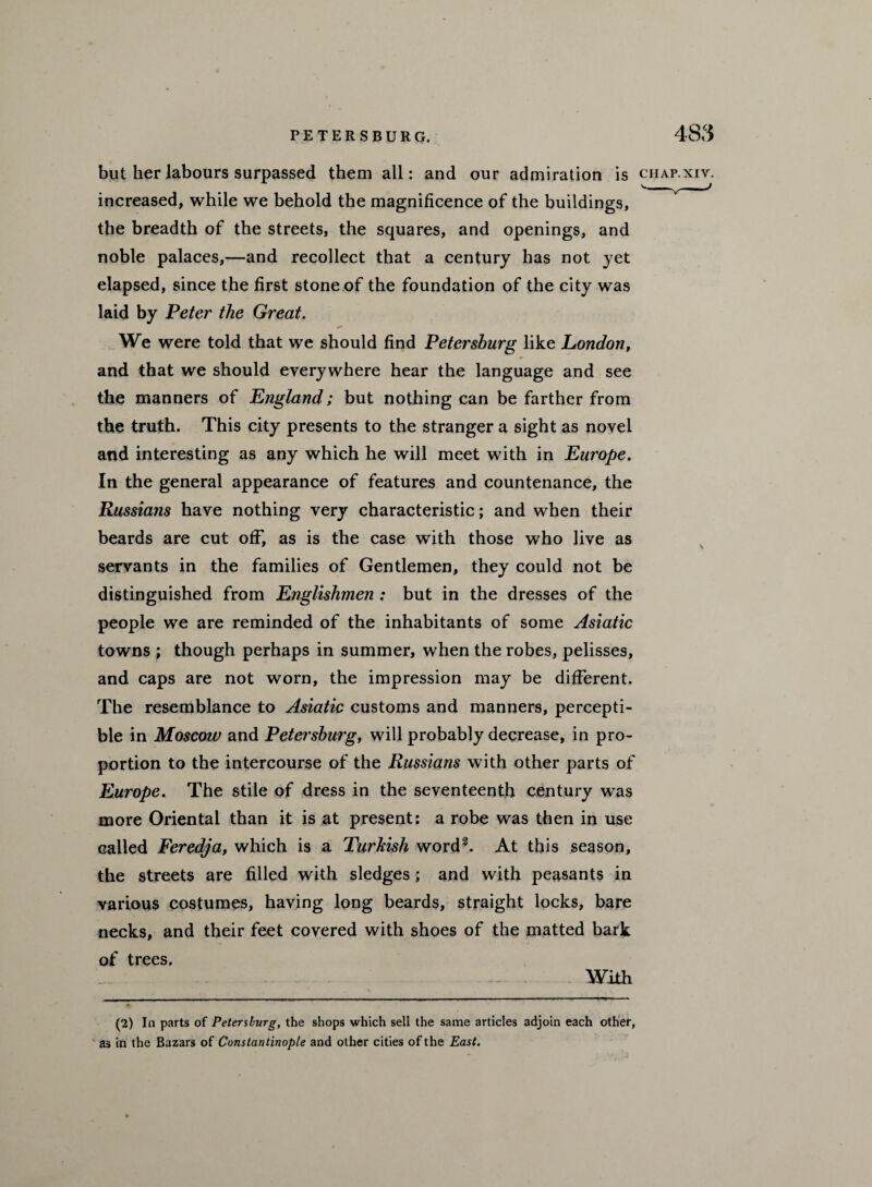 but her labours surpassed them all: and our admiration is increased, while we behold the magnificence of the buildings, the breadth of the streets, the squares, and openings, and noble palaces,—and recollect that a century has not yet elapsed, since the first stone of the foundation of the city was laid by Peter the Great. We were told that we should find Petersburg like London, and that we should everywhere hear the language and see the manners of England; but nothing can be farther from the truth. This city presents to the stranger a sight as novel and interesting as any which he will meet with in Europe. In the general appearance of features and countenance, the Russians have nothing very characteristic; and when their beards are cut off, as is the case with those who live as servants in the families of Gentlemen, they could not be distinguished from Englishmen : but in the dresses of the people we are reminded of the inhabitants of some Asiatic towns ; though perhaps in summer, when the robes, pelisses, and caps are not worn, the impression may be different. The resemblance to Asiatic customs and manners, percepti¬ ble in Moscow and Petersburg, will probably decrease, in pro¬ portion to the intercourse of the Russians with other parts of Europe. The stile of dress in the seventeenth century was more Oriental than it is at present: a robe was then in use called Feredja, which is a Turkish word?. At this season, the streets are filled with sledges; and with peasants in various costumes, having long beards, straight locks, bare necks, and their feet covered with shoes of the matted bark of trees. CIIAP. XIV. With (2) In parts of Petersburg, the shops which sell the same articles adjoin each other, as in the Bazars of Constantinople and other cities of the East.