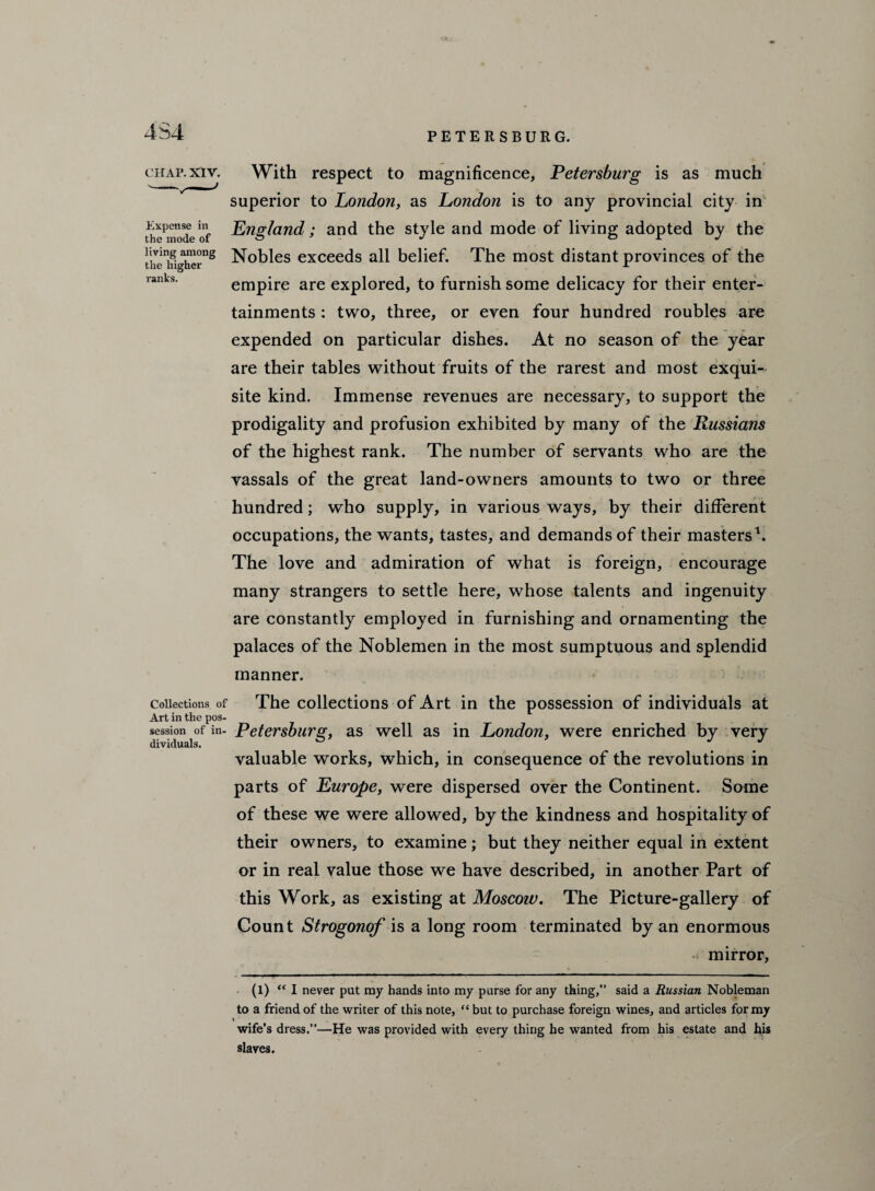 4S4 Expense in the mode of living among the higher ranks. chap. xiv. With respect to magnificence, Petersburg is as much superior to London, as London is to any provincial city in England; and the style and mode of living adopted by the Nobles exceeds all belief. The most distant provinces of the empire are explored, to furnish some delicacy for their enter¬ tainments : two, three, or even four hundred roubles are expended on particular dishes. At no season of the year are their tables without fruits of the rarest and most exqui¬ site kind. Immense revenues are necessary, to support the prodigality and profusion exhibited by many of the Russians of the highest rank. The number of servants who are the vassals of the great land-owners amounts to two or three hundred; who supply, in various ways, by their different occupations, the wants, tastes, and demands of their masters1. The love and admiration of what is foreign, encourage many strangers to settle here, whose talents and ingenuity are constantly employed in furnishing and ornamenting the palaces of the Noblemen in the most sumptuous and splendid manner. Collections of The collections of Art in the possession of individuals at Art in the pos¬ session of in- Petersburg, as well as in London, were enriched by very valuable works, which, in consequence of the revolutions in parts of Europe, were dispersed over the Continent. Some of these we were allowed, by the kindness and hospitality of their owners, to examine; but they neither equal in extent or in real value those we have described, in another Part of this Work, as existing at Moscow. The Picture-gallery of Count Strogonof is a long room terminated by an enormous mirror, (l) “ I never put my hands into my purse for any thing,” said a Russian Nobleman to a friend of the writer of this note, “ but to purchase foreign wines, and articles for my wife’s dress.”—He was provided with every thing he wanted from his estate and his slaves.