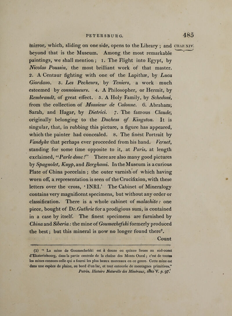 mirror, which, sliding on one side, opens to the Library ; and chap.xiv. beyond that is the Museum. Among the most remarkable paintings, we shall mention ; 1. The Flight into Egypt, by Nicolas Poussin, the most brilliant work of that master. 2. A Centaur fighting with one of the Lapithae, by Luca Giordano. 3. Les Pecheurs, by Teniers, a work much esteemed by connoisseurs. 4. A Philosopher, or Hermit, by Rembrandt, of great effect. .5. A Holy Family, by Schedoni, from the collection of Monsieur de Calonne. 6. Abraham; Sarah, and Hagar, by Dietrici. 7. The famous Claude; originally belonging to the Duchess of Kingston. It is singular, that, in rubbing this picture, a figure has appeared, which the painter had concealed. 8. The finest Portrait by Vandyke that perhaps ever proceeded from his hand. Vernet, standing for some time opposite to it, at Paris, at length exclaimed, t(Parle done! There are also many good pictures by Spagnolet, Kuyp, and Berghami. In the Museum is a curious Plate of China porcelain ; the outer varnish of which having worn off, a representation is seen of the Crucifixion, with these letters over the cross, * INRI.’ The Cabinet of Mineralogy contains very magnificent specimens, but without any order or classification. There is a whole cabinet of malachite: one piece, bought of Dr. Guthrie for a prodigious sum, is contained in a case by itself. The finest specimens are furnished by China and Siberia: the mine of Goumechefski formerly produced the best; but this mineral is pow no longer found there2. Count (2) “ La mine de Goumechefski est a douze ou quinze lieues au sud-oucst d’Ekaterinbourg, dans la partie centrale de la chaine des Monts Oural e’est de toutes les mines connues celle qui a fourni les plus beaux morceaux en ce genre. Cette mine est dans une espece de plaine, au bord d’un lac, et tout entour6e de montagnes primitives.” Palrin. Histoire NaturelLe des Mineraux, tome V. p. 97.
