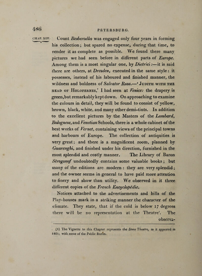 chap, xtv. Count Besberodko was engaged only four years in forming his collection; but spared no expense, during that time, to render it as complete as possible. We found there many pictures we had seen before in different parts of Europe. Among them is a most singular one, by Dietrici:—it is said there are others, at Dresden, executed in the same style : it possesses, instead of his laboured and finished manner, the wildness and boldness of Salvator Rosa.—‘Judith with the head of Holofernes,’ I had seen at Venice: the drapery is green,but remarkably kept down. On approaching to examine the colours in detail, they will be found to consist of yellow, brown, black, white, and many other demi-tints. In addition to the excellent pictures by the Masters of the Lombardy Bolognese, and Venetian Schools, there is a whole cabinet of the best works of Vernet, containing views of the principal towns and harbours of Europe. The collection of antiquities is very great; and there is a magnificent room, planned by Guarenghi, and finished under his direction, furnished in the most splendid and costly manner. The Library of Baron Strogonof undoubtedly contains some valuable books ; but many of the editions are modern : they are very splendid ; and the owner seems in general to have paid more attention to finery and show than utility. We observed in it three different copies of the French Encyclopedic. Notices attached to the advertisements and bills of the Play-houses mark in a striking manner the character of the climate. They state, that if the cold is below 17 degrees there will be no representation at the Theatre* 1. The observa- (1) The Vignette to this Chapter represents the Stone Theatre, as it appeared in 1 SO 1; with some of the Public Sto/es.