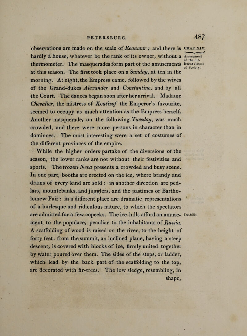 observations are made on the scale of Reaumur; and there is cmap.xfv. hardly a house, whatever be the rank of its owner, without a Amusement of the dif- thermometer. The masquerades form part of the amusements ferent classes ^ * of Society. at this season. The first took place on a Sunday, at ten in the morning. At night, the Empress came, followed by the wives of the Grand-dukes Alexander and Constantine, and by all the Court. The dances began soon after her arrival. Madame Chevalier, the mistress of Koutizof the Emperor’s favourite, seemed to occupy as much attention as the Empress herself. Another masquerade, on the following Tuesday, was much crowded, and there were more persons in character than in dominoes. The most interesting were a set of costumes of the different provinces of the empire. While the higher orders partake of the diversions of the season, the lower ranks are not without their festivities and sports. The frozen Neva presents a crowded and busy scene. In one part, booths are erected on the ice, where brandy and drams of every kind are sold : in another direction are ped¬ lars, mountebanks, and jugglers, and the pastimes of Bartho¬ lomew Fair: in a different place are dramatic representations 1 of a burlesque and ridiculous nature, to which the spectators are admitted for a few copeeks. The ice-hills afford an amuse- ice-hai*. ment to the populace, peculiar to the inhabitants of Russia. A scaffolding of wood is raised on the river, to the height of forty feet: from the summit, an inclined plane, having a steep descent, is covered with blocks of ice, firmly united together by water poured over them. The sides of the steps, or ladder, which lead by the back part of the scaffolding to the top, are decorated with fir-trees. The low sledge, resembling, in shape.