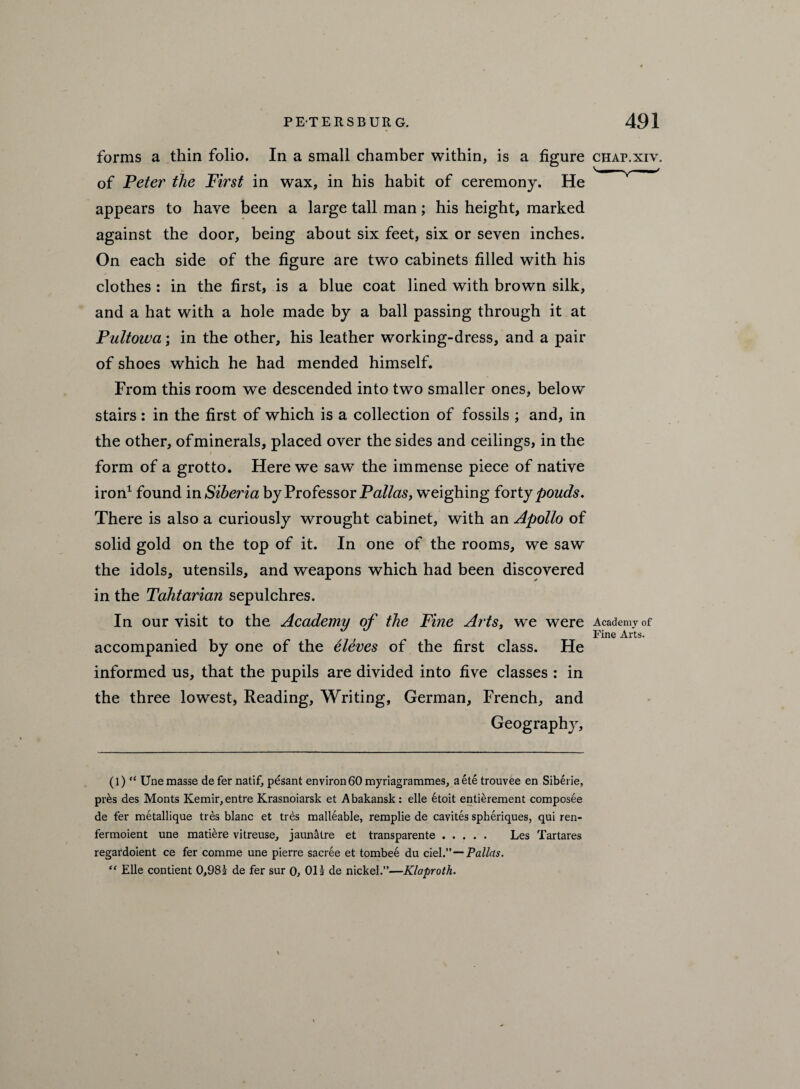 forms a thin folio. In a small chamber within, is a figure chap.xiv. of Peter the First in wax, in his habit of ceremony. He v^'y appears to have been a large tall man; his height, marked against the door, being about six feet, six or seven inches. On each side of the figure are two cabinets filled with his clothes : in the first, is a blue coat lined with brown silk, and a hat with a hole made by a ball passing through it at Pultoiva; in the other, his leather working-dress, and a pair of shoes which he had mended himself. From this room we descended into two smaller ones, below stairs: in the first of which is a collection of fossils ; and, in the other, of minerals, placed over the sides and ceilings, in the form of a grotto. Here we saw the immense piece of native iron1 found in Siberia by Professor Palias, weighing forty pouds. There is also a curiously wrought cabinet, with an Apollo of solid gold on the top of it. In one of the rooms, we saw the idols, utensils, and weapons which had been discovered in the Tdhtarian sepulchres. In our visit to the Academy of the Fine Artst we were Academy of Fine Arts. accompanied by one of the eleves of the first class. He informed us, that the pupils are divided into five classes : in the three lowest, Reading, Writing, German, French, and Geography, (l) “ Unemasse defer natif, pesant environ 60 myriagrammes, aetetrouvee en Siberie, pres des Monts Kemir,entre Krasnoiarsk et Abakansk: elle 6toit entierement compos^e de fer metallique tres blanc et tres malleable, remplie de cavites spheriques, qui ren- fermoient une mature vitreuse, jaunatre et transparente. Les Tartares regardoient ce fer comme une pierre sacree et tombee du del .—Pallas. “ Elle contient 0,98i de fer sur 0, OH de nickel.”—Klaproth. \