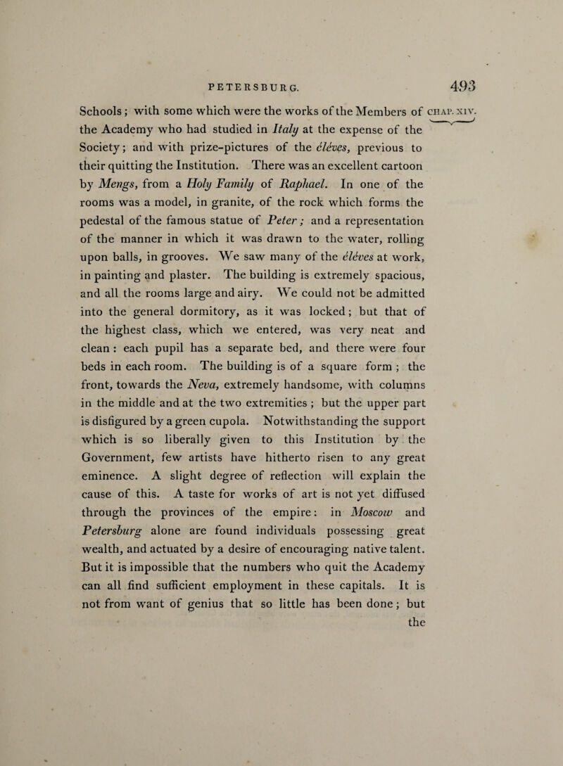 Schools ; with some which were the works of the Members of chap.xiv. the Academy who had studied in Italy at the expense of the Society; and with prize-pictures of the cloves, previous to their quitting the Institution. There was an excellent cartoon by Mengs, from a Holy family of Raphael. In one of the rooms was a model, in granite, of the rock which forms the pedestal of the famous statue of Peter ; and a representation of the manner in which it was drawn to the water, rolling upon balls, in grooves. We saw many of the eleves at work, in painting and plaster. The building is extremely spacious, and all the rooms large and airy. We could not be admitted into the general dormitory, as it was locked; but that of the highest class, which we entered, was very neat and clean : each pupil has a separate bed, and there were four beds in each room. The building is of a square form ; the front, towards the Neva, extremely handsome, with columns in the middle and at the two extremities ; but the upper part is disfigured by a green cupola. Notwithstanding the support which is so liberally given to this Institution by the Government, few artists have hitherto risen to any great eminence. A slight degree of reflection will explain the cause of this. A taste for works of art is not yet diffused through the provinces of the empire: in Moscow and Petersburg alone are found individuals possessing great wealth, and actuated by a desire of encouraging native talent. But it is impossible that the numbers who quit the Academy can all find sufficient employment in these capitals. It is not from want of genius that so little has been done; but the