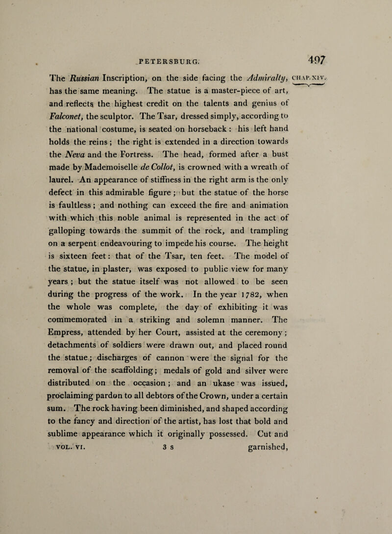 The Russian Inscription, on the side facing the Admiralty, chap, xiv. has the same meaning. The statue is a master-piece of art, and reflects the highest credit on the talents and genius of Falconet, the sculptor. The Tsar, dressed simply, according to the national costume, is seated on horseback : his left hand holds the reins ; the right is extended in a direction towards the Neva and the Fortress. The head, formed after a bust \ made by Mademoiselle de Collot, is crowned with a wreath of laurel. An appearance of stiffness in the right arm is the only defect in this admirable figure ; ’but the statue of the horse is faultless ; and nothing can exceed the fire and animation with which this noble animal is represented in the act of galloping towards the summit of the rock, and trampling on a serpent endeavouring to impede his course. The height is sixteen feet: that of the Tsar, ten feet. The model of the statue, in plaster, was exposed to public view for many years ; but the statue itself was not allowed to be seen during the progress of the work. In the year 1782, when the whole was complete, the day of exhibiting it was commemorated in a striking and solemn manner. The Empress, attended by her Court, assisted at the ceremony; detachments of soldiers were drawn out, and placed round the statue; discharges of cannon were the signal for the removal of the scaffolding; medals of gold and silver were distributed on the occasion; and an ukase was issued, proclaiming pardon to all debtors of the Crown, under a certain sum. The rock having been diminished, and shaped according to the fancy and direction of the artist, has lost that bold and sublime appearance which it originally possessed. Cut and vol. vi. 3 s garnished,