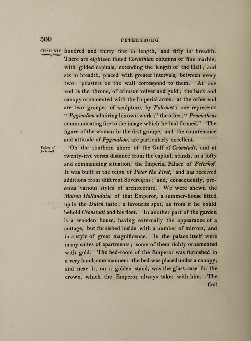 V 500 PETERSBURG. chap, xiv. hundred and thirty feet in length, and fifty in' breadth. There are eighteen fluted Corinthian columns of fine marble, with gilded capitals, extending the length of the Hall; and six in breadth, placed with greater intervals, between every two: pilasters on the wall correspond to them. At one end is the throne, of crimson velvet and gold ; the back and canopy ornamented with the Imperial arms : at the other end are two groupes of sculpture, by Falconet; one represents “ Pygmalion admiring his own work the other, “ Prometheus communicating fire to the image which he had formed.” The figure of the woman in the first groupe, and the countenance and attitude of Pygmalioti, are particularly excellent. Palace of On the southern shore of the Gulf of Cronstadt, and at PelerlioJ, twenty-five versts distance from the capital, stands, in a lofty and commanding situation, the Imperial Palace of Peterhof. It was built in the reign of Peter the First, and has received additions from different Sovereigns ; and, consequently, pre¬ sents various styles of architecture. We were shewn the Maison Hollandaise of that Emperor, a summer-house fitted up in the Dutch taste; a favourite spot, as from it he could behold Cronstadt and his fleet. In another part of the garden is a wooden house, having externally the appearance of a cottage, but furnished inside with a number of mirrors, and in a style of great magnificence. In the palace itself were many suites of apartments ; some of them richly ornamented with gold. The bed-room of the Emperor was furnished in a very handsome manner: the bed was placed under a canopy; and near it, on a golden stand, was the glass-case for the crown, which the Emperor always takes with him. .The first