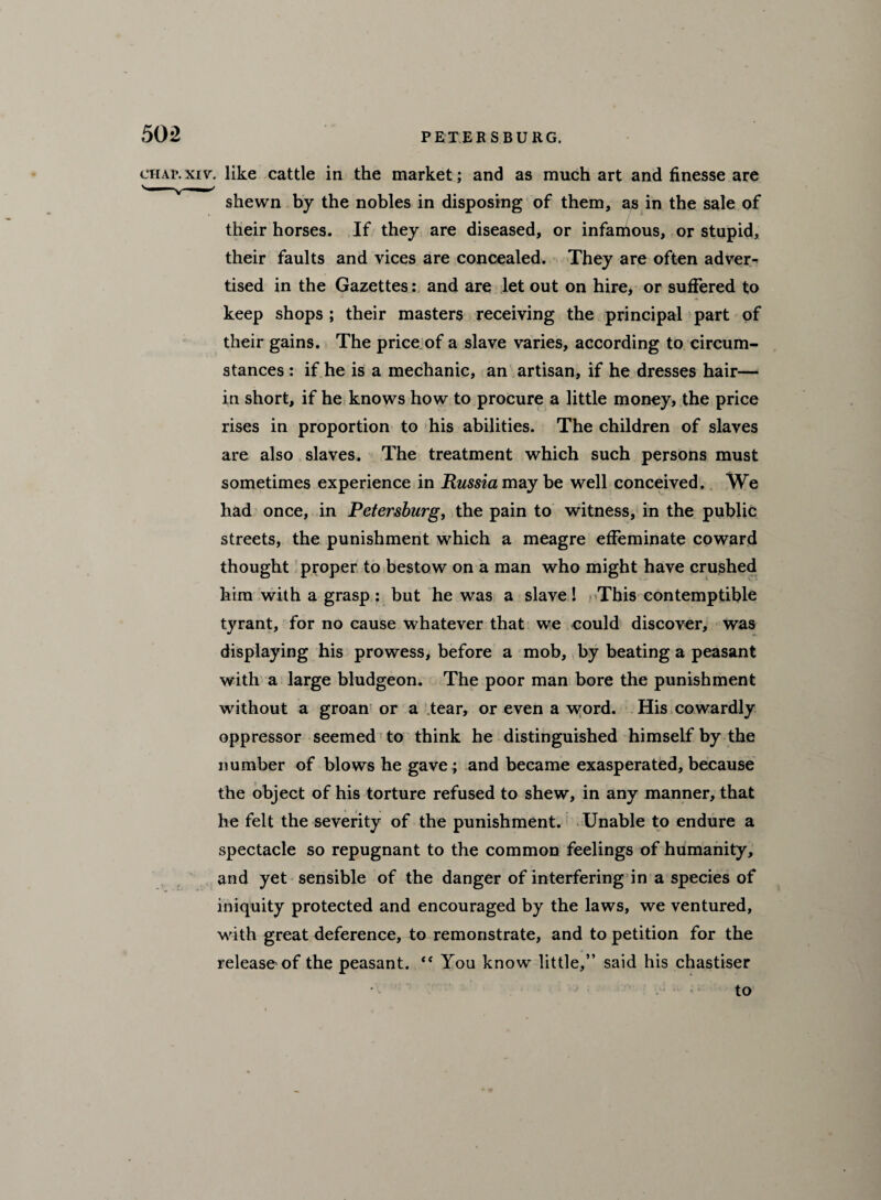 chap.xiv. like cattle in the market; and as much art and finesse are shewn by the nobles in disposing of them, as in the sale of their horses. If they are diseased, or infamous, or stupid, their faults and vices are concealed. They are often adver^ tised in the Gazettes: and are let out on hire, or suffered to keep shops ; their masters receiving the principal part of their gains. The price of a slave varies, according to circum¬ stances : if he is a mechanic, an artisan, if he dresses hair— in short, if he knows how to procure a little money, the price rises in proportion to his abilities. The children of slaves are also slaves. The treatment which such persons must sometimes experience in Russia maybe well conceived. We had once, in Petersburg, the pain to witness, in the public streets, the punishment which a meagre effeminate coward thought proper to bestow on a man who might have crushed him with a grasp : but he was a slave ! This contemptible tyrant, for no cause whatever that we could discover, was displaying his prowess, before a mob, by beating a peasant with a large bludgeon. The poor man bore the punishment without a groan or a tear, or even a word. His cowardly oppressor seemed to think he distinguished himself by the number of blows he gave; and became exasperated, because the object of his torture refused to shew, in any manner, that he felt the severity of the punishment. Unable to endure a spectacle so repugnant to the common feelings of humanity, and yet sensible of the danger of interfering in a species of iniquity protected and encouraged by the laws, we ventured, with great deference, to remonstrate, and to petition for the release of the peasant. “ You know little,” said his chastiser • ' • to