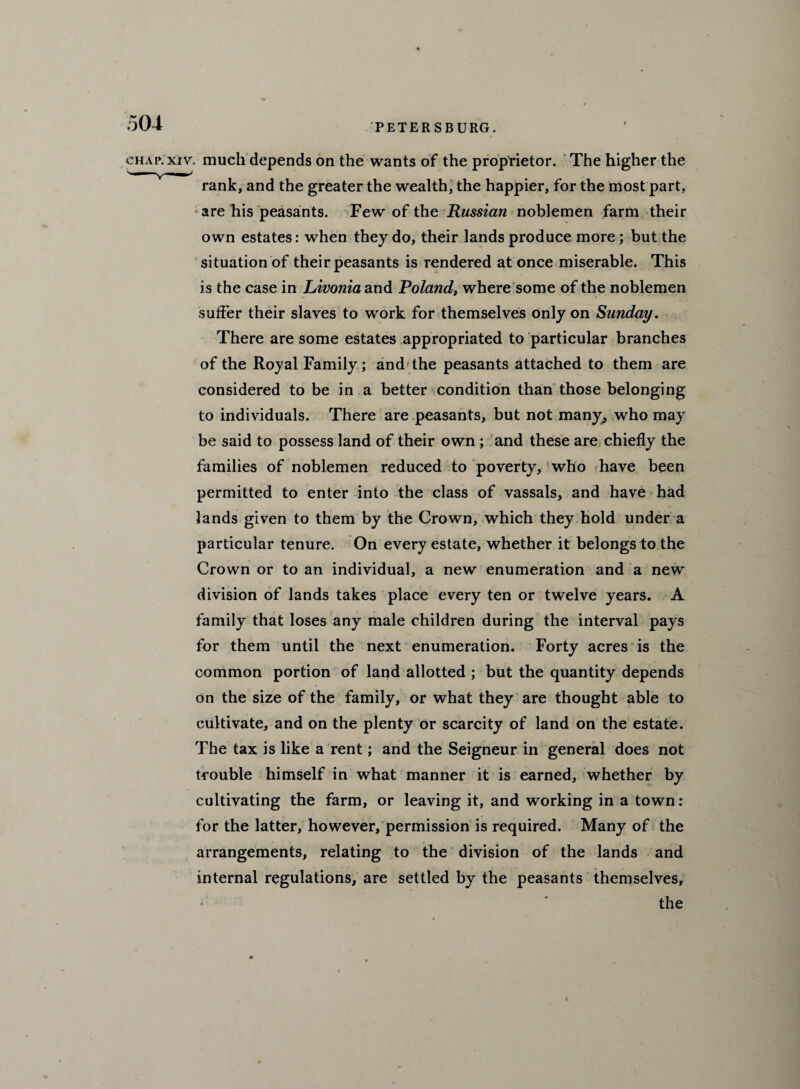 chap. xiv. much depends on the wants of the proprietor. The higher the rank, and the greater the wealth, the happier, for the most part, are his peasants. Few of the Russian noblemen farm their own estates: when they do, their lands produce more ; but the situation of their peasants is rendered at once miserable. This is the case in Livonia and Poland, where some of the noblemen suffer their slaves to work for themselves only on Sunday. There are some estates appropriated to particular branches of the Royal Family; and the peasants attached to them are considered to be in a better condition than those belonging to individuals. There are peasants, but not many, who may be said to possess land of their own; and these are chiefly the families of noblemen reduced to poverty, who have been permitted to enter into the class of vassals, and have had lands given to them by the Crown, which they hold under a particular tenure. On every estate, whether it belongs to the Crown or to an individual, a new enumeration and a new division of lands takes place every ten or twelve years. A family that loses any male children during the interval pays for them until the next enumeration. Forty acres is the common portion of land allotted ; but the quantity depends on the size of the family, or what they are thought able to cultivate, and on the plenty or scarcity of land on the estate. The tax is like a rent; and the Seigneur in general does not trouble himself in what manner it is earned, whether by cultivating the farm, or leaving it, and working in a town : for the latter, however, permission is required. Many of the arrangements, relating to the division of the lands and internal regulations, are settled by the peasants themselves, the i