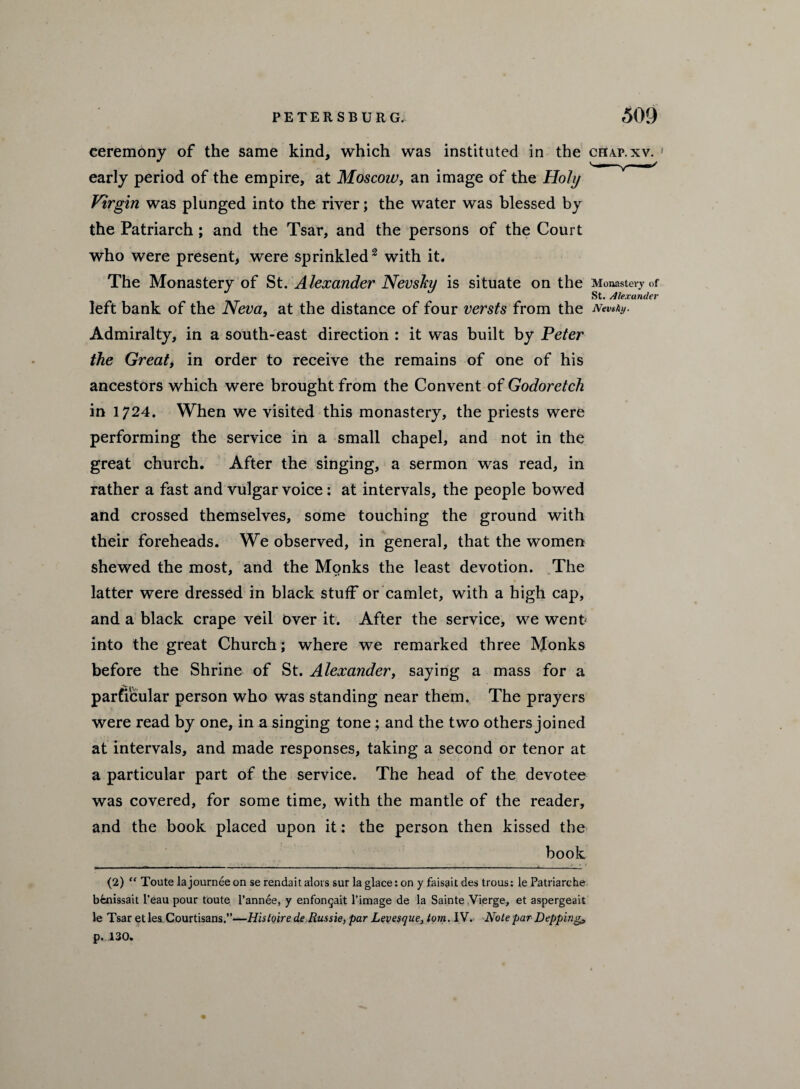 ceremony of the same kind, which was instituted in the chap.xv. early period of the empire, at Moscow, an image of the Holy Virgin was plunged into the river; the water was blessed by the Patriarch ; and the Tsar, and the persons of the Court who were present, were sprinkled2 with it. The Monastery of St. Alexander Nevsky is situate on the Monastery of St. Alexander left bank of the Neva, at the distance of four versts from the Nevsky. Admiralty, in a south-east direction : it was built by Peter the Great, in order to receive the remains of one of his ancestors which were brought from the Convent of Godoretch in 1724. When we visited this monastery, the priests were performing the service in a small chapel, and not in the great church. After the singing, a sermon was read, in rather a fast and vulgar voice : at intervals, the people bowed and crossed themselves, some touching the ground with their foreheads. We observed, in general, that the women shewed the most, and the Monks the least devotion. The latter were dressed in black stuff or camlet, with a high cap, and a black crape veil over it. After the service, we went into the great Church; where we remarked three Monks before the Shrine of St. Alexander, saying a mass for a particular person who was standing near them. The prayers were read by one, in a singing tone; and the two others joined at intervals, and made responses, taking a second or tenor at a particular part of the service. The head of the devotee was covered, for some time, with the mantle of the reader, and the book placed upon it: the person then kissed the book r- - - --- ■ - --- ■ ---- - - - .... - - - _1— (2) “ Toute la journee on se rendait alors sur la glace: on y faisait des trous: le Patriarche bfenissait Peau pour toute l’annee, y enfongait l’image de la Sainte Vierge, et aspergeait le Tsar etle&Courtisans.”—Histoirede Russie, par Levesque, tom. IV. Note par Dipping? p. 130.