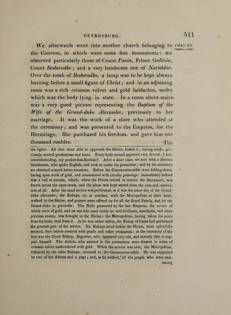 We afterwards went into another church belonging to chap xv. the Convent, in which were some fine monuments: we observed particularly those of Count Panin, Prince Galitzin, Count Besberodko; and a very handsome one of Narishkin. Over the tomb of Besberodko, a lamp was to be kept always burning before a small figure of Christ; and in an adjoining room was a rich crimson velvet and gold baldachin, under which was the body lying in state. In a room above stairs* was a very good picture representing the Baptism of the Wife of the Grand-duke Alexander, previously to her marriage. It was the work of a slave who attended at the ceremony; and was presented to the Empress, for the Hermitage. She purchased his freedom, and gave him one thousand roubles. The the lights. All that were able to approach the Shrine, kissed it j having made, pre¬ viously, several prostrations and bows. Every body around appeared very devout: 1 lost, notwithstanding, my pocket-handkerchief. After a short time, we met with a Russian Gentleman, who spoke English, and took us under his protection ; and by his assistance we obtained a much better situation. Before the Communion-table were folding-doors, having open work of gold, and ornamented with circular paintings: immediately behind was a veil or curtain, which, when the Priests retired to receive the Sacrament, was drawn across the open-work, and the place was kept sacred from the eyes and observa¬ tion of all. After the usual service was performed, as it was the name-day of the Grand- duke Alexander, the Bishops, six. in number, with the Metropolitan at their head, walked to the Shrine, and prayers were offered up for all the Royal Family, and for the Grand-duke in particular. The Bible presented by the late Empress, the covers of which were of gold, and on one side most richly set with brilliants, amethysts, and other precious stones, was brought to the Shrine: the Metropolitan, having taken his mitre from his head, read from it. As he was rather infirm, the Bishop of Casan had performed the greatest part of the service. Six Bishops stood before the Shrine, most splendidly arrayed, their mitres covered with pearls and other ornaments : at the extremity of the line was the Greek Bishop, Eugenius, who appeared very old, and scarcely able to sup¬ port himself. The Abbots who assisted in the ceremonies were dressed in robes of crimson velvet embroidered with gold. When the service was over, the Metropolitan, followed by the other Bishops, returned to the Communion-table. He was supported by two of the Abbots and a page ; and, as he walked,’all the people who wrere near. among