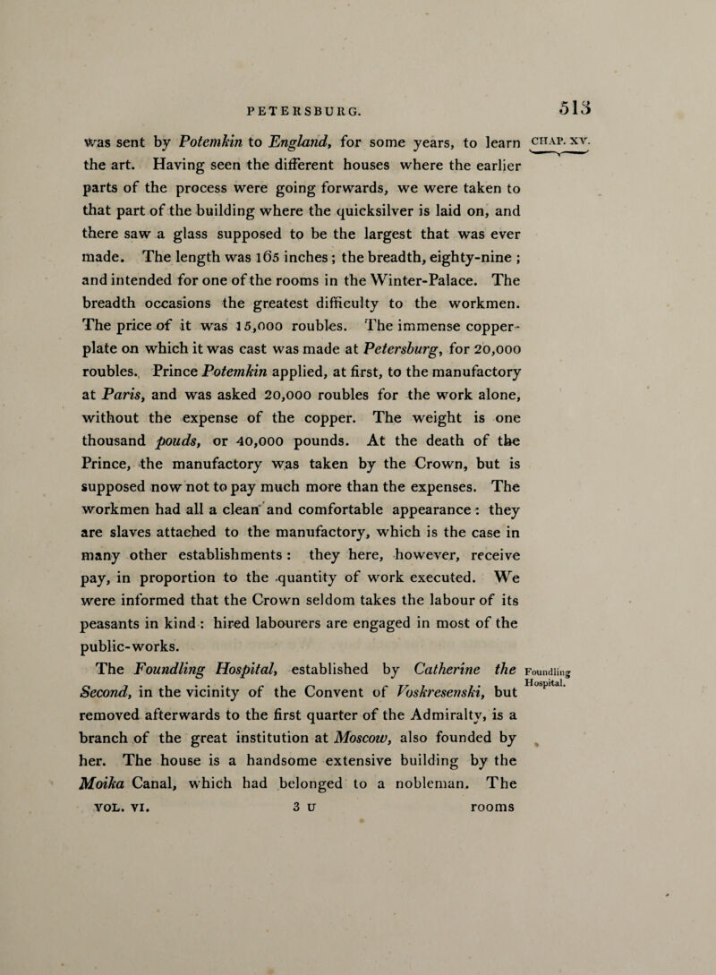 was sent by Potemkin to England, for some years, to learn chap, xy. the art. Having seen the different houses where the earlier parts of the process were going forwards, we were taken to that part of the building where the quicksilver is laid on, and there saw a glass supposed to be the largest that was ever made. The length was 105 inches; the breadth, eighty-nine ; and intended for one of the rooms in the Winter-Palace. The breadth occasions the greatest difficulty to the workmen. The price of it was 15,ooo roubles. The immense copper¬ plate on which it was cast was made at Petersburg, for 20,000 roubles., Prince Potemkin applied, at first, to the manufactory at Paris, and was asked 20,000 roubles for the work alone, without the expense of the copper. The weight is one thousand pouds, or 40,000 pounds. At the death of the Prince, the manufactory was taken by the Crown, but is supposed now not to pay much more than the expenses. The workmen had all a clean and comfortable appearance : they are slaves attached to the manufactory, which is the case in many other establishments: they here, however, receive pay, in proportion to the -quantity of work executed. We were informed that the Crown seldom takes the labour of its peasants in kind : hired labourers are engaged in most of the public-works. The Foundling Hospital, established by Catherine the Foundling Second, in the vicinity of the Convent of Voskresenski, but HospitaL removed afterwards to the first quarter of the Admiralty, is a branch of the great institution at Moscow, also founded by her. The house is a handsome extensive building by the Moika Canal, which had belonged to a nobleman. The 3 u VOL. VI. rooms