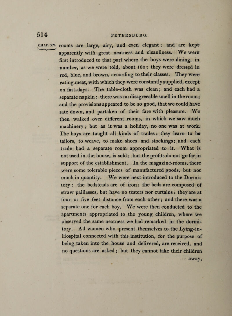 char.xv. rooms are large, airy, and eyen elegant; and are kept apparently with great neatness and cleanliness. We were first introduced to that part where the boys were dining, in number, as we were told, about 1801 they were dressed in red, blue, and brown, according to their classes. They were eating meat, with which they were constantly supplied, except on fast-days. The table-cloth was clean; and each had a separate napkin : there was no disagreeable smell in the room; and the provisions appeared to be so good, that we could have sate down, and partaken of their fare with pleasure. We then walked over different rooms, in which we saw much machinery ; but as it was a holiday, no one was at work. The boys are taught all kinds of trades : they learn to be tailors, to weave, to make shoes and stockings; and each trade had a separate room appropriated to it. What is not used in the house, is sold ; but the profits do not go far in support of the establishment. In the magazine-rooms, there were some tolerable pieces of manufactured goods, but not much in quantity. We were next introduced to the Dormi¬ tory : the bedsteads are of iron; the beds are composed of straw paillasses, but have no testers nor curtains: they are at four or five feet distance from each other ; and there was a separate one for each boy. We were then conducted to the apartments appropriated to the young children, where we observed the same neatness we had remarked in the dormi¬ tory. All women who present themselves to the Lying-in- Hospital connected with this institution, for the purpose of being taken into the house and delivered, are received, and no questions are asked ; but they cannot take their children away.