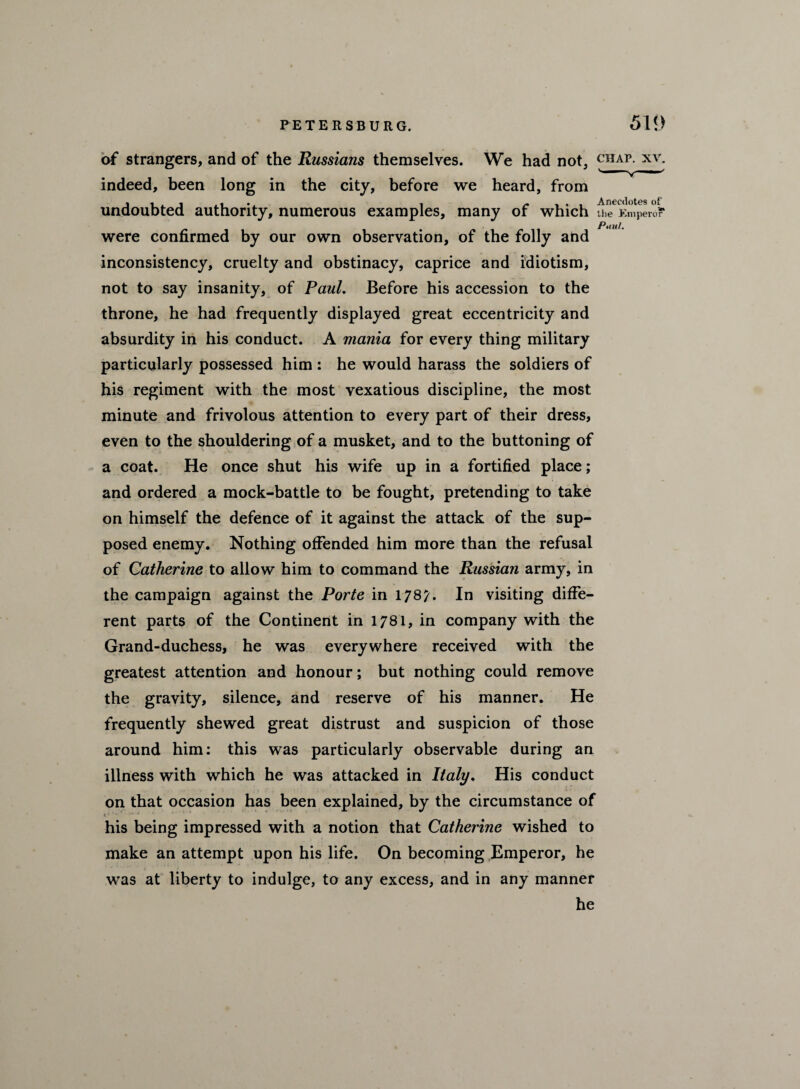 of strangers, and of the Russians themselves. We had not, chap, xv. indeed, been long in the city, before we heard, from undoubted authority, numerous examples, many of which line Emperor* were confirmed by our own observation, of the folly and inconsistency, cruelty and obstinacy, caprice and idiotism, not to say insanity, of Paul. Before his accession to the throne, he had frequently displayed great eccentricity and absurdity in his conduct. A mania for every thing military particularly possessed him : he would harass the soldiers of his regiment with the most vexatious discipline, the most minute and frivolous attention to every part of their dress, even to the shouldering of a musket, and to the buttoning of a coat. He once shut his wife up in a fortified place; and ordered a mock-battle to be fought, pretending to take on himself the defence of it against the attack of the sup¬ posed enemy. Nothing offended him more than the refusal of Catherine to allow him to command the Russian army, in the campaign against the Porte in 1787. In visiting diffe¬ rent parts of the Continent in 1781, in company with the Grand-duchess, he was everywhere received with the greatest attention and honour; but nothing could remove the gravity, silence, and reserve of his manner. He frequently shewed great distrust and suspicion of those around him: this was particularly observable during an illness with which he was attacked in Italy. His conduct on that occasion has been explained, by the circumstance of his being impressed with a notion that Catherine wished to make an attempt upon his life. On becoming Emperor, he was at liberty to indulge, to any excess, and in any manner he