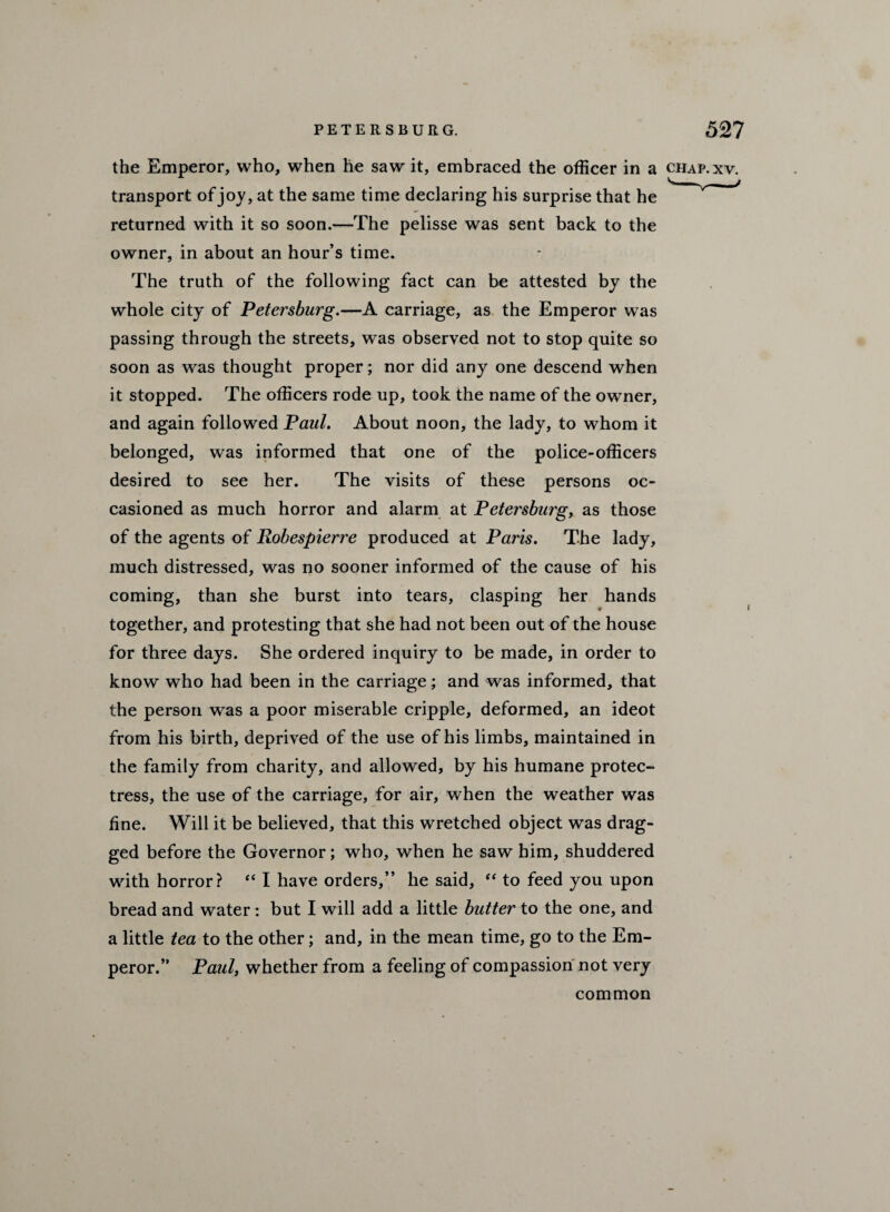 the Emperor, who, when he saw it, embraced the officer in a chap.xv. transport of joy, at the same time declaring his surprise that he returned with it so soon.—The pelisse was sent back to the owner, in about an hour’s time. The truth of the following fact can be attested by the whole city of Petersburg.—A carriage, as the Emperor was passing through the streets, was observed not to stop quite so soon as was thought proper; nor did any one descend when it stopped. The officers rode up, took the name of the owner, and again followed Paul. About noon, the lady, to whom it belonged, was informed that one of the police-officers desired to see her. The visits of these persons oc¬ casioned as much horror and alarm at Petersburg, as those of the agents of Robespierre produced at Paris. The lady, much distressed, was no sooner informed of the cause of his coming, than she burst into tears, clasping her hands together, and protesting that she had not been out of the house for three days. She ordered inquiry to be made, in order to know who had been in the carriage; and was informed, that the person was a poor miserable cripple, deformed, an ideot from his birth, deprived of the use of his limbs, maintained in the family from charity, and allowed, by his humane protec¬ tress, the use of the carriage, for air, when the weather was fine. Will it be believed, that this wretched object was drag¬ ged before the Governor; who, when he saw him, shuddered with horror? “ I have orders,” he said, “ to feed you upon bread and water: but I will add a little butter to the one, and a little tea to the other; and, in the mean time, go to the Em¬ peror.” Paul, whether from a feeling of compassion not very common