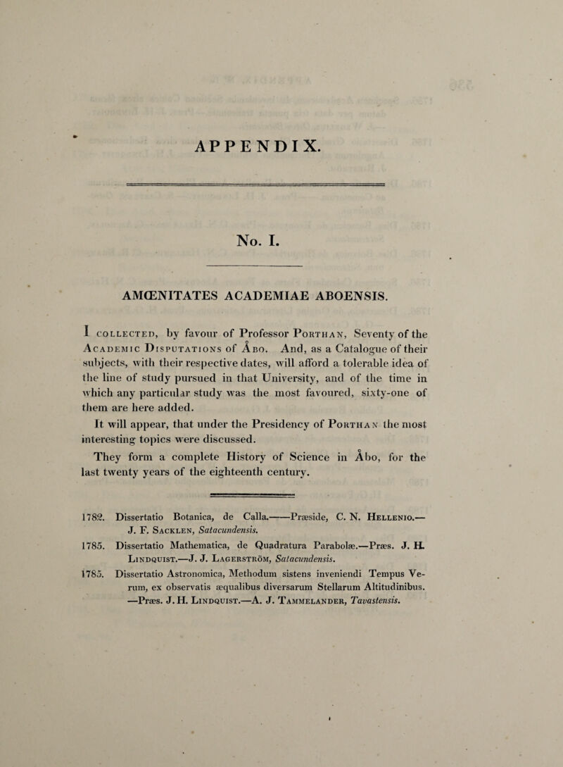 No. I. AMCENITATES ACADEMIAE ABOENSIS. I collected, by favour of Professor Porthan, Seventy of the o Academic Disputations of Abo. And, as a Catalogue of their subjects, with their respective dates, will afford a tolerable idea of the line of study pursued in that University, and of the time in which any particular study was the most favoured, sixty-one of them are here added. It will appear, that under the Presidency of Porthan the most interesting topics were discussed. They form a complete History of Science in Abo, for the last twenty years of the eighteenth century. 1782. Dissertatio Botanica, de Calla.-Praeside, C. N. Hellenio.— J. F. Sacklen, Satacundensis. 1785. Dissertatio Mathematica, de Quadratura Parabolae.—Praes. J. H. Lindquist.—J. J. Lagerstrom, Satacundensis. 1785. Dissertatio Astronomica, Methodum sistens inveniendi Tempus Ve- rum, ex observatis aequalibus diversarum Stellarum Altitudinibus. —Praes. J.H. Lindquist.—A. J. Tammelander, Tavastensis.