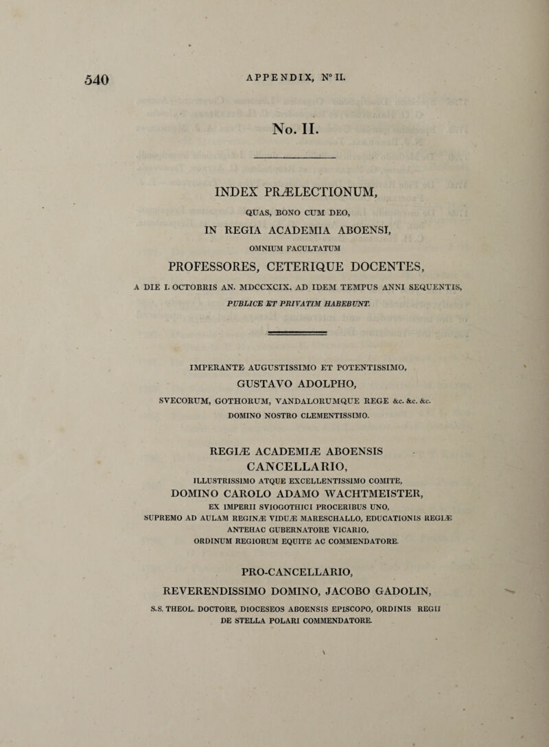 No. II. INDEX PR^ELECTIONUM, QUAS, BONO CUM DEO, IN REGIA ACADEMIA ABOENSI, OMNIUM FACULTATUM PROFESSORES, CETERIQUE DOCENTES, A DIE I. OCTOBRIS AN. MDCCXCIX, AD IDEM TEMPUS ANNI SEQUENT IS, PUBLICE ET PRIVATIM HABEBUNT. IMPERANTE AUGUSTISSIMO ET POTENTISSIMO, GUSTAVO ADOLPHO, SYECORUM, GOTHORUM, YANDALORUMQUE REGE &c. &c. &c. DOMINO NOSTRO CLEMENTISSIMO. REGIME ACADEMIC ABOENSIS CANCELLARIO, ILLUSTRISS1MO ATQUE EXCELLENTISS1MO COMITE, DOMINO CAROLO ADAMO WACHTMEISTER, EX IMPERII SVIOGOTHICI PROCERIBUS UNO, SUPREMO AD AULAM REGINA VIDUA) MARESCHALLO, EDUCATIONS REGIA) ANTEHAC GUBERNATORE VICARIO, ORDINUM REGIORUM EQUITE AC COMMENDATORE. PRO-CAN CELL ARIO, REVERENDISSIMO DOMINO, JACOBO GADOLIN, S.S. THEOL. DOCTORE, DIOCESEOS ABOENSIS EPISCOPO, ORDINIS REGII DE STELLA POLARI COMMENDATORE. \