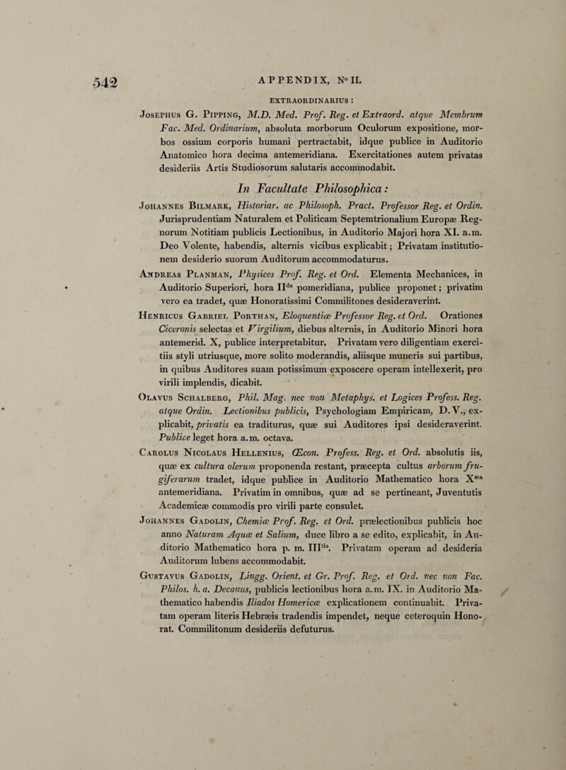 EXTRAORDINARIUS ! Josephus G. Pipping, M.D. Med. Prof. Reg. et Extraord. alque Membrum Fac. Med. Ordinarium, absoluta morborum Oculorum expositione, mor- bos ossium corporis humani pertractabit, idque publice in Auditorio Anatomico liora decima antemeridiana. Exercitationes autem privatas desideriis Artis Studiosorum salutaris accommodabit. In Facilitate Philosophica : Johannes Bilmark, Historiar. ac Philosoph. Pract. Professor Reg. et Ordin. Jurisprudentiam Naturalem et Politicam Septemtrionalium Europae Reg- norum Notitiam publicis Lectionibus, in Auditorio Majori hora XI. a.m. Deo Volente, habendis, alternis vicibus explicabit; Privatam institutio- nem desiderio suorum Auditorum accommodaturus. Andreas Planman, Physices Prof. Reg. et Ord. Elementa Mechanices, in Auditorio Superiori, hora IIda pomeridiana, publice proponet; privatim vero ea tradet, quae Honoratissimi Commilitones desideraverint. Henricus Gabriel Porthan, Eloquentice Professor Reg. et Ord. Orationes Ciceronis selectas et Virgilium, diebus alternis, in Auditorio Minori hora antemerid. X, publice interpretabitur. Privatam vero diligentiam exerci- tiis styli utriusque, more solito moderandis, aliisque muneris sui partibus, in quibus Auditores suam potissimum exposcere operam intellexerit, pro virili implendis, dicabit. Olavus Schalberg, Phil. Mag. nec non Metaphys. et Logices Profess. Reg. atqae Ordin. Lectionibus publicis, Psychologiam Empiricam, D.V., ex¬ plicabit, privatis ea traditurus, quae sui Auditores ipsi desideraverint. Publice leget hora a. m. octava. Carolus Nicolaus Hellenius, CEcon. Profess. Reg. et Ord. absolutis iis, quae ex cultura olerum proponenda restant, praecepta cultus arborum fru- giferarum tradet, idque publice in Auditorio Matliematico hora Xm* antemeridiana. Privatim in omnibus, quae ad se pertineant, Juventutis Academicae commodis pro virili parte consulet. Johannes Gadolin, Chemice Prof. Reg. et Ord. praelectionibus publicis hoc anno Naturam Aquae et Salium, duce libro a se edito, explicabit, in Au¬ ditorio Matliematico hora p. m. III1,a. Privatam operam ad desideria Auditorum lubens accommodabit. Gustavus Gadolin, Lingg. Orient, et Gr. Prof. Reg. et Ord. nec non Fac. Philos, h. a. Decanus, publicis lectionibus hora a.m. IX. in Auditorio Ma- thematico habendis Iliados Homericce explicationem continuabit. Priva¬ tam operam literis Hebraeis tradendis impendet, neque ceteroquin Hono- rat. Commilitonum desideriis defuturus.