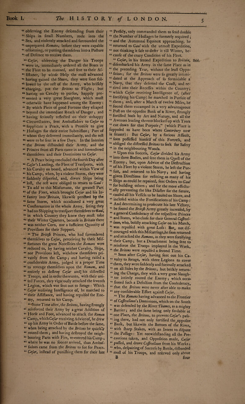 5 44 obferving the Enemy defcending from their “ Ships in fmall Numbers, rode into the “ Sea, and violently attacked and furrounded the “ unprepared Romans, before they were capable “ offorming, or putting themfelves into a Pofture “ of Defence to receive them. “ Ccefar, obferving the Danger his Troops 44 were in, immediately ordered all the Boats in “ the Fleet to be manned, and fent to their Af- “ fiftance, by whofe Help the molt advanced 41 having gained the Shore, they Were foon fol- 4t lowed by the reft of the Army, who brifkly 44 charging, put the Britons to Flight •, but 41 having no Cavalry to purfue, happily pre- 44 vented a very great Slaughter, which muft 44 otherwife have happened among the Enemy : 44 By which Piece of good Fortune they efcaped 44 beyond the immediate Reach of Danger •, and 44 having ferioufly reflected on their unhappy 44 Circumftances, fent Ambaffadors to Ccefar to 44 fupplicate a Peace, with a Promife to give 4* Hoftages for their entire Submiffion; Part of 44 whom they delivered immediately, and the reft 44 were to be fent in a few Days. In the Interim 44 the Britons difbanded their Army, and the 44 Princes front all Parts came in and furrendered 44 themfelves and their Dominions to Ccefar. 44 A Peace being concluded thefourthDay after 44 Ccefar*s Landing, the Fleet of Tranfports, with 44 his Cavalry on board, advanced within View of 44 his Camp; when, by a violent Storm, they were 44 fuddenly difperfed, and, divers Ships being 44 loft, the reft were obliged to return to Gaul: 44 To add to this Misfortune, the greateft Part 44 of the Fleet, which brought Ccefar and his In- 44 fantry into 'Britain, likewife perifhed by the 44 fame Storm, which occafioned a very great 44 Confternation in the whole Army, feeing they 44 had no Shipping to tranfport themfelves to Gaul, 44 in which Country they knew they muft take 44 their Winter Quarters, becaufe in Britain there 44 was neither Corn, nor a fufficient Quantity of 44 Proviftons for their Support. 44 The Britijh Princes, who had furrendered 44 themfelves to Ccefar, perceiving by thefe Mif- 44 fortunes the greac Neceflities the Romans were 44 reduced to, by having neither Cavalry, Ships, 44 nor Provifions left, withdrew themfelves pri- 44 vately from the Camp ; and having raifed a 44 confiderable Army, judged it a proper Time 44 to revenge themfelves upon the Romans, and 44 entirely to deftroy Ccefar and] his diftrefied 44 Troops; and in order thereunto, with their uni- 44 ted Forces, they vigoroufly attacked the feventh 44 Legion, which was fent out to forage : Which 44 Ccefar receiving Intelligence of, he marched to 44 their Affiftance, and having repulfed the Ene- 44 my, returned to his Camp. 44 Some Time after, the Britons, having ftrongly 44 reinforced their Army by a great Addition of 44 Horfe and Foot, advanced to attack the Roman 44 Camp, which Ccefar receiving Advice of, he drew 44 up his Army in Order of Battle before the fame, 44 when being attacked by the Britons he quickly 44 routed them ; and having deftroyed the neigh- 44 bouring Parts with Fire, re-entered his Camp ; 44 where he was no fooner arrived, than Ambaf- 44 fadors came from the Britons to fue for Peace. 44 Ccefar, inftead of punching them for their late Perfidy, only commanded them to fend double the Number of Hoftages he f ormerly required ; and the Autumnal Equinox approaching, he returned to Gaul with the utmoft Expedition, 44 not thinking it fafe to defer it till Winter, be- 44 caufe of the crazy Condition of his Fleet. 44 Ccefar, in his fecond Expedition to Britain, IbicL 44 difembarked his Army in the fame Place as in 44 the preceding Year, without the leaft Oppo- 44 fition ; for the Britons were fo greatly intimi- 44 dated at the Approach of fo formidable a 44 Navy, that they deferred the Coaft, and re- 44 tired into their Recedes within the Country; 44 which Ccefar receiving Intelligence of, (after 44 fortifying his Camp) he marched in Purfuit of 44 them ; and, after a March of twelve Miles, he 44 found them encamped in a very advantageous 44 Poft on the oppofite Bank of a River, ftrongly 44 fortified both by Art and Nature, and all die 44 Avenues leading thereto blocked up with Trees 44 cut down for that Purpofe •” (which Place is fuppofed to have been where Canterbury now is fituate): But Ccefar i by a furious Affault, 44 foon poffeffed himfelf of this Fortrefs, and 44 obliged the diftrefied Britons to feek for Safety 44 in the neighbouring Woods. 44 Upon this Succefs, Ccefar divided his Army 44 into three Bodies, and fent them in Queft of the 44 Enemy; but, upon Advice of the Deftrucftion 44 of his Fleet by a violent Storm, he left the Pur- “ fuit, and returned to his Navy} and having “ given Diredtions for refitting as many of his 44 Ships as could be repaired, fent Orders to Gaul 44 for building others ; and for the more effe&u- 44 ally preventing the like Difafter for the future, 44 caufed all his Veffels to be hauled on Shore, and 44 inclofed within the Fortifications of his Camp ; 44 And determining to profecute his late Vidtory, 44 be found the Britijh Army greatly increafed, by 44 a general Confederacy of the refpedtive Princes 44 and States, who chofe for their General Cajfivel- 44 launt who, boldly attacking Ccefar on his March, 44 was repulfed with great Lofs: But, not dif- 44 couraged with this Mifcarriage,he foon returned 44 and attacked the Romans, as they were fortifying 44 their Camp; but a Detachment being fent to 44 reinforce the Troops imployed in the Work, 44 the Britons were repulfed a fecond Time. 44 Soon after Ccefar, having fent out his Ca- 44 valry to forage, with three Legions to cover 44 them, they were fuddenly and furioufly attacked 44 on all Sides by the Britons; but brifkly return-* 44 ing the Charge, they with a very great Slaugh- 44 ter intirely routed the Enemy; which occa* 44 fioned fuch a Defection from the Confederacy, 44 that the Britons were never after able to make 44 any confiderable Effort again ft Ccefar. 44 The Romans having advanced to the Frontier 44 of Cajfivellaun*s Dominions, which on the South 44 was defended by the River Thames, as a mighty 44 Barrier; and the fame being only fordable at 44 one Place, the Britons, to prevent Ccefar*s pafs- 44 ing there, had not only fortified the oppofite 44 Bank, but likewife the Bottom of the River,- 44 with fharp Stakes, with an Intent to difpute 44 the Paffage : Yet notwithftanding all the Pre- 44 cautions taken, and Oppofition made, Ccefar 44 paffed, and drove Cajfivellaun from his Works; 44 who, defpairing of Succefs by Battle, difbanded 44 molt of his Troops, and referved only about B four << cc (<