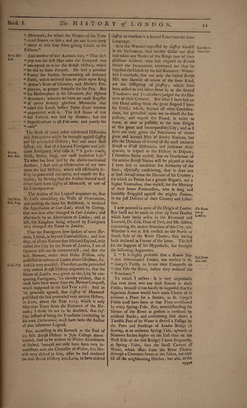 “ Monmouth*, for which the Writers of his Time “ cried Shame on him ; and yet can l'carce keep “ many at this Day from giving Credit to his Fiftions.” Nich.Hiil And another of our Authors fays, “ That Gff- j “ frey was the firft Man after the Conqueft that “ attempted to write the Britijh Hiftory, which “ he did to fome Purpofe. He had a peculiar “ Fancy for Stories, furmounting all ordinary “ Faith, which inclined him to pitch upon King “ Arthur's Feats of Chivalry, and Merlin's Pro- “ phecies, as proper Subjeds for his Pen. But “ his Mafter-piece is his Chronicon, five Hijloria « Britonium -, wherein we have an exad Regifter “ of above feventy glorious Monarchs that « ruled this Land, before Julius Ceejar became “ acquainted with it. The firft Stone of this “ fair Fabrick was laid by Nennius •, but the “ Superitrudlure is all Fire new, and purely his “ own” The Senfe of many other celebrated Hiftorians and Antiquaries might be brought againft Geffrey and his pretended Hiftory ; but one more fhall fuffice, viz. that of a learned Foreigner and judi- Schriv cious Antiquary, who calls it, “ A great- coarfe. Ant. Bat. thick, heavy, long, and mod impudent Lye.” To what has been faid by the above-mentioned Authors, I fhall add an Obfervation of my own upon the faid Hiftory, which will effedually de- ftroy its pretended Antiquity, and expofe the Ro¬ mance -, by fhewing that the Author thereof muft either have been Geffrey of Monmouth, or one of his Cotemporaries. The Author of this Legend acquaints us, that Gal.Mon. by Ltid’s rebuilding the Walls of Trinovantum, Hilt. Reg. anq making the fame his Refidence, it received the Appellation of Caer-Lud-, which by Corrup¬ tion was i'oon after changed to Caer-London -, and afterwards by an Abreviation to London ; and at laft, the Kingdom being reduced by Foreigners they changed the Name to Londres. That the Foreigners here fpoken of were Nor¬ mans, I think, is beyond Contradidion •, and that they, of all the Nations that fubdued England, only called this City by the Name of Londres, I am of Opinion will not be controverted •, and that the faid Normans, under their Duke William, only poffefTed themfeves of London about Chrijlmas, An. Guil. Pia io66is very manifeft: Therefore, as the pretended very antient Britijh Hiftory acquaints us, that the Name of Londres was given to this City by con¬ quering Foreigners, *tis thereby evident, that it muft have been wrote fince the AforMf Conqueft, which happened in the faid Year 1066 : And as kis generally agreed, that Geffrey of Monmouth publifhed the faid pretended very antient Hiftory, in Latin, about the Year 1125, which is only fifty-nine Years from the Entrance of the Nor¬ mans-, 1 think kis not to be doubted, that Gef¬ frey, inftead of being the Tranflator (according to his own Declaration) muft have been the Author of that infamous Legend. For, according to the Remark at the End of the MS. Britijh Hiftory in Jefus College above named, faid to be written by Walter Archdeacon of Oxford, kwould not only have been very in- confiftent with the Charader of Walter, but like- wife very abfurd in him, after he had rendered the faid Briti(h Hiftory intoLatin> to have defired < Geffrey to tranflate it a fecondTime into the fame Language. And the Wonder exprefted by Geffrey himfelf Gal.Mort in his Dedication, that neither Gildas nor Bede Bed.Hill, had taken any Notice of the Kings (nor of their glorious Addons) who had reigned in Britain before the Incarnation, convinced me that he lupplied the Deled: by the faid Romance: Where¬ fore I conclude, that not only the Oxford Britifh MS. but likewife all others of the fame Kind, are the Offspring of [Geffrey ; which have been added to and taken from it, as the feveral Tranflators and Tranfcribers judged for the Ho¬ nour of their Country. But what I have faid on this Head arifing from the great Regard I have for Truth; which, beyond all other Confidera- tions, has prevailed upon me to deted: the Im- pofture, and expofe the Fraud, in order to come, as near as poflible,' to the true Origiii of this great and incomparable] City; and as I have not only given the Sentiments of divers great and learned Men of fundry Nations, but alfo the Opinions of feveral of the moft eminent Britijh or Welflo Hiftorians, and judicious Anti¬ quaries, in refped to the Hiftory in Difpute; I therefore flatter myfelf, that no Gentleman of the antient Britijh Nation will- be piqued at what I have faid to invalidate the Authority of the fame ; efpecially confidering, that it does not at leaft detrad: from the Honour of his Country ; for which no Perfon has a greater Regard, nor a higher Veneration, than myfelf, for the Memory of their brave Predeceffors, who fo long and laudably ftruggled againft the mighty Romans, in the juft Defence of their Country and Liber¬ ties. 1 now proceed to treat of the Origin of London: The Situ& But ’twill not be amifs to clear up fome Doubts 1ion °f which have lately arifen in the Reverend and London* Learned, Dr. Gale, Dean of York, and Mr. SalMon, concerning the andent Situation of this City, viz. Whether it was at firft ereded on the North or South Side of the River Thames-, they having both declared in Favour of the latter. The firft for the Support of his Hypothefis, has brought the following Arguments. I. <{ It is highly probable that a Roman St a- Com “ tion denominated London, was ereded in St. Ant.iter/ lc George's Fields, to fecure their Conquefts on “ that Side the River, before they reduced the “ Trinobants.” To which I anfwer: It is very improbable that ever there was any fuch Station in thole Fields; becaufe it can hardly be fuppofed that the fagacious Romans would have made Choice of fo noifome a Place for a Station, as St. George's Fields muft have been at that Time overflowed by every Spring-Tide. For, notwithftanding the Stteam of the River at prefent is confined by artificial Banks; and confidering that above a Twelfth Part of its Water is denied a Paflage by the Piers and Sterlings of London Bridge (it flowing, at an ofdinaay Spring-Tide, upwards of Nineteen Inches higher on the Eaft than on the Weft Side of the faid Bridge) I have frequently, at Spring - Tides, feen the fmall Current of Water, which iflues from the River Thames, through a Common-Sewer at the Falcon, not only fill all the neighbouring Ditches; but alfo, at the uppef