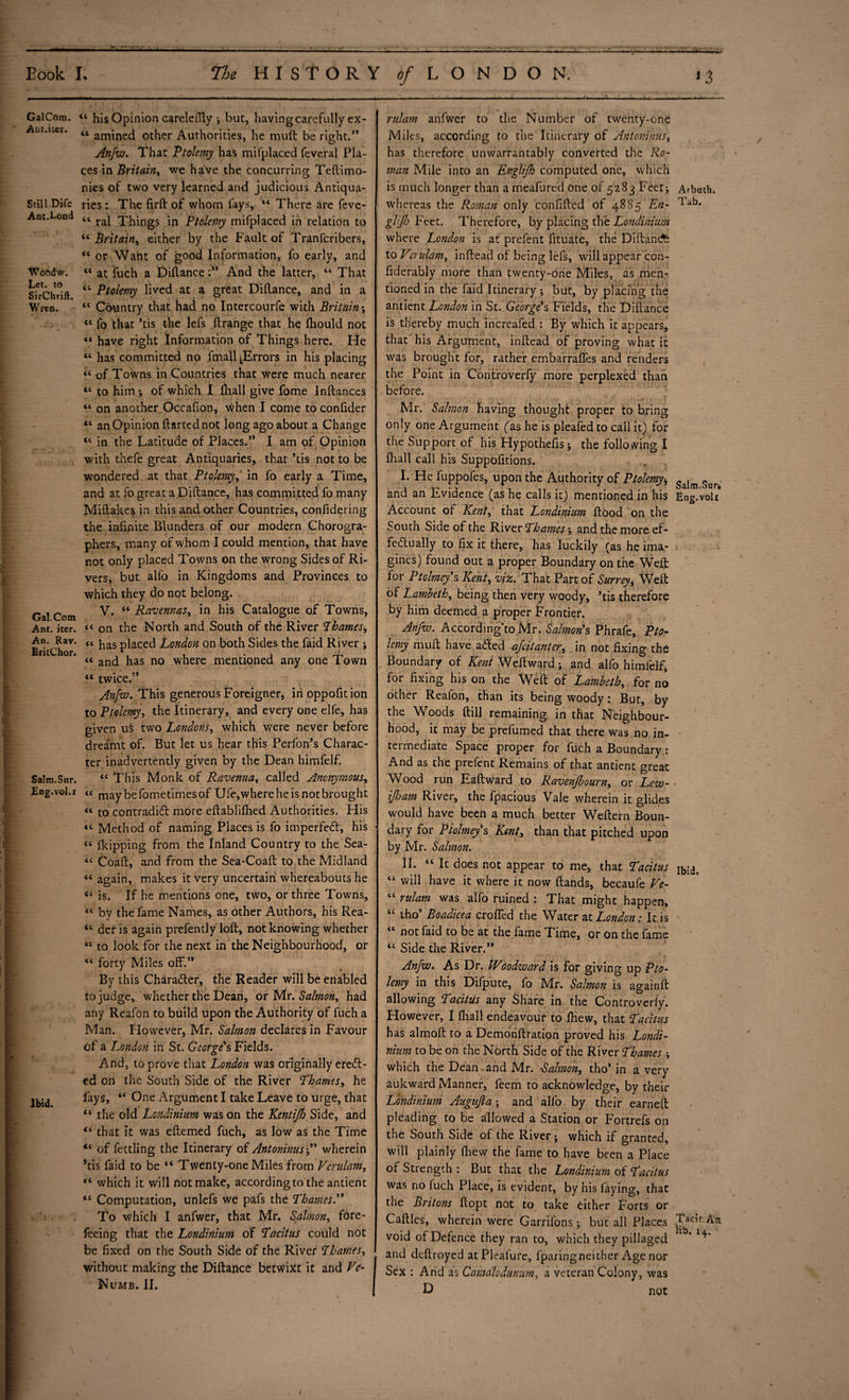 T GalCom. Ant.iter. Still.Difc Ant.Lond Woodw. Let. to SirChrift. Wren. Gal. Com Ant. iter. An. Rav. BritChor. \ • m . i m Salm.Sur. Eng.vol.r , & ■l , Ibid. ~ ' - - ■ - -_ _.. ___ 1 3 44 his Opinion carelelTly ; but, having carefully ex- “ amined other Authorities, he mult be right.” Anfw. That Ptolemy has mi (placed feveral Pla¬ ces in Britain, we have the concurring Teftimo- nies of two very learned and judicious Antiqua¬ ries : The firft of whom fays, 14 There are feve- 44 ral Things in Ptolemy mifplaced in relation to 44 Britain, either by the Fault of Tranfcribers, 44 or Want of good Information, fo early, and 44 at fuch a Diflance ;** And the latter, 44 That 44 Ptolemy lived at a great Diftance, and in a 44 Country that had no Intercourfe with Britain; “ fo that ’tis the lefs ftrange that he fliould not «« have right Information of Things here. He “ has committed no fmall [Errors in his placing « of Towns in Countries that were much nearer “ to him ; of which I {hall give fome Inftances “ on another Occafion, when I come to confider “ an Opinion ftarted not long ago about a Change 44 in the Latitude of Places.” I am of Opinion with thefe great Antiquaries, that ’tis not to be wondered at that Ptolemy, in fo early a Time, and at fo great a Diftance, has committed fo many Miftakes in this and other Countries, confidering the infinite Blunders of our modern Chorogra- phers, many of whom I could mention, that have not only placed Towns on the wrong Sides of Ri¬ vers, but alfo in Kingdoms and Provinces to which they do not belong. V. “ Ravennas, in his Catalogue of Towns, << on the North and South of the River Thames, “ has placed London on both Sides the faid River ; tc and has no where mentioned any one Town “ twice.” Anfw. This generous Foreigner, inoppofition to Ptolemy, the Itinerary, and every one elfe, has given us two Londons, which were never before dreamt of. But let us hear this Perfon’s Charac¬ ter inadvertently given by the Dean himfelf. « This Monk of Ravenna, called Anonymous, « may befometimesof Ufe,wherehe is not brought « to contradict more eftablifhed Authorities. His “ Method of naming Places is fo imperfeCt, his “ {kipping from the Inland Country to the Sea- “ Coaft, and from the Sea-Coaft to the Midland “ again, makes it very uncertain whereabouts he “ is. If he mentions one, two, or three Towns, “ by the fame Names, as other Authors, his Rea- “ der is again prefently loft, not knowing whether “ to look for the next in the Neighbourhood, or “ forty Miles off.” By this Character, the Reader will be enabled to judge, whether the Dean, or Mr .Salmon, had any Reafon to build upon the Authority of fuch a Man. However, Mr. Salmon declares in Favour of a London in St. George's Fields. And, to prove that London was originally ereCt- ed on the South Side of the River Thames, he lays, 44 One Argument I take Leave to urge, that 44 the old Londinium was on the Kentijh, Side, and 44 that it was eftemed fuch, as low as the Time of fettling the Itinerary of Antoninus ;” wherein ’tis faid to be “ Twenty-one Miles from Vcrulam, 44 which it will not make, according to the antient 44 Computation, unlefs we pafs the Thames.” To which I anfwer, that Mr. Salmon, fore- feeing that the Londinium of Tacitus could not be fixed on the South Side of the River Thames, without making the Diftance betwixt it and Ve- Numb. II. riilam anfwer to the Number of twenty-one Miles, according to the Itinerary of Antoninus, has therefore unwarrantably converted the Ro¬ man Mile into an Englijh computed one, which is much longer than a meafured one of 5283 Feet; Arbmh. whereas the Roman only confifted of 4885 En- liib- glijh Feet. Therefore, by placing the Londinium where London is at prefent fituate, the Diftancfc to Vcrulam, inftead of being lefs, will appear con- fiderably more than twenty-one Miles, as men¬ tioned in the faid Itinerary; but, by placing the antient London in St. George's Fields, the Diftance is thereby much increafed : By which it appears, that'his Argument, inftead of proving what it was brought for, rather embarrafles and renders the Point in Controverfy more perplexed than before. Mr. Salmon having thought proper to bring only one Argument fas he is pleafed to call it) for the Support of his Hypothefis; the following I fhall call his Suppofttions. I. He fuppofes, upon the Authority of Ptolemy* galm and an Evidence (as he calls it) mentioned in his Eng.voli Account of Kent, that Londinium ftood on the South Side of the River Thames; and the more ef¬ fectually to fix it there, has luckily (as he ima- gines) found out a proper Boundary on the Weft for Ptclmey’s Kent, viz. That Part of Surrey, Weft of Lambeth, being then very woody, ’tis therefore by him deemed a proper Frontier. Anfw. According'to Mr. Salmon's Phrafe, Pto¬ lemy mult have aCted afcitanter, in not fixing the Boundary of Kent Weftward; and alfo himfelf, for fixing his on the Weft of Lambeth, for no other Realon, than its being woody: But, by the Woods ftill remaining in that Neighbour¬ hood, it may be prefumed that there was no in¬ termediate Space proper for fuch a Boundary : And as the prefent Remains of that antient great Wood run Eaftward to Raven/bourn, or Lew- if jam River, the lpacious Vale wherein it glides would have been a much better Weftern Boun¬ dary for Ptolmey's Kent, than that pitched upon by Mr. Salmon. II. 44 It does not appear to me, that Tacitus 44 will have it where it now ftands, becaufe Ve- 44 rulam was alfo ruined : That might happen, 44 iho’ Boadicea crofled the Water at London: It is 44 not faid to be at the fame Time, or on the fame 44 Side the River.” Anfw. As Dr. Woodward is for giving up Pto¬ lemy in this Difpute, fo Mr. Salmon is againft allowing Tacitus any Share in the Controverfy. However, I ftiall endeavour to fhew, that Tacitus has almoft to a Demonftration proved his Londi¬ nium to be on the North Side of the River Thames ; which the Dean and Mr. 'Salmon, tho’ in a very aukward Manner, feem to acknowledge, by their Londinium Augufta; and alfo by their earned: pleading to be allowed a Station or Fortrefs on the South Side of the River; which if granted, will plainly {hew the fame to have been a Place of Strength : But that the Londinium of Tacitus was no (uch Place, is evident, by his faying, that the Britons ftopt not to take either Forts or Caftles, wherein were Garrilons; but all Places void of Defence they ran to, which they pillaged and deftroyed at Pleafure, fparingneither Age nor Sex : And as Camalodunum, a veteran Colony, was D not Ibid. Tacit. An lib, 14..