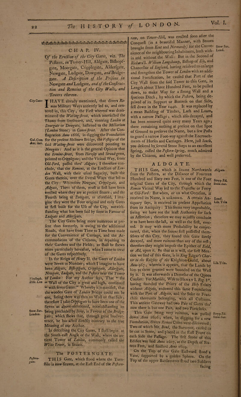 t&sfci£!&*!&ffc&'t&£&!fcsfcs£ssS t&sfe&iS: !& Sii&tfeii: CHAP. IV. Of the Erettion of the City Gates, viz. The Poftern, ^Tower-Hill, Aldgate, Bilhopf- gate, Moorgate, Cripplegate, Alderfgate, Newgate, Ludgate, Dowgate, and Bridge- gate. A Defcription of the Prifons in Newgate and Ludgate, and of the Conf ruc¬ tion and Remains of the City IValls, and \Towers thereon. CityGates y HAVE already mentioned, that divers Ro- X man Military Ways antiently led to, and cen¬ tered in, this City ; the Firft whereof was deno¬ minated the Watling-jlreet, which interfered the Thames from Southwark, and, entering London at Dourgate or Dowgate, haftened to the Milliatium (London Stone) in Canon-fireet. After the Con¬ flagration Anno 1666, in digging the Foundation Gal.Com for the prefent Holbourn Bridge, the Vefligia of the Ant. iter. tVatling-flreet were difcovered pointing to Newgate: And as it is the general Opinion that the Ermine-fireet, from Hornfey and Stroud-green, pointed to Cripplegate; and the Vicinal Way, from' Old-Ford, pafied thro’ Aldgate; I therefore con¬ clude, that the Romans, at the Eredtion of Lon¬ don Wall, with their ufual Sagacity, built the Gates therein, over the feveral Ways that led to the City: Wherefore Newgate, Cripplegate, and Aldgate, Three of them, muft at firft have been eredted where they are at prefent fituate and the Fourth being at Dowgate, as aforefaid, I ima¬ gine they were the Four original and only Gates at firft built for the Ufe of the City, notwith- ftanding what has been faid by fome in Favour of Ludgate and Alderfgate. The City Gates being more numerous at pre¬ fent than formerly, is owing to the additional Roads, that have from Time to Time been made for the Convenience of Carriage, and the Ac¬ commodation of the Citizens, in repairing to their Gardens and the Fields; as (hall be ftiewn more particularly hereafter, when I come to treat of the Gates refpedtively. In the Reign of Henry II. the Gates of London were Seven in Number j which I imagine to have been Aldgate, Bijhopfgate, Cripplegate, Alderfgate, Newgate, Ludgate, and the Pojlern near the Tower FItzfleph. of London: For my Author fays. That “the Difc.Lon « Wall of the City is great and high, continued “ with feven GatesWhereby it is manifeft, that the wooden Gate of London Bridge could not be one, feeing there was then no Wall on that Side ; • * therefore I take Cripplegate to have been one of the Seven as above-mentioned, notwithftanding its Stow.Sur. being precluded by Slow, in Favour of the Bridge- London. -gate ^ wh*lch Ihews that, through great Inadver¬ tence, he has adted diredtly contrary to the true Meaning of our Author. In defcribing the City Gates, I (hall begin at tfie South-eaft Angle of the Wall, where the an- tierit Tower of London, commonly called the White Tower, is fituate. Pojlern- gate. The POSTERNGATE, THIS Gate, which flood where the Turn- ftile is now fituate, at the Eaft End of the Pcjltrn- row, on Tower-Hill, was eredted loon after the Conqueft (in a beautiful Manner, with Stones brought from Kent and Normandy) for the Conve- Stow.Sur. nienceof the neighbouringlnhabitants, both with- Lond. in and without the Wall: But in the Second of Richard I. William Longchamp, Biftiopof Ely, and Chancellor of England, having refolved to enlarge and ftrengthen the Tower of London with an addi¬ tional Fortification, he cauled that I art of the City Wall from the faid Tower to this Gate, in Length about Fhree Hundred Feet, to be pulled down, to make Way for a ftrong Wall and a fpacious Ditch ; by which the Pojlern, being de¬ prived of its Support or Buttrefs on that Side, fell down in the Year 1440. It was replaced by a mean Building of Timber, Lath and Loam, with a narrow Palfage ; which alio decayed, and has been removed quite away many Years ago ; there remaining nothing at prefent on that Spot of Ground to preferve the Name, but a few Pofts to guard a narrow Foot-way againft the Encroach¬ ments of Horfes and Carriages. Here, juft South, you defeend byTeveral Stone Steps to an excellent Spring, called the Pojlern-Spring, much admired by the Citizens, and well preferved. ALDGATE. THIS Gate, which is fituate Northwards from the Poftern, at the Diftance of Fourteen Hundred and Sixty-two Feet, is one of the Four original Gates of the City, through which the Roman Vicinal Way led to the Trajeftus or Ferry at Old-Ford: But when, or on what Occafion, it received its Name, is unknown. A certain An¬ tiquary fays, it received its prefent Appellation from its Antiquity : This feems very improbable, feeing we have not the leaft Authority for fuch an Aflertion ; therefore we may as juftly conclude it to have been the laft, as well as the firft, erec¬ ted. It may with more Probability be conjec¬ tured, that, when the Saxons firft poffefied them- lelves of this City, they found this Gate forely decayed, and more ruinous than any of the reft ; therefore they might impofe the Epithet of Eald, or Aid, upon it. Be that as it will, the firft Men¬ tion we find of this Gate, is in King EdgarV Char¬ ter to the Knights of the Knighuon-Guild, about Anno 967 •, wherein it appears, that the Lands by him to them granted were bounded on the Weft by it. It was afterwards a Demefhe of the Queen Confort: For Matilda, Wife to Henry I. Reg. 8°. having founded the Priory of the Holy Trinity without Aldgate, endowed this fame Foundation with the Port of Aldgate, and the Soke or Fran- chife thereunto belonging, with all Cuftoms. This antient Gateway had two Pair of Gates tho’ now there is but one Pair, and two Portclofes. This Gate being very ruinous, was pulled down Anno 1606; when, in digging for a new foundation, divers Roman Coins were difcovered ■ Two of which Mr. Bond, the Surveyor, caufed to be cut in Stone, and placed in the Eaft Front on each Side the Paflfage. The firft Stone of this Edifice was laid Anno 1607, at the Depth of Six¬ teen Feet, and finifhed Anno 1609. On the lop ol this Gate Eaftward ftood a Vane, fupported by a golden Sphere. On the Top of the upper Battlements ftood two Soldiers facing AUzate. Stryp.Ed. Stow.Sur. Lond. Lib.Trin Lib.Trin. Stryp.Ed. Stow.Sur.