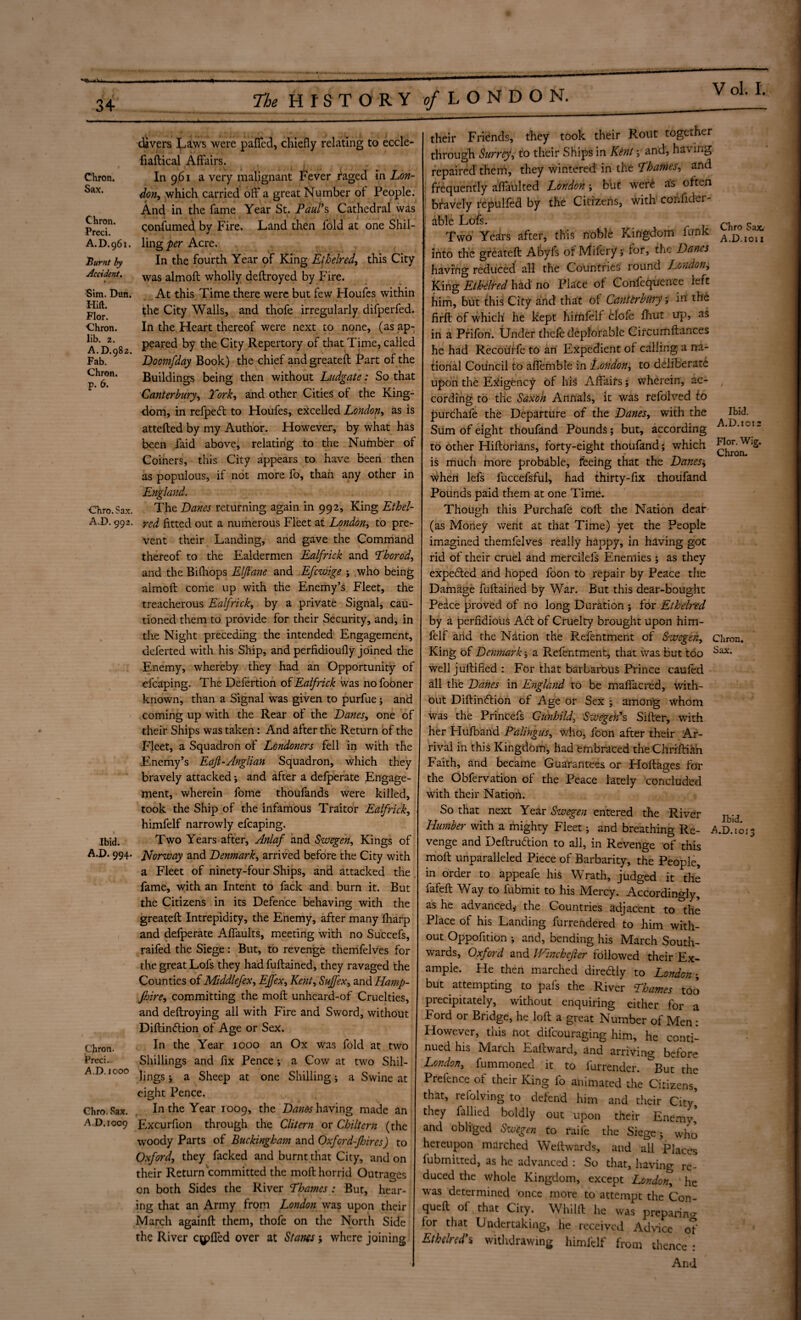 34 Chron. Sax. Chron. Preci. A.D.961. Burnt by Accident. Sim. Dun. Hilt. Flor. Chron. lib. 2. A. D.982. Fab. Chron. p. 6. Chro. Sax. A.D. 992. Ibid. A.D. 994. Chron. Preci. A.D. 1000 Chro. Sax. A,D.ioo9 The HISTORY 9/LONDON. divers Laws were paflfcd, chiefly relating to eccle- fiaftical Affairs. . In 9,61 a very malignant Fever imaged in Lon¬ don, which carried off a great Number ot People. And in the fame Year St. Paul’s Cathedral was confumed by Fire. Land then fold at one Shil¬ ling per Acre. In the fourth Year of King Ethelred, this City was almoft wholly deftroyed by Fire. At this Time there were but few Houfes within the City Walls, and thofe irregularly difperfed. In the Heart thereof were next to none, (as ap¬ peared by the City Repertory of that Time, called Doomfday Book) the chief andgreateft Part of the Buildings being then without Ludgate: So that Canterbury, York, and other Cities ol the King¬ dom, in refpeft to Houfes, excelled London, as is attefted by my Author. However, by what has been faid above, relating to the Number of Coiners, this City appears to have been then as populous, if not more fo, than any other in England. The Lanes returning again in 992, King Ethel- red fitted out a numerous Fleet at London, to pre¬ vent their Landing, and gave the Command thereof to the Ealdermen Ealfrick and Thorod, and the Bifhops Elftane and Efcwige ; who being almoft come up with the Enemy’s Fleet, the treacherous Ealfrick, by a private Signal, cau¬ tioned them to provide for their Security, and, in the Night preceding the intended Engagement, deferted with his Ship, and perfidioufly joined the Enemy, whereby they had an Opportunity of efcaping. The Defertion of Ealfrick was no fooner known, than a Signal was given to purfue; and coming up with the Rear of the Lanes, one of their Ships was taken : And after the Return of the Fleet, a Squadron of Londoners fell in with the Enemy’s Eajl-Anglian Squadron, which they bravely attacked i and after a defperate Engage¬ ment, wherein fome thoufands were killed, took the Ship of the infamous Traitor Ealfrick, himfelf narrowly efcaping. Two Years after, Anlaf and Swegen, Kings of Norway and Lenmark, arrived before the City with a Fleet of ninety-four Ships, and attacked the J fame, with an Intent to fack and burn it. But the Citizens in its Defence behaving with the greateft Intrepidity, the Enemy, after many fharp and defperate Affaults, meeting with no Succefs, raifed the Siege: But, to revenge themfelves for the great Lofs they hadfuftained, they ravaged the Counties of Middlefex, EJfex, Kent, Suffex, and Hamp- Jhire, committing the moft unheard-of Cruelties, and deftroying all with Fire and Sword, without Diftinftion of Age or Sex. In the Year 1000 an Ox was fold at two Shillings and fix Pence; a Cow at two Shil¬ lings j a Sheep at one Shilling; a Swine at eight Pence. In the Year 1009, the Lams having made an Excurfion through the Clitern or Chiltern (the woody Parts of Buckingham and Oxfcrd-Jljircs) to Oxford, they facked and burnt that City, and on their Return committed the moft horrid Outrages on both Sides the River Thames : But, hear¬ ing that an Army from London was upon their March againft them, thofe on the North Side the River cuffed over at Slants ; where joining Chro Sax, A.D.1011 Ibid. A.D. 1012 Chron* Sax. their Friends, they took their Rout together through Surrey, to their Ships in Kent y and, having repaired them, they wintered in the Thames, and frequently affaulted London \ but wer£ as often ! bravely repulfed by the Citizens, with cohfider- dble Lofe. Two' Years after, this noble Kingdom funk into the greateft Abyfs of Mifery; for, the Lanes having reduced all the Countries round London, King Ethelred had no Place of Confequence left him, but this City and that of Canterbury; in the firft of which' he kept himfelf clofe fhut up, as in a Prifon. Under thefe deplorable Circurfiftances he had Recourfe to an Expedient of calling a na¬ tional Council to affemble in London, to deliberate upon the Exigency of his Affairs; wherein, ac¬ cording to the Saxon Annals, it was refolved to purchafe the Departure of the Lanes, with the Sum of eight thoufand Pounds; but, according to other Hiftorians, forty-eight thoufand; which is much more probable, feeing that the Lanes.; when lefs fuccefsful, had thirty-fix thoufand Pounds paid them at one Time. Though this Purchafe coft the Nation dear (as Money went at that Time) yet the People imagined themfelves really happy, in having got rid of their cruel and mercilefs Enemies ; as they expecfted and hoped foon to repair by Peace the Damage fuftained by War. But this dear-bought Pedce proved of no long Duration ; for Ethelred by a perfidious A<ft of Cruelty brought upon him¬ felf and the Nation the Refentment of Swegen, King of Lenmark j a Refentment, that was but too well juftified : For that barbarous Prince caufed all the Lanes in England to be maffacred, with¬ out Diftinftion of Age or Sex ; among whom was the Princefs Gunhild, Swegen’s Sifter, with her Hufband Palingus, Who, foon after their Ar¬ rival in this Kingdom, had embraced the Chriftia'n Faith, and became Guarantees or Hoftages for the Obfervation of the Peace lately concluded with their Nation. So that next Year Swegen entered the River venge and Deftrudlion to all, in Revenge of this moft unparalleled Piece of Barbarity, the People, in order to appeafe his Wrath, judged it the fafeft Way to fubmit to his Mercy. Accordingly, as he advanced,- the Countries adjacent to the Place of his Landing furrendered to him with¬ out Oppofition ; and, bending his March South¬ wards, Oxford and Winchefier followed their Ex¬ ample. Pie then marched diredly to London; but attempting to pals the River Thames too precipitately, without enquiring either for a Ford or Bridge, he loft a great Number of Men: However, this not difeouraging him, he conti¬ nued his March Eaftward, and arriving before London, fummoned it to furrender. &But the Prefence ot their King fo animated the Citizens, that, refolving to defend him and their City,’ they fallied boldly out upon their Enemv, and obliged Swegen to raife the Siege; who hereupon marched Weftwards, and all Places fubinitted, as he advanced : So that, having re¬ duced the whole Kingdom, except London, ' he was determined once more to attempt the Con- queft ol that City. Whilft he was preparino- lor that Undertaking, he received Advice of Ethelred’% withdrawing himfelf from thence : And Ibid.