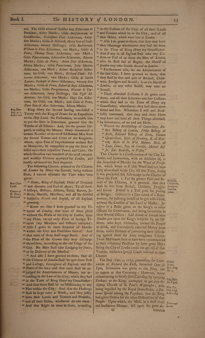 Rog.Hov. Ann. p. i. A.D.i 118 Roy. Char. Lond. Charter cf K. Henry the Second. viz. The Gild whereof Gofeline was Alderman or Prefident, thirty Marks; Giida Aurifabrorum, or Goldfmiths, Raditlphus Flael Alderman, forty- five Marks ; Giida ds Holiwell, Henry Son of Godr. Alderman, twenty Shillings; Giida Bocheiorum, William la Feite Alderman, one Mark Giida de Ponte, Thomas Cocus Alderman, one Mark; Giida Piperariorum, Edward—Alderman, fixteen Marks •, Giida de Ponte, Alwin Fink Alderman, fiiteen Marks ; Giida Panariorum, John Maurus Alderman, one Mark ; Robert Rochefolet Aider- man, his Gild, one Mark; Richard Thedr. Fel- trarius Alderman, two Marks; Giida de Sanblo Lazaro, Radulpk de Barre Alderman, twenty-five Marks ; Giida de Ponte, Robert de Bofio Alderman, ten Marks; Giida Per eg rinorurn, Warner le Tur- nur Alderman, forty Shillings; Odo Vigil Al¬ derman, his Gild, one Mark ; Hugo Leo Aider- man, his Gild, one Mark ; and Giida de Ponte, Peter Son of Alan Alderman, fifteen Marks. King Henry the Second having concluded a Treaty with the King of France for an Expedition to the Floly Land, the Parliament, to enable him to put the fame in Execution; granted him the Tenths of all Eftates : And, for the greater Dif- patch in raifing the Money, Henry fumrhoned a certain Number of the molt fubftantial Men from the feveral Towns and Cities of the Kingdom, whom, upon Pain of Imprifonment without Bail or Mainprize, he compelled to pay the Sums af- lefifed upon their refpe&ive Towns and Cities. On which Occafion two hundred of the moll eminent and wealthy Citizens appeared for London, and readily advanced the Sum required. The following Charter, granted to the Citizens of London by Henry the Second, being without Date, I cannot afcertain the Time when ’twas given. “ Henry, King of England; Duke of Normandy 44 and Aquitain, and Earl of Anjou \ To all Arch- u bifibops, Bifhops, Abbots, Earls, Barons, Ju- 44 Alices, Sheriffs, Minifters, and all his faithful 44 Subjects, French and Englijh, of all England, 44 greeting. • 44 Know ye, that I have granted to my Ci- 44 tizens of London, that none of them plead 44 without the Walls of the City of London, upon 44 any Pleas, except only Pleas of foreign Te- 44 nures (my Monyers and Officers excepted). <c Alfo I grant to them Acquital of Murder 44 within the City and Portfoken thereof: And 44 that none of them fhall wage Battle: And of 44 the Pleas of the Crown they may difcharge 44 themfelves, according to the old Ufage of the 44 City. No Man fhall take Lodging by Force, 44 or by Delivery of the Marfhah 44 And alfo I have granted to, them, that all 44 the Citizens of London fhall be quit from Toll 44 and L aft age, throughout all England, and the 44 Ports of the Sea ; and that none fhall be ad- 44 judged for Amerciaments of Money, but ac- “ cording to the Law of the City, which they had 44 in the Time of King Henry my Grandfather: 44 And that there fhall be no Mifkenning in any 44 Plea within the Cityp And that the Huftings 44 fhall be kept once a Week ; and they juftly 44 have their Lands and Tenures and Premifes, 44 and all their Debts, whofoevcr do owe them : 44 And that Right be done to them, according “ to the Cuftom of the City, of all their Lands “ and Tenures which be in the City ; and of all u their Debts, which were lent at London. 44 Alfo I do grant to them, that they may have 44 their Huntings where foe ver they had the fame “ in the Time of King Henry my Grandfather. t4 And if any in all England fhall take any Cu- “ ftom or Toll of or from the Men of London, “ after he fhall fail of Right, the Sheriff of iC London may take Goods thereof at London. “ Furthermore alfo, for the Advancement of tc ^ie laid City, I have granted to them, that “ they fhall be free and quit of Bridtoll, Child-' “ wite, Jerefgive and Scotall; fo as the Sheriff of “ London, or any other Bailiff, may take no 44 Scotall. 64 Thefe aforefaid Cuftoms I do grant unto u them, and all their Liberties and free Cuftoms 44 which they had in the Time of Henry my 44 Grandfather, wherefoever they had them more 44 better and free. Wherefore I will and ftead- 44 faftly command, that they and their Heirs 44 may have and hold all thefe Things aforefaid, 44 by Inheritance, of me and my Heirs. 44 Witnefs the Archbifhop of Canterbury, Ro- 44 bert Bifhop of London, Philip Bifhop of 44 Bath, Edward Bifhop of Exony Thomas 44 Chancellor, Rich, of Newbery, R. of War- 44 ren. Rich, of St. Wal. Mamot. Rich, of 44 Lucyi Conor, Son of Garold; Mannel Bif- 44 Jet, Loc. Baillolio, at Wejlm.” This Charter is a Confirmation of the City Li¬ berties and immunities, with an Addition of, i. An Acquittal of Murder for the Ward of Portfo¬ ken, which feems as if that Ward had not been fully afcertained to the City till this Time, feeing it was precluded this Advantage in the Charter of Henry the Firft. 2. For the greater Eafe and Be¬ nefit of the Citizens, it is granted, that they fhall be free from Bridtoll, Childwite, Jerefgive and Scotale. Bridtoll is a Toll paid for paffing of Bridges: Childzvite is a Fine taken of a Bond- woman, for fuffering herfelf to be got with Child, without the Confent of her Lord or Mafter : Je¬ refgive is a Bribe given to the King’s or other Officers for Connivance, and being favourable in their feveral Offices : And Scotale or Scotales were Abufes put upon the King’s Subjecfts by his Of¬ ficers; who kept Alehoufes, invited the People to drink, and fraudulently extorted Money from them, under Pretence of preventing their inform¬ ing againft them for fome imaginary Crimes, Thofe Mifcreants feem to have been countenanced in their villainous Pracftices by fome great Men % feeing the City of London could not get rid of that Vermin, without a fpecial Claufe inferred in their Charter. The Day (Sept. 2, 1189) preceeding the Coro¬ nation of Richard the Firft, furnamed Cceur de Lyon, Intimation was given to the Jews, not to appear at that Ceremony : However, many endeavouring to fatisfy their Curiofity, by carrying Prefents to the King, attempted to get into the Abbey Church of St. Peter’s Weft.minder and, being repulfed by the Royal Domefticks, a Ru¬ mour fpread among the Populace, that the King had given Orders for the intire Deftrudtion of that People. Upon which, the Mob, in a moft cruel and barbarous Manner, fell upon the poor de- O fencelefs Bridtoll, Childwite, Jerefgive; Scotale; cwhat. Gillie!. Newb. Rer. An?, lib. 4. Bog Hov. An. P. poll:. Mat. Par. Hift. Atigl. A.D.i 189 J C'V-'s maf. /acred.