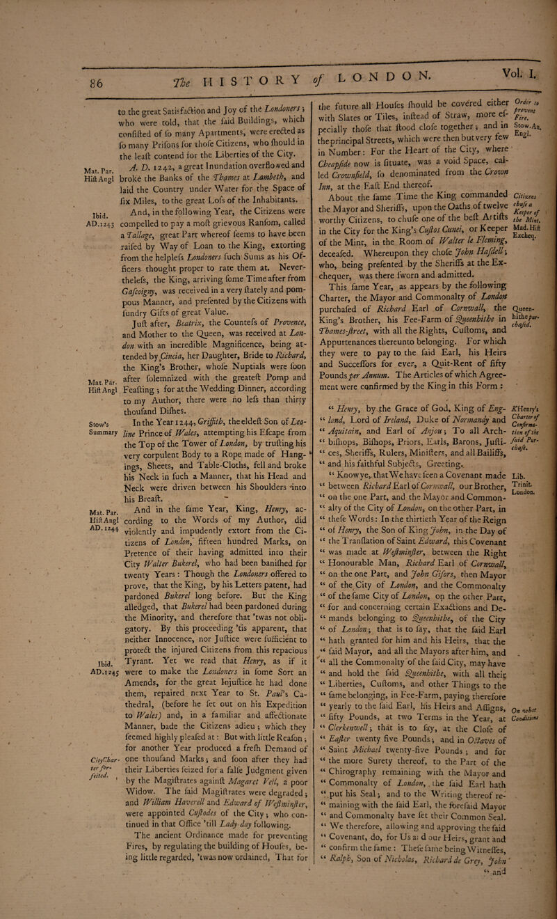 I S T O R Y of LONDON. to the great Satisfattion and Joy of the Londoners who were told, that the laid Buildings, which con lifted of fo many Apartments, were e retted as fo many Prifons for thole Citizens, who fhould in the leaft contend for the Liberties of the City. Mat par 1242* a great Inundation overflowed and HiftAngl broke the Banks of the Thames at Lambeth, and laid the Country under Water for the Space of fix Miles, to the great Lois of the Inhabitants. Ibid And, in the following Year, the Citizens were AD.1243 compelled to pay a moft grievous Ranfom, called a Tallagei great Part whereof feems to have been raifed by Way of Loan to the King, extorting from the helplefs Londoners fuch Sums as his Of¬ ficers thought proper to rate them at. Never- thelefs, the King, arriving fome Time after from Gafcoigny, was received in a very ftately and pom¬ pous Manner, and prefented by the Citizens with lundry Gifts of great Value. Juft after, Beatrix, the Countefs of Provence, and Mother to the Queen, was received at Lon¬ don with an incredible Magnificence, being at¬ tended by Cincia, her Daughter, Bride to Richard, v the King’s Brother, whofe Nuptials were loon Mat Par after folctnnized with the greateft Pomp and Hift Angl Feafting; for at the Wedding Dinner, according to my Author, there were no lefs than thirty thousand Difties. Stow’s In the Year 1244, Griffith, theeldeft Son of Leo- Summary fine Prince of Wales, attempting his Efcape from the Top of the Tower of London, by trufting his very corpulent Body to a Rope made of Hang- 1 ings, Sheets, and Table-Cloths, fell and broke his Neck in fuch a Manner, that his Head and Neck were driven between his Shoulders *into his Breaft. Mat. Par. And in the fame Year> KinS> Henry, ac- HiftAngl cording to the Words of my Author, did AD. 1244 violently and impudently extort from the Ci¬ tizens of London, fifteen hundred Marks, on Pretence of their having admitted into their City Walter Bukerel, who had been banilhed for twenty Years: Though the Londoners offered to prove, that the King, by his Letters patent, had pardoned Bukerel long before. But the King alledged, that Bukerel had been pardoned during the Minority, and therefore that ’twas not obli¬ gatory. By this proceeding ’tis apparent, that neither Innocence, nor Juftice were fufficient to protett the injured Citizens from this repacious Ibid. Tyrant. Yet we read that Henry, as if it AD. 1245 were to make the Londoners in fome Sort an Amends, for the great Injuftice he had done them, repaired next Year to St. Paul’s Ca¬ thedral, (before he fet out on his Expedition to Wales) and, in a familiar and affettionate Manner, bade the Citizens adieu ; which they feemed highly pleafed at: But with little Reafon ; for another Year produced a frelh Demand of CityChar■ one thoufand Marks *, and foon after they had their Liberties feized for a falfe Judgment given by the Magiftrates againft Magaret Veil, a poor Widow. The faid Magiftrates were degraded j and William Haver ell and Edward of Wejlminjler, were appointed Cujfodes of the City-, who con¬ tinued in that Office ’till Lady-day following. The ancient Ordinance made for preventing Fires, by regulating the building of Houles, be¬ ing little regarded, ’twas now ordained, That for ter for¬ feited. the future all Houfes fhould be covered either with Slates or Tiles, inftead of Straw, more ef- pecially thofe that Rood clofe together> and in the principal Streets, which were then but very few in Number: For the Heart of the City, where Cheapfide now is fituate, was a void Space, cal¬ led Crownfield,, fo denominated from the Crown Inn, at the Eaft End thereof. About the fame Time the King commanded the Mayor and Sheriffs, upon the Oaths of twelve worthy Citizens, to chufe one of the belt Artifts in the City for the King’s Cujlos Gunei, or Keeper of the Mint, in the Room of Walter le Fleming, deceafed. Whereupon they chofe John Hafdell; who, being prefented by the Sheriffs at the Ex¬ chequer, was there lworn and admitted. This fame Year, as appears by the following Charter, the Mayor and Commonalty of London purchafed of Richard Earl of Cornwall, the King’s Brother, his Fee-Farm of Queenhithe in Thames-direct, with all the Rights, Cuftoms, and Appurtenances thereunto belonging. For which they were to pay to the faid Earl, his Heirs and Succeflfors for ever, a Quit-Rent of fifty Pounds per Annum. The Articles of which Agree¬ ment were confirmed by the King in this Form : Order to prevent Fire. Stow.An, Engl. Citizens chufe a Keeper of the Mint. Mad.Hift Excheq. Queen- hithe pur¬ chafed. Cl cc cc cc cc cc cc cc cc cc cc cc cc cc cc cc cc cc cc cc cc cc cc cc cc cc cc cc cc cc cc cc cc cc cc cc cc cc cc cc “ Henry, by the Grace of God, King of Eng¬ land, Lord of Ireland, Duke of Normandy and Aquitain, and Earl of Anjou; To all Arch- bifhops, Bifhops, Priors, Earls, Barons, Jufti- ces, Sheriffs, Rulers, Minifters, and all Bailiffs, and his faithful Subjetts, Greeting. tc Knowye,,thatWe have feen a Covenant made between Richard Earl of Cornwall, our Brother, on the one Part, and the Mayor and Common¬ alty of the City of London, on the other Part, in thefe Words: In the thirtieth Year of the Reign of Henry, the Son of King John, in the Day of the Tranfiation of Saint Edward, this Covenant was made at Wejlminjler, between the Right Honourable Man, Richard Earl of Cornwall, on the one Part, and John Gifors, then Mayor of the City of London, and the Commonalty of the fame City of London, on the other Part, for and concerning certain Exattions and De¬ mands belonging to Queenhithe9 of the City of Londonthat is to fay, that the faid Earl hath granted for him and his Heirs, that the faid Mayor, and all the Mayors after him, and all the Commonalty of the faid City, may have and hold the faid Queenhithe, with all their Liberties, Cuftoms, and other Things to the fame belonging, in Fee-Farm, paying therefore yearly to the faid Earl, his Eleirs and Affio-ns fifty Pounds, at two Terms in the Year, at Clerkenwell j that is to fay, at the Clofe of Eajler twenty five Pounds j and in Ofiaves of Saint Michael twenty-five Pounds ; and for the more Surety thereof, to the Part of the Chirography remaining with the Mayor and Commonalty of London, .the faid Earl hath put his Seal*, and to the Writing thereof re¬ maining with the faid Earl, the forefaid Mayor and Commonalty have fet their Common Seal. We therefore, allowing and approving the faid Covenant, do, for Us a; d our Heirs, grant and confirm the fame : Thefe fame being Wirnefles, Ralph, Son of Nicholas, Richard de Grey, John “ and AfHenry’s Charter of Confirma¬ tion of the faid Pur- chafe. Lib. Trinit. London. On vohat Conditions 1