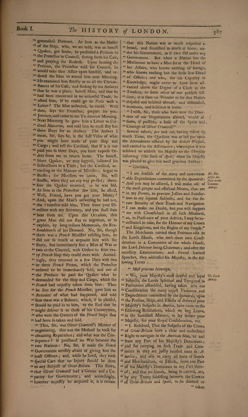 cc cc cc cc cc cc cc cc cc groundless Pretence. As foon as the Mafter of the Ship, who, we are told, was an honeft Qiiaker, got home, he prefented a Petition to the Protedfor in Council, fetting forth his Cafe, and praying for Redrefs. Upon hearing the Petition, the Protestor told his Council, he would take that Affair upon himfelf, and or¬ dered the Man to attend him next Morning. He examined him ftridtly as to all the Circum- “ ftances of his Cafe, and finding by his Anfwers “ that he was a plain, honeft Man, and that he “ had been concerned in no unlawful Trade, he <c afked him, If he could go to Paris with a <c Letter ? The Man anfwered, he could. Well c< then, fays the Protestor, prepare for your “ Journey, and come to me To-morrow Morning. tc Next Morning he gave him a Letter to Car- “ dinal Mazarine, and told him he muft flay but 4C three Days for an Anfwer. The Anfwer I “ mean, Sir, fays he, is the full Value of what “ you might have made of your Ship and tc Cargo •, and tell the Cardinal, that if it is not “ paid you in three Days, you have exprefs Or- “ ders from me to return home. The honeft, <c blunt Quaker, we may fuppofe, followed his <c Inftrudtions to a Tittle ; but the Cardinal, ac- “ cording to the Manner of Minifters, began to “ ffiufffe; for Minifters we know, Sir, will st fhufffe, when they are any way preffed ; there- M fore the Quaker returned, as he was bid. 44 As foon as the Protestor faw him, he allied, 44 Well, Friend, have you got your Money ? 44 And, upon the Man’s anfwering he had not, 44 the Protestor told him, Then leave your Di- 44 redtion with my Secretary, and you fliall foon 44 hear from me. Upon this Occafion, that 44 great Man did not ftay to negotiate, or to 44 explain, by long tedious Memorials, the Rea- 44 fonablenefs of his Demand. No, Sir, though 44 there was a French Minifter reffding here, he 44 did not fo much as acquaint him with the 44 Story, but immediately fent a Man of War or <4 two to the Channel, with Orders to feize eve- 44 ry French Ship they could meet with. Accord- 44 ingly, they returned in a few Days with two 44 or three French Prizes, which the Protedtor 44 ordered to be immediately fold, and out of 44 the Produce he paid the Quaker what he <c demanded for the Ship and Cargo, which the tc French had unjuftly taken from him: Then “ he fent for the French Minifter, gave him an “ Account of what had happened, and told “ him there was a Balance, which, if he pleafed, “ Ihould be paid in to him, to the End that he “ might deliver it to thofe of his Countrymen, “ who were the Owners of the French Ships that “ had been fo taken and fold. “ This, Sir, was Oliver Cromzvell’s Manner of « negotiating, this was the Method he took for “ obtaining Reparation ; and what was the Con- « fequence ? It produced no War between the tc two Nations : No, Sir, it made the French “ Government terribly afraid of giving him the “ leaft Offence ; and, while he lived, they took « fpecial Care that no Injury Ihould be done « to any Subject of Greal-Britain. This ifhews, ct that Oliver Cromwell had a Genius and a Ca- “ pacity for Government ; and accordingly, « however unjuftly he acquired it, it is certain i that this Nation was as much refpedted a- “ broad, and fiourifhed as much at home, un- “ der his Government, as it ever did under any “ Government. But when a Nation has the “ Misfortune to have a Man fet at the Head of “ her Affairs, who knows nothing of foreign, u who knows nothing but the little low Detail “ of Offices; and who, for his Capacity or c< Knowledge, ought never to have been ad- “ vanced above the Degree of a Clerk in the “ Treafury, or fome other of our publick Of- 44 flees; it is then no Wonder to fee that Nation 44 defpifed and infulted abroad, and diffatisfied, 44 mutinous, and feditious at home. “ I wifh, Sir, thofe who have now the Direc- 44 tion of our Negotiations abroad, would af- 44 fume, if poffible, a little of the Spirit and. 44 Courage of Oliver Cromwell.” Several others, pro and con, having taken up much Time, the Queftion was at laft put upon the Amendment offered by Sir Robert Walpole, and carried in the Affirmative ; whereupon it was refolved to addrefs his Majefty on the Fburfday following (the fixth of April) when his Majefty was plealed to give this moft gracious Anfwer : 44 Gentlemen, 44 I am fenfible of the many and unwarrant- Hh Ma- 44 able Depredations committed by the Spaniards: ^rfoTbe 44 And you may be affured, I will make ufe of Commons 44 the moft proper and effectual Means, that are Addrefs- 44 in my Power, to procure Juftice and Satisfac- 44 tion to my injured Subjects, and for the fu- 44 ture Security of their Trade and Navigation. 44 I can make no Doubt, but you will fupport 44 me with Chearfulnefs in all luch Meafures, 44 as, in Purfuance of your Advice, I may be ne- 44 ceffitated to take, for the Honour of my Crown 44 and Kingdoms, and the Rights of my People.” The Merchants carried their Petitions alfo to the Lords Houfe, who took them into Conft- deration in a Committee of the whole Houfe, the Lord Delawar being Chairman ; and after the neceffary Examinations, and feveral learned Speeches, they addreffed his Majefty, in the fol¬ lowing Terms : 44 Moft gracious Sovereign, 44 We, your Majefty’s moft dutiful and loyal The Lords 44 Subjects, the Lords Spiritual and Temporal in Addre^' 44 Parliament affembled, having taken into our t4 Confideration the many unjuft Violences and 44 Depredations committed by the Spaniards, upon 44 the Perfons, Ships, and Effedts of divers of your 44 Majefty’s Subjects in America, have come to the 44 following Refolutions, which we beg Leave, 44 in the humbleft Manner, to lay before your 44 Majefty, for your Royal Confideration, viz. 44 I. Refolved, That the Subjects of the Crown 44 of Great-Britain have a clear and undoubted 44 Right to navigate in the American Seas, to and 44 from any Part of his Majefty’s Dominions •, 44 and for carrying on fuch Trade and Com- 44 merce as they are juftly intitled unto in A- 44 merica ; and alfo to carry all Sorts of Goods 44 and Merchandizes, or Effedts, from one Part 44 of his Majefty’s Dominions to any Part there- 44 of *, and that no Goods, being fo carried, are, 44 by any Treaty fubfifting between the Crowns 44 of Great-Britain and Spain, to be deemed or “ taken