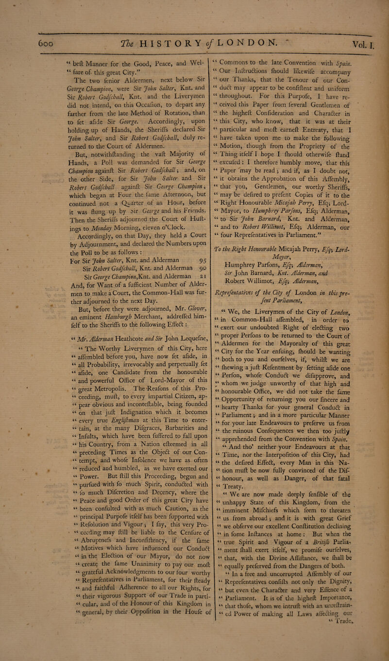 “ bell Manner for the Good, Peace, and Wei- 1 tc tare of this great City.” I The two fenior Aldermen, next below Sir George Champion, were Sir John Salter, Knt. and Sir Robert Godfchall, Knt. and the Liverymen did not intend, on this Occafion, to depart any farther from the late Method of Rotation, than to fet afide Sir George. Accordingly, upon holding up of Hands, the Sheriffs declared Sir John Salter, and Sir Robert Godfchall, duly re¬ turned to the Court of Aldermen. But, notwithftanding the vaft Majority of Hands, a Poll was demanded for Sir George Champion againft Sir Robert Godfchall; and, on the other Side, for Sir John Salter and Sir Robert Godfchall againft Sir George Champion, which began at Four the fame Afternoon, but continued not a Quarter of an Hour, before it was flung up by Sir George and his Friends. Then the Sheriffs adjourned the Court of Huft- ings to Monday Morning, eleven o’clock. j Accordingly, on that Day, they held a Court by Adjournment, and declared the Numbers upon the Poll to be as follows : j For Sir John Salter, Knt. and Alderman 95 Sir Robert Godfchall, Knt. and Alderman 90 Sir George ChampionfL^-- and Alderman 21 And, for Want of a fufficient Number of Aider- men to make a Court, the Common-Hall was fur¬ ther adjourned to the next Day. | But, before they were adjourned, Mr. Glover, an eminent Hamburgh Merchant, addreffed him- lelf to the Sheriffs to the following Effed: “ Mr. Alderman Pleathcote and Sir John Lequefne, “ The Worthy Liverymen of this City, here 4C affembled before you, have now fet afide, in “ all Probability, irrevocably and perpetually fet <c afide, one Candidate from the honourable “ and powerful Office of Lord-Mayor of this “ great Metropolis. The-Reafons of this Pro- “ ceeding, muft, to every impartial Citizen, ap- pear obvious and inconteftable, being founded “ on that juft Indignation which it becomes “ every true Englifhman at this Time to enter- 44 tain, at the many Difgraces, Barbarities and “ Infults, which have been differed to fall upon “ his Country, from a Nation efteemed in all « preceding Times as the Objed of our Con- tc tempt, and whofe Infolence we have as often “ reduced and humbled, as we have exerted our 44 Power. But ftill this Proceeding, begun and 44 purfued with fo much Spirit, conducted with 44 fo much Difcretion and Decency, where the 44 Peace and good Order of this great City have 44 been confulted with as much Caution, as the 44 principal Purpofe itfelf has been fupported with 44 Refolution and Vigour ; I fay, this very Pro- * 44 cccding may ftill be liable to the Cenfure of 44 Abruptnefs and Inconfiftency, if the fame 44 Motives which have influenced our Condud 44 in the Election of our Mayor, do not now 44 create the fame Unanimity to pay our moft 44 grateful Acknowledgments to our four worthy 44 Reprefentatives in Parliament, for their fteady 44 and faithful Adherence to all our Rights, for 44 their vigorous Support of our Trade in parti- 44 cular, and of the Honour of this Kingdom in 44 general, by their Oppofition in the Houfe of 44 Commons to the late Convention with Spain. 44 Our Inftrudions fhould like wife accompany 44 our Thanks, that the Tenour of our Con- 44 dud may appear to be confiftent and uniform 44 throughout. For this Purpofe, I have re- 44 ceived this Paper from leveral Gentlemen of 44 the higheft Confideration and Charader in 44 this City, who know, that it was at their 44 particular and moft earneft Entreaty, that I 44 have taken upon me to make the following 44 Motion, though from the Propriety of the 44 Thing itfelf I hope I fhould otherwife ftand 44 excufed : I therefore humbly move, that this 44 Paper may be read ; and if, as I doubt not, 44 it obtains the Approbation of this AfTembly, 44 that you. Gentlemen, our worthy Sheriffs, 44 may be defired to prefent Copies of it to the 44 Right Honourable Micajah Perry, Efq^ Lord- 44 Mayor, to Humphrey Parfons, Efq; Alderman, 44 to Sir John Barnard, Knt. and Alderman, 44 and to Robert Willitnot, Efq; Alderman, our 44 four Reprefentatives in Parliament.” <T0 the Right Honourable Micajah Perry, Efqy Lord- Mayor, Humphrey Parfons, Efqy Alderman, Sir John Barnard, Knt. Alderman, and Robert Willimot, Efqy Alderman, Reprefentatives of the City of London in this pre¬ fent Parliament, 44 We, the Liverymen of the City of London, 44 in Common-Hall affembled, in order to 44 exert our undoubted Right of eleding two 44 proper Perfons to be returned to the Court of 44 Aldermen for the Mayoralty of this great 44 City for the Year enfuing, fhould be wanting 44 both to you and ourfelves, if, whilft we are 44 fhewing a juft Refentment by fetting afide one 44 Perfon, whofe Condud we difapprove, and 44 whom we judge unworthy of that high and 44 honourable Office, we did not take the fame 44 Opportunity of returning you our fincere and 44 hearty Thanks for your general Condud in 44 Parliament; and in a more particular Manner 44 for your late Endeavours to preferve us from 44 the ruinous Confequences we then too juftly 44 apprehended from the Convention with Spain. 44 And tho’ neither your Endeavours at that 44 Time, nor the Interpolation of this City, had 44 the defired Effed, every Man in this Na- 44 tion muft be now fully convinced of the Dif- 44 honour, as well as Danger, of that fatal 44 Treaty. 44 We are now made deeply fenfible of the 44 unhappy State of this Kingdom, from the 44 imminent Mifchiefs which feem to threaten 44 us from abroad ; and it is with great Grief 44 we obferve our excellent Conftitution declining 44 in fome Inftances at home : But when the 44 true Spirit and Vigour of a Britifh Parlia- 44 ment ffiall exert itfelf, we promile ourfelves, 44 that, with the Divine Affiftance, we fnall be 44 equally preferved from the Dangers of both. 44 In a tree and uncorrupted Alfembly of our j 44 Reprefentatives confifts not only the Dignity, 44 but even the Charader and very Eflence of a 44 Parliament. It is of the higheft Importance, 44 that thole, whom we intruft with an unreftrain- 44 ed Power of making all Laws affeding our 44 Trade,.