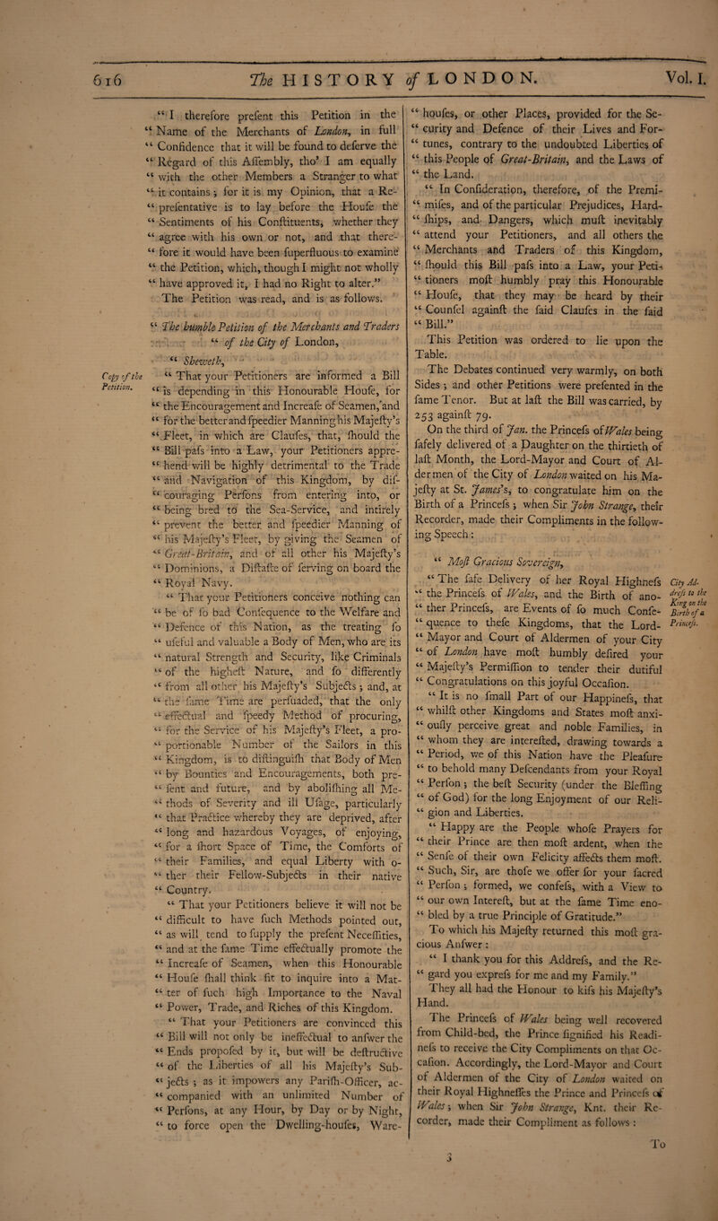 ..„.. .■- -- - ' ■ .•- ■ ' ~ I ii * '» ■ I, ——■*———'■ ^«*1—— i i— 44 I therefore prefent this Petition in the 44 Name of the Merchants of London, in full 44 Confidence that it will be found to deferve the 44 Regard of this Affembly, tho* I am equally 44 with the other Members a Stranger to what 44 it contains ^ for it is my Opinion, that a Re- 44 prelentative is to lay before the Houfe the 44 Sentiments of his Conftituents, whether they 44 agree with his own or not, and that there- 44 fore it would have been fuperfluous to examine 44 the Petition, which, though I might not wholly 44 have approved it, i had no Right to alter.” The Petition was read, and is as follows. T; : i. ••.]i .. • (' • 44 The humble Petition of the Merchants and ‘Traders 44 of the City of London, 44 Sheweth, Copy of the 44 That your Petitioners are informed a Bill Petition. n js depending in this Honourable Houfe, for 44 the Encouragement and Increafe of Seamen,'and 44 for the better and fpeedier Manninghis Majefty’s 44 Fleet, in which are Claufes, that, fhoula the 44 Bill pafs into a Law, your Petitioners appre- 44 hend will be highly detrimental to the Trade 44 and Navigation of this Kingdom, by dif- 44 coura.gino; Perfons from entering into, or 44 being bred to the Sea-Service, and intirely 44 prevent the better, and fpeedier Manning of 44 his Majefty’s Fleet, by giving the Seamen of 44 Great-Britah, and of all other his Majefty’s 44 Dominions, a Diftafte of ferving on board the 44 Royal Navy. 44 That your Petitioners conceive nothing can 44 be of fo bad Confequence to the Welfare and 44 Defence of this Nation, as the treating fo 44 ufeful and valuable a Body of Men, who are its 44 natural Strength and Security, like Criminals 44 of the higheft Nature, and fo differently 44 from all other his Majefty’s Subjects ; and, at 14 the fame Time are perfuaded, that the only 44 effectual and fpeedy Method of procuring, 44 for the Service of his Majefty’s Fleet, a pro- 44 portionable Number of the Sailors in this 44 Kingdom, is to diftinguifh that Body of Men 44 by Bounties and Encouragements, both pre- 44 lent and future, and by abolishing all Me- 44 thods of Severity and ill Ufage, particularly 44 that Practice whereby they are deprived, after 44 long and hazardous Voyages, of enjoying, 44 for a fhort Space of Time, the Comforts of 44 their Families, and equal Liberty with o- 44 ther their Fellow-Subjects in their native 44 Country. 44 That your Petitioners believe it will not be 44 difficult to have fuch Methods pointed out, 44 as will tend to fupply the prefent Neceffities, 44 and at the Erne Time effedtually promote the 44 Increafe of Seamen, when this Honourable 44 Houfe (hall think fit to inquire into a Mat- 44 ter of fuch high Importance to the Naval 44 Power, Trade, and Riches of this Kingdom. 44 That your Petitioners are convinced this 44 Bill will not only be ineffeftual to anfwer the 44 Ends propofed by it, but will be deftructive 44 of the Liberties of all his Majefty’s Sub- 44 jedts ; as it impowers any Parifh-Officer, ac- 44 companied with an unlimited Number of 44 Perfons, at any Hour, by Day or by Night, 44 to force open the Dwelling-houfes, Ware- 44 houfes, or other Places, provided for the Se- 44 curity and Defence of their Lives and For- 44 tunes, contrary to the undoubted Liberties of 44 this People of Great-Britain* and the Laws of 44 the Land. 44 In Confideration, therefore, of the Premi- 44 mifes, and of the particular Prejudices* Hard- 44 ffiips, and Dangers, which muft inevitably 44 attend your Petitioners, and all others the 44 Merchants and Traders of this Kingdom, 44 fhould this Bill pafs into a Law, your Petn 44 tioners mod humbly pray this Honourable 44 Houfe, that they may be heard by their 44 Counfel againft the faid Claufes in the faid 44 Bill.” This Petition was ordered to lie upon the Table. The Debates continued very warmly, on both Sides ; and other Petitions were prefented in the fame Tenor. But at laft the Bill was carried, by 253 againft 79. On the third of Jan. the Princefs of Wales being fafely delivered of a Daughter on the thirtieth of laft Month, the Lord-Mayor and Court of Al¬ dermen of the City of London waited on his Ma- jefty at St. James's, to congratulate him on the Birth of a Princefs ; when Sir John Strange, their Recorder, made their Compliments in the follow¬ ing Speech: 44 Moft Gracious Sovereign, 44 The fafe Delivery of her Royal Highnefs City Ad- '4 the Princefs of Wales, and the Birth of ano- drJstothe 44 ther Princefs, are Events of fo much Confe- 44 quence to thefe Kingdoms, that the Lord- Prin(e/S- 44 Mayor and Court of Aldermen of your City 44 of London have moft humbly defired your 44 Majefty’s Permiffion to tender their dutiful 44 Congratulations on this joyful Occafion. 44 It is no fmall Part of our Happinefs, that 44 whilft other Kingdoms and States moft anxi- 44 oufly perceive great and noble Families, in 44 whom they are interefted, drawing towards a 44 Period, we of this Nation have the Pleafure 44 to behold many Defcendants from your Royal 44 Perfon j the belt Security (under the Bleffing 44 of God) for the long Enjoyment of our Reli- 44 gion and Liberties. 44 Happy are the People whofe Prayers for 44 their Prince are then moft ardent, when the 44 Senle of their own Felicity affeefts them moft. 44 Such, Sir, are thofe we offer for your facred 44 Perfon ; formed, we confefs, with a View to 44 our own Intereft, but at the fame Time eno- 44 bled by a true Principle of Gratitude.” To which his Majefty returned this moft gra¬ cious Anfwer : 44 I thank you for this Addrefs, and the Re- 44 gard you exprefs for me and my Family.” They all had the Flonour to kifs his Majefty’s Hand. The Princefs of Wales being well recovered from Child-bed, the Prince fignified his Readi- nefs to receive the City Compliments on that Oc¬ cafion. Accordingly, the Lord-Mayor and Court ol Aldermen of the City of London waited on their Royal Highneftes the Prince and Princefs c* Wales when Sir John Strange, Knt. their Re¬ corder, made their Compliment as follows : I o