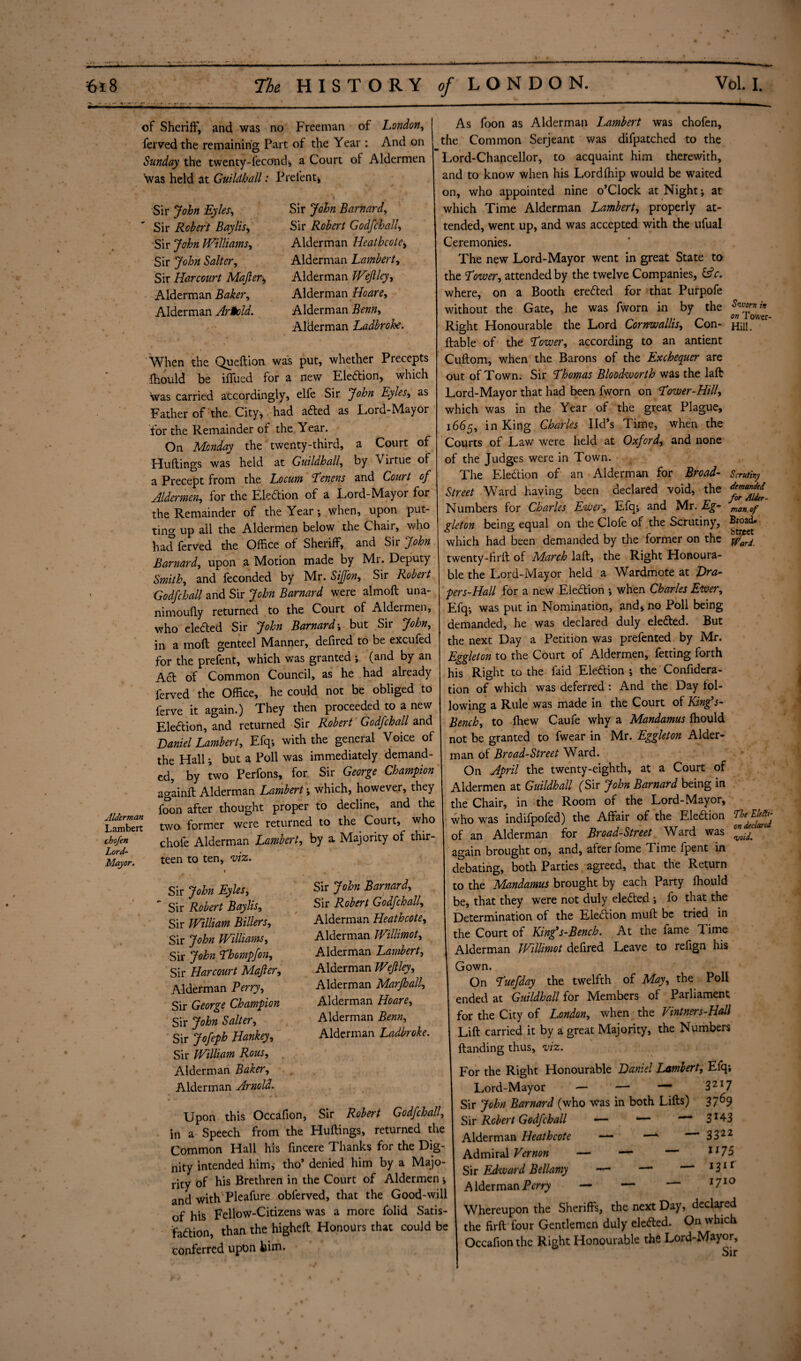 of Sheriff, and was no Freeman of London, ferved the remaining Part of the Year : And on Sunday the twenty-feconch a Court of Aldermen 'was held at Guildhall: Prelent* Alderman Lambert chofen Lord- Major. Sir John Eyles, Sir Robert Baylis, Sir John Williams, Sir John Salter, Sir Harcourt Majler* Alderman Baker, Alderman Arnold. Sir John Barnard, Sir Robert Godfchall, Alderman Heathcote* Alderman Lambert, Alderman Wejlley, Alderman Hoare, Alderman Z&wz, Alderman Ladbroke. When the Queftion was put, whether Precepts fhould be iffued for a new Eledion, which was carried accordingly, elfe Sir John Eyles, as Father of the City, had aded as Lord-Mayor for the Remainder of the Year. On Monday the twenty-third, a Court of Huftings was held at Guildhall, by Virtue of a Precept from the Locum Lenens and Court of Aldermen, for the Eledion of a Lord-Mayor for the Remainder of the Year; when, upon put¬ ting up all the Aldermen below the Chair, who had ferved the Office of Sheriff, and Sir John Barnard, upon a Motion made by Mr. Deputy Smith, and feconded by Mr. SiJJ'on, Sir Robert Godfchall and Sir John Barnard were almoft una- nimoufly returned to the Court of Aldermen, who eleded Sir John Barnard; but Sir John, in a molt genteel Manner, defired to be excufed for the prefent, which was granted ; (and by an Ad of Common Council, as he had already ferved the Office, he could not be obliged to ferve it again.) They then proceeded to a new Eledion, and returned Sir Robert Godfchall and Daniel Lambert, Efq; with the general Voice of the Hall; but a Poll was immediately demand¬ ed, by two Perfons, for Sir George Champion againft Alderman Lambert; which, however, they foon after thought proper to decline, and the two former were returned to the Court, who chofe Alderman Lambert, by a Majority of thir¬ teen to ten, viz. Sir John Eyles, Sir Robert Baylis, Sir William Billers, Sir John Williams, Sir John Lhompfon, Sir Harcourt Majler, Alderman Perry, Sir George Champion Sir John Salter, Sir Jofeph Hankey, Sir William Rous, Alderman Baker, Alderman Arnold. Sir John Barnard, Sir Robert Godfchall, Alderman Heathcote, Alderman Willimot, Alderman Lambert, Alderman Wejlley, Alderman Marjhall, Alderman Hoare, Alderman Benn, Alderman Ladbroke. Sworn in on Tower- Hill. Scrutiny demanded for Alder¬ man of Broad* Street Ward. Upon this Occafion, Sir Robert Godfchall, in a Speech from the Huftings, returned the Common Hall his fincere Thanks for the Dig¬ nity intended him, tho’ denied him by a Majo¬ rity of his Brethren in the Court of Aldermen ; and with Pleafure obferved, that the Good-will of hiS Fellow-Citizens was a more folid Satis¬ faction, than the higheft Honours that could be conferred upon him. As foon as Alderman Lambert was chofen, the Common Serjeant was difpatched to the Lord-Chancellor, to acquaint him therewith, and to know when his Lordlhip would be waited on, who appointed nine o’Clock at Night; at which Time Alderman Lambert, properly at¬ tended, went up, and was accepted with the ufual Ceremonies. The new Lord-Mayor went in great State to the Lower, attended by the twelve Companies, £?c. where, on a Booth ereded for that Purpofe without the Gate, he was fworn in by the Right Honourable the Lord Cornwallis, Con- liable of the Lower, according to an antient Cuftom, when the Barons of the Exchequer are out of Town. Sir Lhomas Bloodworth was the lall Lord-Mayor that had been fworn on Lower-Hill, which was in the Year of the great Plague, 1665, in King Charles lid’s Time, when the Courts of Law were held at Oxford, and none of the Judges were in Town. The Eledion of an Alderman for Broad- Street Ward having been declared void, the Numbers for Charles Ewer, Efq; and Mr. Eg- gleton being equal on the Clofe of the Scrutiny, which had been demanded by the former on the twenty-firft of March lall, the Right Honoura¬ ble the Lord-Mayor held a Wardmote at Dra- pers-Hall for a new Eledion ; when Charles Ewer, Efq; was put in Nomination, and, no Poll being demanded, he was declared duly eleded. But the next Day a Petition was prefented by Mr. Eggleton to the Court of Aldermen, fetting forth his Right to the faid Eledion ; the Confidera- tion of which was deferred: And the Day fol¬ lowing a Rule was made in the Court of King’s- Bench, to fhew Caufe why a Mandamus lhould not be granted to fwear in Mr. Eggleton Aider- man of Broad-Street Ward. On April the twenty-eighth, at a Court of Aldermen at Guildhall (Sir John Barnard being in the Chair, in the Room of the Lord-Mayor, who was indifpofed) the Affair of the Eledion of an Alderman for Broad-Street Ward was again brought on, and, after fome Time fpent in debating, both Parties agreed, that the Return to the Mandamus brought by each Party lhould be, that they were not duly eleded ; fo that the Determination of the Eledion mull be tried in the Court of King's-Bench. At the fame 1 ime Alderman Willimot defired Leave to refign his Gown. On Luefday the twelfth of May, the Poll ended at Guildhall for Members of Parliament for the City of London, when the Vintners-Hall Lift carried it by a great Majority, the Numbers Handing thus, viz. For the Right Honourable Daniel Lambert, Efq; 32I7 3769 3J43 3322 1175 131 r 1710 The Electi¬ on declared void. Lord-Mayor Sir John Barnard (who was in both Lifts) Sir Robert Godfchall — *— Alderman Heathcote — Admiral Vernon — — — Sir Edward Bellamy — A Herman Perry — — Whereupon the Sheriffs, the next Day, declared the fi.rft four Gentlemen duly eleded. On which Occafion the Right Honourable the Lord-Mayor, Sir