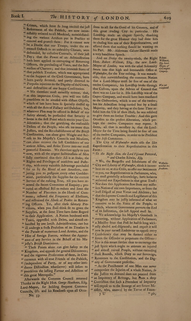 Book I. ^ HISTORY of LONDON. 629 *t> ^r^mes» which have fo long excited the juft ‘ Refcntment of the Publick, are now incon- “ teftably evinced to all Mankind, notwithftand- ing the various Artifices put in Practice to ■ concea^ and protedl them : .For it cannot now ^ °e a Doubt that our Troops, under the ex- “ tremeft Diftrefs in an unhealthy Climate, were “defrauded, by collufive Contracts, of their juft Pay ; that the Power ot an Adminiftration “ hath been applied to corrupting of Returning “ Officers, the purchafing of Votes, and the Sub- “ verfion of Charters ; and that inlmenfe Sums of “ that publick Treafure, which was appropriated “ to the Support of the Civil Government, have “ been partly fecreted, and partly diverted to “ Purpofes injurious to the Dignity of the Crown, tc and deftrudlive of our happy Conftitution. “ We therefore moft earneftly entreat, that, “ at this important Crifis, you will not fuffer “ yourfelves to be amufed with diftant Objects, “ which of late have been fo fpecially drefled up “ with all the Arts of Fallacy and Delufion; but, “ whatever Plea may be offered in Behalf of our “ Safety abroad, be perfuaded that Securitv at “ home is the firft Point which merits your Con- “ ^deration ; that the gratifying the reafonable “ Defires of the People, who a Ik no more than “ Juftice, and the Re-eftabliffiment of the Britifi “ Conftitution, can alone give Weight and Suc- “ cefs to his Majefty’s Councils and Meafures, “ can alone recover the loft Confidence of our “ antient Allies, and ftrike Terror into our moft “ powerful Enemies. We therefore apply to you “ now, with all the urgent Sollidtatlons of Men “ fully convinced that their All is at Stake, the “ Rights and Privileges of ourfelves and Pofte- “ rity, with every valuable Advantage purchafed “ for us hy the Blood of our Anceftors, con- “ juring you to poftpone every other Confider- “ ation, particularly the Supplies for the current cc Service of the enfuing Year, till you have re- “ newed the Secret Committee of Enquiry ; pro- <e cured an effectual Bill to reduce and limit the “ Number of Placemen in the Houfe of Com- “ mons ; reftored the F'requency of Elections, “ and reftrained the Abufe of Power in Return- ts ing Officers. Yet, after thefe falutary Pro- “ vifions, when you ffiall think fit to grant the “ Supplies, at the fame Time have fome Regard “ to their Application. A Nation burdened with “ Taxes, oppreffed with Debts, and almoft ex- “ haufted by one laviffi Adminiftration, can but 4c ill undergo a frefti Profufion of its Treafure in “ the Parade of numerous Land Armies, and the “ Hire of foreign Forces, without the Appear- “ ance of any Service in the Behalf of his Ma- “ jefty’s Britijh Dominions. “ Thefe Points alone can give Safety to the “ Kingdom, and appeafe the general Difcontents ; « and the vigorous Profecution of them, in Con- “ currence with all true Friends of the Publick, “ (independent of Party, or of any other invi- “ duous Diftindion whatfoever) will infure to “ yourfelves the lafting Favour and Affedion of “ this great Metropolis.” Afterwards the Common Council returned Thanks to the Right Hon. George Heathcote, Efq; Lord-Mayor, for holding frequent Common Councils, fcfc. and his Readinefs upon all Occa- No. 53. fions to ad for the Good of his Country, and of this great trading City in particular. His Lordfhip made an elegant Speech, thanking them for the great Honour they had done him in chufing him one of their Reprefentatives, and affured them that nothing fhould be wanting on his Part. Mr. Alderman Calvert likewife made a very handfome Speech. And on Friday the twenty-ninth, the Right Flon. Robert Willimot, Efq; the new Lord- E^; Mayor of London, was with the ufual Solemnity Mayor, of l'worn into that high and honourable Office at bFeJhninfter, for the Year enfuing. It was remark¬ able, that notwithftanding the common Notion that a Lord-Mayor muft be free of one of the twelve Companies, his Lordlhip broke through tVasnot that Cuftom, upon the Advice of Council that traf!^ate ‘ there was no Law for it. His Lordfhip was of the Coopers Company, and would have been tranflated to the Clothworkers, which is one of the twelve; but his Admiffion being carried but by a fmall Majority, and they having at the fame Time re- fufed him the U fe of their Hall, he was refolved to give them no farther Trouble : And this gave Gccafion to the prefent Alteration, which per¬ haps the twelve Companies may repent. It feems, all that is neceffary is, that the Lord- Mayor for the Time being fhould be free of one of the twelve Companies, in order to be Prefident of the Irijh Committee. The City of Wejlminfler md.de alfo the like Reprefentation to their Reprefentatives in this Form: “ ddo the Right Hon. the Lord Vifcount Perceval, “ and Charles Edwin, Efp> “ We, the Burgeffes and Inhabitants of the “ City and Liberty of IVeftminfier, think it incum- minfter /»-» “ bent on us* at this Crifis, to offer our Sentiments Jiruaions' “ to you, our Reprefentatives in Parliament, who, “ we moft gratefully acknowledge, have hitherto “ anfwered our Expectations in that great Truft: “ Nor does this Application flow from any mifta- “ ken Notion of our own Importance, or from the “ leaft Difguft of your Virtue and Abilities ; but “ that the fupreme Councils and Legiflature of this u Kingdom may be juftly informed of what we “ conceive to be the Voice of the People* to “ which, whenever Government perverts the End “ of its Inftitution, the laft Appeal muft lie. 46 We acknowledge his Majefty’s Goodnefs in u removing, without Application of Parliament, “ a Minifter from that Poll he had fo long wick- “ edly abufed and difgraced ; and expeft it will cc now be your earned: Endeavour to oppofe every a Confederacy that may be formed either to “ fereen the Offender or perpetuate the Offence : “ Nor is this meant further than to encourage the “juft Spirit which ought to animate an injured u and almoft ruined People, without exceeding “ thole Bounds, vdlich Duty to our Sovereign, “ Reverence to the Conftitution, and the Dio-- tc nity of Government preferibe. “ As the Puniffiment of one Man can never u compenfate the Injuries of a whole Nation, fo “ the Juftice we demand does not proceed from “ an Impotency of Revenge, but from a deep “ Convicftion that fuch a Precedent of Impunity “ will expofe us to the Scourge of any future Mi- “ nifter, who, unawed by the Terror of Exam- 7 U “pie,