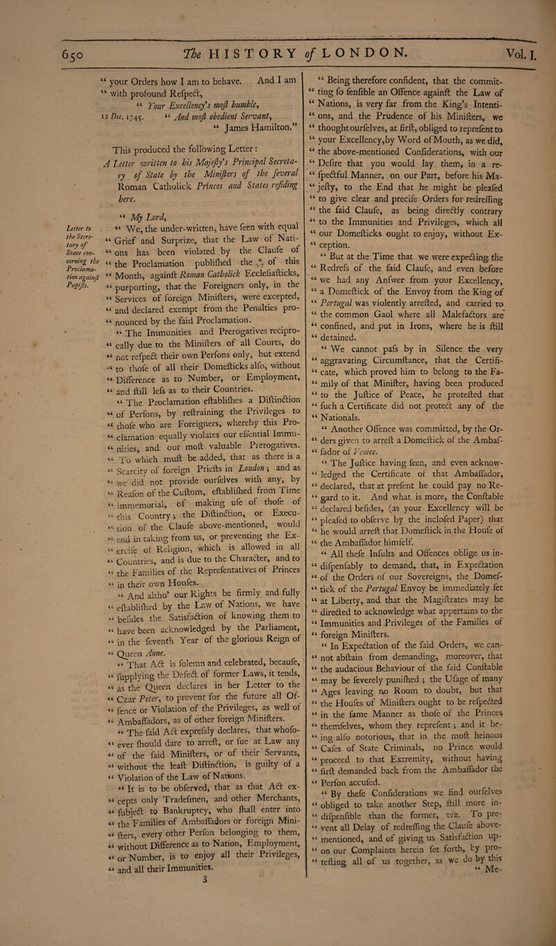 **■ Letter to the Secre¬ tary of State con¬ cerning the Proclama¬ tion againji Papifs. ■ -- - -- ---— ■» ■ ..  . 44 your Orders how I am to behave. And I am “ with profound RefpeCt, “ Tour Excellency^s mofi humble, 12 Dec. 1745. “ And mofi obedient Servant, 44 James Hamilton.” This produced the following Letter: A Letter written to his Majeftfs Principal Secreta¬ ry of State by the Minifiers of the feveral Roman Catholick Princes and States refiding here. r . , * 44 My Lord, 44 We, the under-written, have feen with equal 44 Grief and Surprize, that the Law of Nati- 44 ons has been violated by the Claufe of 44 the Proclamation publifhed the T6f of this 44 Month, againlt Roman Catholick Ecclefiafticks, 44 purporting, that the Foreigners only, in the 44 Services of foreign Minifters, were excepted, 44 and declared exempt from the Penalties pro- 44 nounced by the faid Proclamation. 44 The Immunities and Prerogatives recipro- 44 cally due to the Minifiers of all Courts, do 44 not refpeCt their own Perfons only, but extend .< to thofe of all their Domefticks alfo, without 44 Difference as to Number, or Employment, 44 and flill lefs as to their Countries. 44 The Proclamation eftablifhes a DiftinCtion 44 of Perfons, by reftraining the Privileges to u thofe who are Foreigners, whereby this Pro- 44 clamation equally violates our efiential Immu- 44 nities, and our mofi valuable Pieiogatives. 44 To which muft be added, that as there is a 44 Scarcity of foreign Prieils in London ; and as 44 we did not provide ourfelves with any, by 44 Reafon of the Cuftom, eftablifhed from Time 44 immemorial, of making ufe of thofe of 44 this Country j the DiftinCtion, or Execu- 44 tion of the Claufe above-mentioned, would 44 end in taking from us, or preventing the Ex- 44 ercife of Religion, which is allowed in all 44 Countries, and is due to the Character, and to 44 the Families of the Reprefentatives of Princes 44 in their own Houles. 44 And altho* our Rights be firmly and fully 44 eftablifhed by the Law of Nations, we have 44 beftdes the Satisfaction of knowing them to 44 have been acknowledged by the Patliament, 44 in the feventh Year of the glorious Reign of 44 Queen Anne. 44 That Ad is folemn and celebrated, becaufe, 44 fupplying the Defed of former Laws, it tends, 44 as the Queen declares in her Letter to the 44 Czar Peter, to prevent for the future all Of- 44 fence or Violation of the Privileges, as well of 44 Ambaffadors, as of other foreign Minifiers. 44 The faid Ad exprefsly declares, that whofo- 44 ever Ihould dare to arreft, or fue at Law any 44 of the faid Minifters, or of their Servants, 44 without the leaft Diftindion, is guilty of a 44 Violation of the Law of Nations. 44 It is to be obferved, that as that Ad ex- 44 cepts only Tradefmen, and other Merchants, 44 fubjed to Bankruptcy, who Jfhall enter into 44 the Families of Ambaffadors or foreign Mini- 44 fters every other Perfon belonging to them, 44 without Difference as to Nation, Employment, 44 or Number, is to enjoy all their Privileges, 44 and all their Immunities. 3 “ Being therefore confident, that the commit- “ ting fo fenfible an Offence againft the Law of “ Nations, is very far from the King’s Intenti- “ ons, and the Prudence of his Minifters, we “ thought ourfelves, at firft, obliged to reprefentto “ your Excellency,by Word ofMouth, as we did, 44 the above-mentioned Confiderations, with our 44 Defire that you would lay them, in a re- 44 fpedful Manner, on our Part, before his Ma- 44jefty, to the End that he might be pleafed 44 to give clear and precife Orders for redreffmg 44 the faid Claufe, as being diredly contrary 44 to the Immunities and Privileges, which all 44 our Domefticks ought to enjoy, without Ex- 44 ception. 44 But at the Time that we were expediting the 44 Redrefs of the faid Claufe, and even before 44 we had any Anfwer from your Excellency, 44 a Domeftick of the Envoy from the King of 44 Portugal was violently arrefted, and carried to 44 the common Gaol where all Malefadors are 44 confined, and put in Irons, where he is ftill 44 detained. 44 We cannot pafs by in Silence the very 44 aggravating Circumftance, that the Certifi- 44 cate, which proved him to belong to the Fa- 44 mily of that Minifter, having been produced 44 to the Juftice of Peace, he protefted that 44 fuch a Certificate did not proteCt any of the 44 Nationals. 44 Another Offence was committed, by the Or- 44 ders given to arreft a Domeftick of the Ambaf- 44 fador of Venice. 44 The Juftice having feen, and even aeknow- 44 ledged the Certificate of that Ambaffador, 44 declared, that at prefent he could pay no Re- 44 gard to it. And what is more, the Conftable 44 declared befides, (as your Excellency will be 44 pleafed to obferve by the inclofed Paper) that 44 he would arreft that Domeftick in the Houfe of 44 the Ambaffador himfelf. 44 All thefe Infults and Offences oblige us in- 44 difpenfably to demand, that, in Expectation 44 of the Orders of our Sovereigns, the Domef- 44 tick of the Portugal Envoy be immediately fet 44 at Liberty, and that the Magiftrates may be 44 directed to acknowledge what appertains to the 44 Immunities and Privileges of the Families of 44 foreign Minifters. 44 In Expectation of the faid Orders, we can- 44 not abftain from demanding, moreover, that 44 the audacious Behaviour of the faid Conftable 44 may be feverely punifhed ; the Ufage of many 44 Ages leaving n.o Room to doubt, but that 44 the Houles of Minifters ought to be refpeCted 44 in the fame Manner as thofe of the Princes 44 themfelves, whom they reprefent •, and it be- 44 ing alfo notorious, that in the moft heinous 44 Cafes of State Criminals, no Prince would 44 proceed to that Extremity, without having 44 firft demanded back from the Ambaffador the 44 Perfon accufed. 44 By thefe Confiderations we find ourfelves 44 obliged to take another Step, ftill more in- 44 difpenfible than the former, viz. To pre- 44 vent all Delay of redreffmg the Claufe above- 44 mentioned, and of giving us Satisfaction up- 44 on our Complaints herein fet forth, by pro- 44 teftine all of us together, as wc do by this 5 44 Me-
